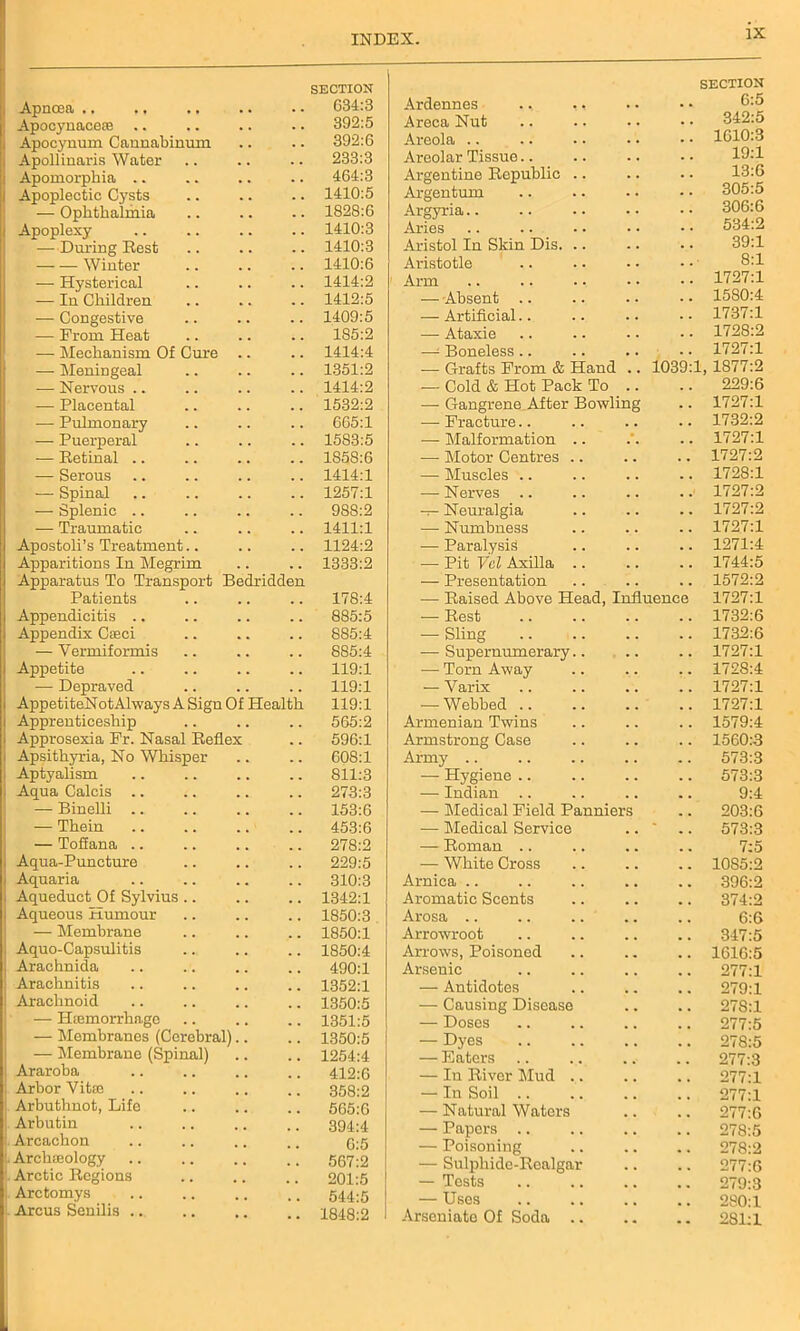 Apncea .. .. SECTION .. 634:3 Apocynacero .. 392:5 Apocynum Cannabinum 392:6 Apollinaris Water .. 233:3 Apomorphia .. .. 464:3 Apoplectic Cysts .. 1410:5 — Ophthalmia .. 1828:6 Apoplexy .. 1410:3 — During Rest .. 1410:3 — — Winter .. 1410:6 — Hysterical .. 1414:2 — In Children .. 1412:5 — Congestive .. 1409:5 — From Heat .. 1S5:2 — Mechanism Of Cure .. 1414:4 — Meningeal .. 1351:2 — Nervous .. .. 1414:2 — Placental .. 1532:2 — Pulmonary .. 665:1 — Puerperal .. 1583:5 — Retinal .. .. 1858:6 — Serous .. 1414:1 — Spinal .. 1257:1 — Splenic .. .. 988:2 — Traumatic .. 1411:1 Apostoli’s Treatment.. .. 1124:2 Apparitions In Megrim .. 1333:2 Apparatus To Transport Bedridden Patients .. 178:4 Appendicitis .. .. 885:5 Appendix Croci .. 885:4 — Yermiformis 885:4 Appetite 119:1 — Depraved .. 119:1 AppetiteNotAlways A Sign Of Health 119:1 Apprenticeship .. 565:2 Approsexia Fr. Nasal Reflex .. 596:1 Apsithyria, No Whisper .. 608:1 Aptyalism .. 811:3 Aqua Calcis .. 273:3 — Binelli .. .. 153:6 — Thein 453:6 — Toffana .. .. 278:2 Aqua-Puncture 229:5 Aquaria .. 310:3 Aqueduct Of Sylvius .. .. 1342:1 Aqueous Humour .. 1850:3 — Membrane .. 1850:1 Aquo-Capsulitis .. 1850:4 Arachnida .. 490:1 Arachnitis .. 1352:1 Arachnoid .. 1350:5 — Hemorrhage .. 1351:5 — Membranes (Cerebral).. .. 1350:5 — Membrane (Spinal) .. 1254:4 Araroba .. 412:6 Arbor Vitro .. 358:2 Arbuthnot, Life .. 565:6 Arbutin .. 394:4 Arcachon 6:5 Archeology .. 567:2 Arctic Regions .. 201:5 Arctomys .. 544:5 Arcus Senilis .. 1848:2 SECTION Ardennes ., ,. 6:5 Areca Nut 342:5 Areola 1610:3 Areolar Tissue.. 19:1 Argentine Republic .. 13:6 Argentum 305:5 Argyria 306:6 Aries 534:2 Aristol In Skin Dis. .. 39:1 Aristotle 8:1 Arm 1727:1 — Absent .. 1580:4 — Artificial.. 1737:1 — Ataxie 1728:2 —1 Boneless .. 1727:1 — Grafts From & Hand .. 1039: L, 1877:2 -— Cold & Hot Pack To .. 229:6 — Gangrene After Bowling 1727:1 — Fracture.. 1732:2 — Malformation .. 1727:1 — Motor Centres .. 1727:2 — Muscles .. 1728:1 — Nerves .. 1727:2 — Neuralgia 1727:2 — Numbness 1727:1 — Paralysis 1271:4 — Pit Vcl Axilla .. 1744:5 — Presentation 1572:2 — Raised Above Head, Influence 1727:1 — Rest 1732:6 — Sling 1732:6 — Supernumerary.. 1727:1 — Torn Away 1728:4 — Varix 1727:1 — Webbed .. 1727:1 Armenian Twins 1579:4 Armstrong Case 1560:3 Army .. 573:3 — Hygiene .. 573:3 — Indian .. 9:4 — Medical Field Panniers 203:6 — Medical Service - 573:3 — Roman 7:5 — White Cross 10S5:2 Arnica 396:2 Aromatic Scents 374:2 Arosa 6:6 Arrowroot 347:5 Arrows, Poisoned 1616:5 Arsenic 277:1 — Antidotes 279:1 — Causing Disease 278:1 — Doses 277:5 — Dyes 278:5 — Eaters 277:3 — In River Mud .. 277:1 — In Soil .. 277:1 •— Natural Waters 277:6 — Papers .. 278:5 — Poisoning 278:2 — Sulphide-Realgar 277:6 — Tests 279:3 — Uses 280:1 Arseniate Of Soda .. 281:1