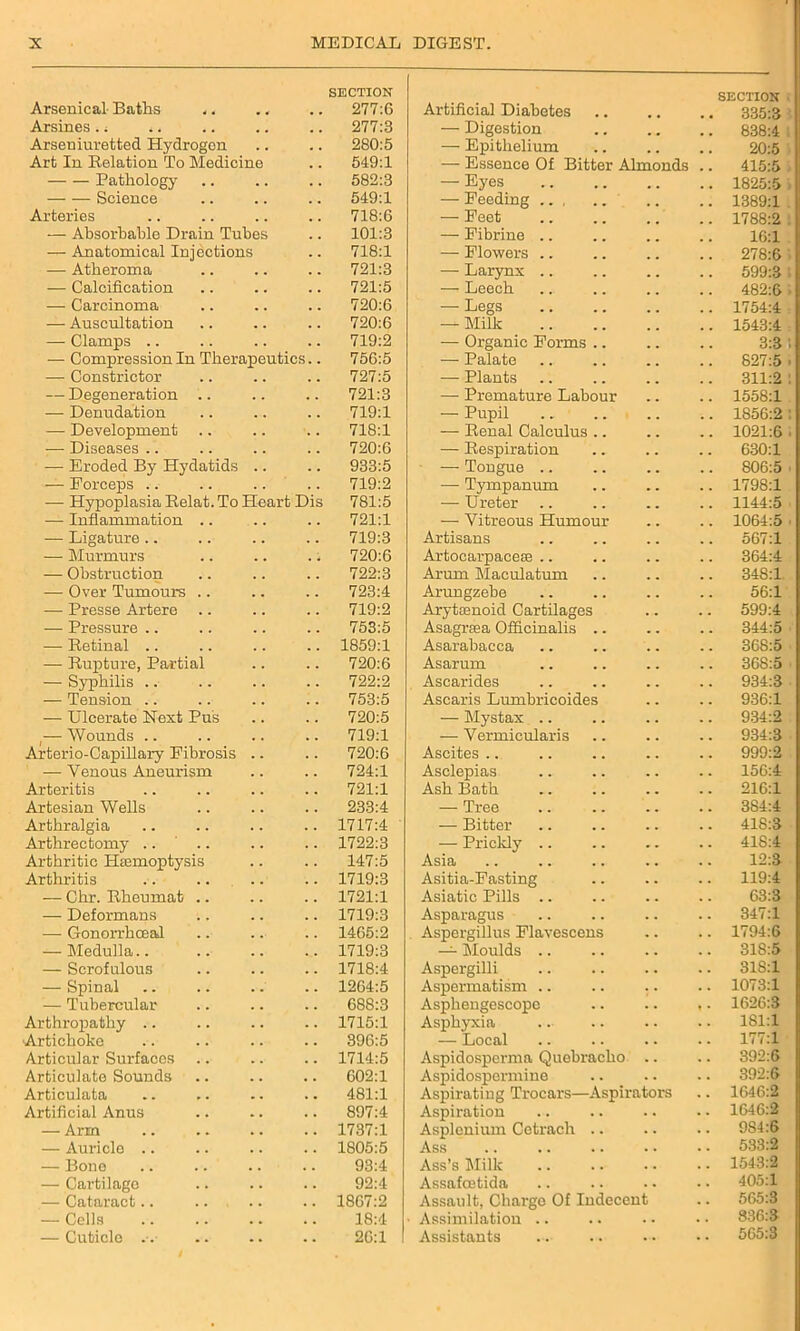 SECTION Arsenical Baths ,. .. .. 277:6 Arsines, i .. .. .. .. 277:3 Arseniuretted Hydrogen .. .. 280:5 Art In Relation To Medicine .. 549:1 Pathology .. .. .. 582:3 Science .. .. .. 549:1 Arteries .. .. .. .. 718:6 — Absorbable Drain Tubes .. 101:3 — Anatomical Injections .. 718:1 — Atheroma .. .. .. 721:3 — Calcification .. .. .. 721:5 — Carcinoma .. .. .. 720:6 — Auscultation .. .. .. 720:6 — Clamps .. .. .. .. 719:2 — Compression In Therapeutics.. 756:5 — Constrictor .. .. .. 727:5 — Degeneration .. .. .. 721:3 — Denudation .. .. .. 719:1 — Development .. .. .. 718:1 — Diseases .. .. .. .. 720:6 — Eroded By Hydatids .. .. 933:5 — Forceps .. .. .. .. 719:2 — Hypoplasia Belat.To Heart Dis 781:5 — Inflammation .. .. .. 721:1 — Ligature .. .. .. .. 719:3 — Murmurs .. .. .. 720:6 — Obstruction .. .. .. 722:3 — Over Tumours .. .. .. 723:4 — Presse Artere .. .. .. 719:2 — Pressure .. .. .. .. 753:5 — Retinal .. .. .. .. 1859:1 — Rupture, Partial .. .. 720:6 — Syphilis .. .. .. .. 722:2 — Tension .. .. .. .. 753:5 — Ulcerate Hext Pus .. .. 720:5 — Wounds 719:1 Arterio-Capillary Fibrosis .. .. 720:6 — Venous Aneurism .. .. 724:1 Arteritis .. .. .. .. 721:1 Artesian Wells .. .. .. 233:4 Arthralgia .. .. .. .. 1717:4 Arthrectomy .. ' .. .. .. 1722:3 Arthritic Haemoptysis .. .. 147:5 Arthritis .. .. .. .. 1719:3 — Chr. Rheumat .. .. .. 1721:1 — Deformans .. .. .. 1719:3 — Gonorrhceal .. .. .. 1465:2 — Medulla 1719:3 — Scrofulous .. .. .. 1718:4 — Spinal .. .. .. .. 1264:5 — Tubercular .. .. .. 688:3 Arthrojiathy .. .. .. .. 1715:1 Artichoke .. .. .. .. 396:5 Articular Surfaces .. .. .. 1714:5 Articulate Sounds .. .. .. 602:1 Articulata .. .. .. .. 481:1 Artificial Anus .. .. .. 897:4 — Arm 1737:1 — Auricle .. .. .. .. 1805:5 — Bone .. .. .. .. 93:4 — Cartilage .. .. .. 92:4 — Cataract.. .. .. .. 1867:2 — Cells 18:4 — Cuticle .-. .. .. .. 26:1 Artificial Diabetes SECTION 335:3 — Digestion 838:4 —• Epithelium 20:5 — Essence Of Bitter Almonds 415:5 — Eyes 1825:5 — Feeding ... 1389:1 — Feet 1788:2 — Fibrine .. 16:1 — Flowers .. 278:6 — Larynx .. 599:3 — Leech 482:6 — Legs 1754:4 — Milk 1543:4 — Organic Forms .. 3:3 — Palate 827:5 — Plants 311:2 —• Premature Labour 1558:1 — Pupil 1856:2 — Renal Calculus .. 1021:6 — Respiration 630:1 — Tongue .. 806:5 — Tympanum 1798:1 — Ureter 1144:5 — Vitreous Humour 1064:5 Artisans 567:1 Artocarpace® .. 364:4 Arum Maculatum 348:1 Arungzebe 56:1 Aryttenoid Cartilages 599:4 Asagrasa Officinalis .. 344:5 Asarabacca 368:5 Asarum 368:5 Ascarides 934:3 Ascaris Lumbricoides 936:1 — Mystax .. 934:2 — Vermicularis 934:3 Ascites 999:2 Asclepias 156:4 Ash Bath 216:1 — Tree 384:4 — Bitter 418:3 — Prickly 418:4 Asia 12:3 Asitia-Fasting 119:4 Asiatic Pills 63:3 Asparagus 347:1 Aspergillus Flavescens 1794:6 — Moulds 318:5 Aspergilli 318:1 Aspermatism .. 1073:1 Asphengescopc 1626:3 Asphyxia 181:1 — Local 177:1 Aspidosperma Quebracho 392:6 Aspidospermine 392:6 Aspirating Trocars—Aspirators 1646:2 Aspiration 1646:2 Asplenium Cetrach .. 984:6 Ass 533:2 Ass’s Milk 1543:2 Assafoetida 405:1 Assault, Charge Of Indecent 565:3 Assimilation 836:8 Assistants ... . . 565:3