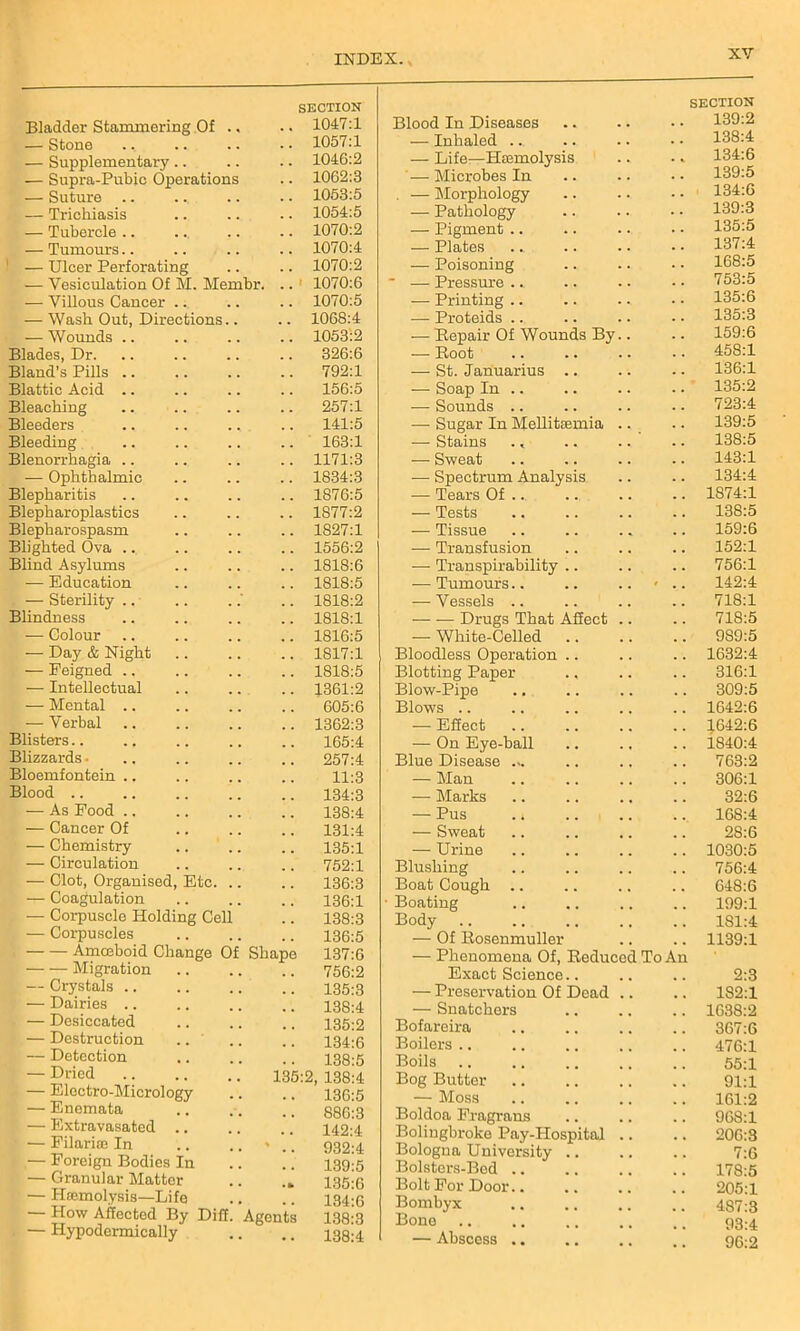 XY Bladder Stammering Of .. SECTION .. 1047:1 — Stone 1057:1 — Supplementary.. 104G:2 — Supra-Pubic Operations 1062:3 — Suture .. 1053:5 — Trichiasis 1054:5 — Tubercle .. 1070:2 — Tumours.. 1070:4 — Ulcer Perforating 1070:2 — Vesiculation Of M. Mem br. .. 1070:6 — Villous Cancer .. 1070:5 — Wash Out, Directions.. 1068:4 — Wounds 1053:2 Blades, Dr. 326:6 Bland's Pills .. 792:1 Blattic Acid .. 156:5 Bleaching 257:1 Bleeders 141:5 Bleeding 163:1 Blenorrhagia .. 1171:3 — Ophthalmic 1834:3 Blepharitis 1876:5 Blepharoplastics 1877:2 Blepharospasm 1827:1 Blighted Ova ... 1556:2 Blind Asylums 1818:6 — Education 1818:5 — Sterility 1818:2 Blindness 1818:1 — Colour 1816:5 — Day & Night 1817:1 — Feigned .. 1818:5 — Intellectual 1361:2 — Mental .. 605:6 — Verbal 1362:3 Blisters 165:4 Blizzards • 257:4 Bloemfontein 11:3 Blood .. 134:3 — As Food .. 138:4 — Cancer Of 131:4 — Chemistry 135:1 — Circulation 752:1 — Clot, Organised, Etc. .. 136:3 — Coagulation 136:1 — Corpuscle Holding Cell 138:3 — Corpuscles 136:5 Amoeboid Change Of Shape 137:6 Migration 756:2 — Crystals 135:3 — Dairies .. 138:4 . — Desiccated 135:2 — Destruction .. 134:6 — Detection 138:5 — Dried 135:2. 138:4 — Electro-Micrology 136:5 — Enemata 886:3 — Extravasated 142:4 — Filarise In % 932:4 — Foreign Bodies In 139:5 — Granular Matter 135:6 — Haemolysis—Life 134:6 — How Affected By Dili. Agents 138:3 — Hypodermically 138:4 Blood In Diseases SECTION 139:2 — Inhaled ... 138:4 — Life—Haemolysis 134:6 — Microbes In 139:5 . — Morphology 134:6 — Pathology 139:3 — Pigment .. 135:5 — Plates 137:4 — Poisoning 168:5 — Pressure .. 753:5 — Printing .. 135:6 — Proteids .. 135:3 — Repair Of Wounds By.. 159:6 — Root 458:1 — St. Januarius .. 136:1 — Soap In .. 135:2 — Sounds .. 723:4 — Sugar In Mellitasmia .. 139:5 — Stains . < 138:5 — Sweat 143:1 — Spectrum Analysis 134:4 — Tears Of 1874:1 — Tests 138:5 — Tissue 159:6 — Transfusion 152:1 — Transpirability .. 756:1 — Tumours.. 0 , f 142:4 — Vessels .. 718:1 — -— Drugs That Affect .. 718:5 — White-Celled 989:5 Bloodless Operation 1632:4 Blotting Paper 316:1 Blow-Pipe 309:5 Blows 1642:6 — Effect 1.642:6 — On Eye-ball 1840:4 Blue Disease ... 763:2 — Man 306:1 — Marks 32:6 — Pus .. 168:4 — Sweat 28:6 — Urine 1030:5 Blushing 756:4 Boat Cough .. 648:6 Boating 199:1 Body 181:4 — Of Rosenmuller 1139:1 — Phenomena Of, Reduced To An Exact Science.. 2:3 — Preservation Of Dead .. 182:1 — Snatchers 1638:2 Bofareira 367:6 Boilers 476:1 Boils 55:1 Bog Butter 91:1 — Moss 161:2 Boldoa Fragrans 968:1 Bolingbroke Pay-Hospital .. 206:3 Bologna University .. 7:6 Bolsters-Bed .. 178:5 Bolt For Door.. 205:1 Bombyx 487:3 Bone 93:4 — Abscess .. 96:2