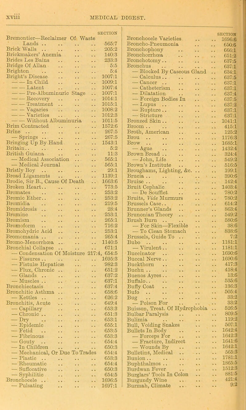 Bremontier-—Reclaimer Of Waste SECTION Bronchocele Varieties SECTION 1696:6 Lands .. 565:7 Broncho-Pneumonia 650:6 Brick Walls .. 205:2 Bronchophony 666:1 Brickmalcers’ Anemia 140:3 Bronchorrhcea 651:2 Brides Les Bains 233:3 Bronchotomy.. 637:5 Bridge Of Allan 5:5 Bronchus 637:1 Brighton 5:4 — Blocked By Caseous Gland 634:1 Bright’s Disease 1007:1 — Calculus.. 637:5 In Child 1009:1 — Cancer .. 637:1 — — Latent 1007:4 — Catheterism 637:1 Pre-Albuminuric Stage 1007:1 — Dilatation 637:4 Recovery 1014:1 — Foreign Bodies In 637:5 Treatment .. 1015:1 — Lupus 637:2 Vagaries 1008:2 — Rupture.. 637:1 Varieties 1012:3 — Stricture 637:1 — ■— Without Albuminuria 1011:5 Bronzed Skin.. 1041:1 Brim Contracted 1572:6 Broom .. 415:1 Brine .. 267:5 Broth, American 125:2 — Springs .. 267:5 Brou 1176:3 Bringing Up By Hand 1543:1 Brow .. 1685:1 Britain.. 5:2 — Ague 1432:4 British Guiana „ . 11:3 Brown Bread .. 324:4 — Medical Association 565:1 — John, Life 549:2 — Medical Journal 565:1 Brown’s Institute 516:5 Bristly Boy 29:1 Broughams, Lighting, &c. 199:1 Broad Ligaments 1139:1 Brucia .. . . 390:6 Brodie, Sir B., Cause Of Death 1663:6 Bruise .. 142:4 Broken Heart.. 773:5 Bruit Cephalic 1403:4 Bromates 253:2 — De Soufflet 780:2 Bromic Ether.. 253:2 Bruits, Vide Murmurs 780:2 Bromidia 219:5 Brussels Case.. 614:2 Bromidrosis .. 28:4 Brunner’s Glands S63:4 Bromine 253:1 Brunonian Theory .. 549:2 Bromism 265:1 Brush Burn .. 5S0:6 Bromoform 716:2 — For Skin—Flexible 3S:6 Bromohydric Acid . .. 253:1 — To Clean Stomach S3S:6 Bromomania .. 265:4 Brussels, Guide To .. 7:2 Bromo-Menorrhcea .. 1140:5 Bubo .. 1181:1 Bronchial Collapse .. 671:1 — Virulent.. 1181:1 — Condensation Of Moisture 217:4, 654:5 Buccinator 1690:6 — Fissures .. 1695:3 Buccal Nerve.. 1690:6 — Fistulas Hepaticae 982:3 Buckthorn 417:3 — Flux, Chronic .. 651:2 Buchu .. 41S:4 — Glands .. 637:2 Buenos Ayres.. 13:6 — Muscles .. 637:1 Buffalo.. 535:6 Bronchiectasis 637:4 Buffy Coat 136:3 Bronchitic Asthma .. 658:6 Bufo 505:4 — Kettles .. 626:2 Bug 33:2 Bronchitis, Acute 649:4 — Poison For 33:2 — Capillary 653:3 Buisson, Treat. Of Hydrophobia 526:5 — Chronic .. 651:3 Bulbar Paralysis S09:5 — Dry 653:1 Bulimia 119:2 — Epidemic 655:1 Bull, Voiding Snakes 507:1 — Fetid 653:5 Bullets In Body 1642:4 — Fibrinous 653:3 — Forceps For 1642:3 — Gouty 654:4 — Fracture, Indirect 1641:6 — In Children 650:3 — Wounds By 1642:1 — Mechanical, Or Due To Trades 654:4 Bulletins, Medical .. 565:3 — Plastic .. 653:3 Bunion .. 1781:1 — Rheumatic 654:4 Buphthalmos .. 1S65:5 — Suffocative 650:3 Burdwan Fever 1512:3 — Syphilitic 654:5 Burglars’ Tools In Colon S81:5 Bronchocele .. 1696:5 Burgundy Wine 421:4 — Pulsating 1697:1 Burmah, Climate 9:2