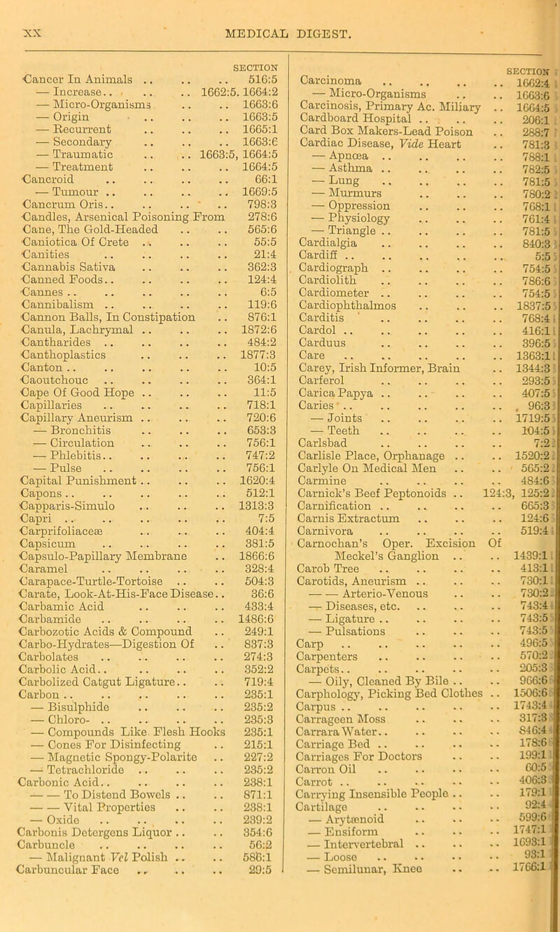 •Cancer In Animals .. SECTION 516:5 — Increase... 1662: 5.1664:2 — Micro-Organisms 1663:6 — Origin • .. 1663:5 — Recurrent . , 1665:1 — Secondary 1663:6 — Traumatic 1663: 5, 1664:5 — Treatment 1664:5 Cancroid . . 66:1 — Tumour .. . . 1669:5 Cancrum Oris.. 798:3 Candles, Arsenical Poisoning Prom 278:6 Cane, The Gold-Headed 565:6 Caniotica Of Crete 55:5 Canities . . 21:4 Cannabis Sativa , , 362:3 Canned Poods 124:4 Cannes 6:5 Cannibalism .. 119:6 Cannon Balls, In Constipation Canula, Lachrymal 876:1 1872:6 Cantharides .. 484:2 Canthoplastics . . 1877:3 Canton 10:5 Caoutchouc 364:1 Cape Of Good Hope .. . . 11:5 Capillaries . . 718:1 Capillary Aneurism .. . . 720:6 — Bronchitis . . 653:3 — Circulation . . 756:1 — Phlebitis.. . . 747:2 — Pulse . . 756:1 Capital Punishment . . 1620:4 Capons.. 512:1 Capparis-Simulo . . 1313:3 Capri .. . . 7:5 Carprifoliacese . . 404:4 Capsicum . . 381:5 Capsulo-Papillary Membrane . . 1866:6 Caramel . . 328:4 Carapace-Turtle-Tortoise .. . . 504:3 Carate, Look-At-His-Pace Disease.. 36:6 Carbamic Acid . . 433:4 Carbamide 1486:6 Carbozotic Acids & Compound 249:1 Carbo-Hydrates—Digestion Of . . 837:3 Carbolates . . 274:3 Carbolic Acid.. . , 352:2 Carbolized Catgut Ligature.. 719:4 Carbon .. 235:1 — Bisulphide . . 235:2 — Chloro- .. . . 235:3 — Compounds Like Flesh Hooks 235:1 — Cones For Disinfecting 215:1 — Magnetic Spongy-Polarite 227:2 —1 Tetrachloride 235:2 Carbonic Acid.. 238:1 To Distend Bowels .. 871:1 Vital Properties . . 238:1 — Oxide . , 239:2 Carbonis Dotcrgons Liquor .. 354:6 Carbuncle . . 56:2 — Malignant Vel Polish .. . . 586:1 Carbuncular Face . • 29:5 Carcinoma SECTION 16G2:4 — Micro-Organisms . . 1663:6 Carcinosis, Primary Ac. Miliary . . 1664:5 Cardboard Hospital 206:1 Card Box Makers-Lead Poison 288:7 Cardiac Disease, Vide Heart . . 781:3 — Apncea .. 788:1 — Asthma .. 782:5 — Lung 781:5 — Murmurs 780:2 . — Oppression 768:1 — Physiology 761:4 : — Triangle . . 781:5 3 Cardialgia 840:3 Cardifi .. . .. 5:5 Cardiograph 754:5 5 Cardiolith 786:6 Cardiometer 754:5) Cardiophthaknos . . 1837:53 Carditis 768:41 Cardol .. 416:11 Carduus 396:5 Care 1363:11 Carey, Irish Informer, Brain . , 1344:3 Carferol . . 293:5 Carica Papya . . 407:5 3 Caries .. . . . 96:31 — Joints . . 1719:53 — Teeth . # 104:5 ’ Carlsbad . . 7:2: Carlisle Place, Orphanage .. . . 1520:2. Carlyle On Medical Men . . 565:2. Carmine 4S4:6 Carnick’s Beef Peptonoids .. 124: 3, 125:23 Carnification . . 665:3 Carnis Extractum 124:6 Carnivora 519:4; Carnochan’s Oper. Excision Meckel’s Ganglion .. Of 1439:11 Carob Tree . . 413:1. Carotids, Aneurism 730:11 — — Arterio-Venous 730:2. —^ Diseases, etc. . . 743:4 — Ligature .. . . 743:5 — Pulsations 743:5 Carp 496:5 Carpenters . . 570:2. Carpets.. . • 205:3 — Oily, Cleaned By Bile .. . . 966:6 Carphology, Picking Bed Clothes . . 1506:6 Carpus - . 1743:4 Carrageen Moss 317:3 Carrara Water.. . . S46:4 Carriage Bod .. - - 178:6 Carriages For Doctors . • 199:1 Carron Oil . . 60:5 Carrot .. . . 406:3 Carrying Insensible People .. . • 179:1 1 Cartilage • • 92:4 1 — Arytrenoid 599:6 — Ensiform . . 1747:1 — Intervertebral .. . . 1693:1 — Loose . • 93:1 — Semilunar, Knee - • 1766:1
