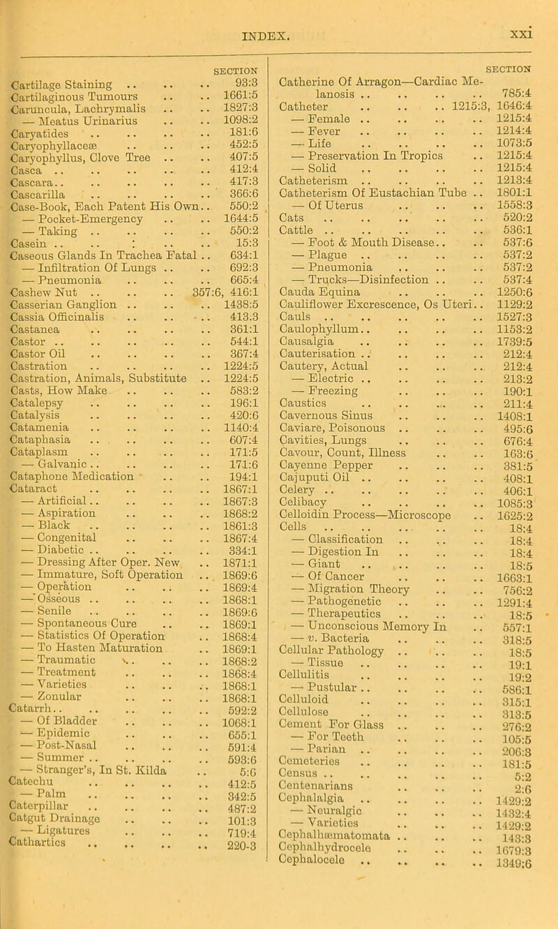 Cartilage Staining .. SECTION 93:3 Cartilaginous Tumours 1661:5 Caruncula, Lackrymalis 1827:3 — Meatus Urinarius 1098:2 Caryatides 181:6 Caryophyllaceae 452:5 Caryopkyllus, Clove Tree .. 407:5 Casca .. 412:4 Cascara 417:3 Cascarilla 366:6 Case-Book, Each Patent His Own.. 550:2 — Pocket-Emergency 1644:5 — Taking .. 550:2 Casein .. .. : 15:3 Caseous Glands In Trachea Fatal .. 634:1 — Infiltration Of Lungs .. 692:3 — Pneumonia 665:4 Cashew Nut .. 357:6, 416:1 Casserian Ganglion 1438:5 Cassia Officinalis 413.3 Castanea 361:1 Castor 544:1 Castor Oil 367:4 Castration 1224:5 Castration, Animals, Substitute 1224:5 Casts, How Make 583:2 Catalepsy 196:1 Catalysis 420:6 Catamenia 1140:4 Cataphasia 607:4 Cataplasm 171:5 — Galvanic 17-1:6 Cataphone Medication 194:1 Cataract 1867:1 — Artificial.. 1867:3 — Aspiration 1868:2 — Black 1861:3 — Congenital 1867:4 — Diabetic .. 334:1 — Dressing After Oper. Now 1871:1 — Immature, Soft Operation 1869:6 — Operation 1869:4 —' Osseous .. 1868:1 — Senile 1869:6 — Spontaneous Cure 1869:1 — Statistics Of Operation 1868:4 — To Hasten Maturation 1869:1 — Traumatic \.. 1868:2 — Treatment 1868:4 — Varieties 1868:1 — Zonular 1868:1 Catarrh.. 592:2 ; — Of Bladder 1068:1 — Epidemic 655:1 t — Post-Nasal 591:4 — Summer .. 593:6 — Stranger’s, In St. Hilda 5:6 Catechu 412:5 — Palm 342:5 Caterpillar 487:2 Catgut Drainage 101:3 — Ligatures 719:4 Cathartics 220-3 SECTION Catherine Of Arragon—Cardiac Me- lanosis .. .. .. .. 785:4 Catheter .. .. .. 1215:3, 1646:4 — Female .. 1215:4 — Fever 1214:4 — Life 1073:5 — Preservation In Tropics 1215:4 — Solid 1215:4 Catheterism 1213:4 Catheterism Of Eustachian Tube 1801:1 — Of Uterus 1558:3 Cats 520:2 Cattle .. 536:1 — Foot & Mouth Disease.. 537:6 — Plague .. 537:2 — Pneumonia 537:2 — Trpcks—Disinfection .. 537:4 Cauda Equina 1250:6 Cauliflower Excrescence, Os Uteri.. 1129:2 Cauls 1527:3 Caulophyllum 1153:2 Causalgia 1739:5 Cauterisation 212:4 Cautery, Actual 212:4 — Electric .. 213:2 — Freezing 190:1 Caustics 211:4 Cavernous Sinus 1408:1 Caviare, Poisonous 495:6 Cavities, Lungs 676:4 Cavour, Count, Illness 163:6 Cayenne Pepper 381:5 Cajuputi Oil .. 408:1 Celery .. 406:1 Celibacy 1085:3 Celloidin Process—Microscope 1625:2 Cells 18:4 — Classification 18:4 — Digestion In 18:4 — Giant 18:5 —- Of Cancer 1663:1 — Migration Theory 756:2 — Pathogenetic 1291:4 — Therapeutics 18:5 — Unconscious Memory In 557:1 — v. Bacteria 318:5 Cellular Pathology .. 18:5 — Tissue 19:1 Cellulitis 19:2 — Pustular .. 5S6:1 Celluloid 315:1 Cellulose 313:5 Cement For Glass .. 276:2 — For Teeth 105:5 — Parian 206:3 Cemeteries 181:5 Census 5:2 Centenarians 2:6 Cephalalgia 1429:2 — Neuralgic 1432:4 — V arieties 1429:2 Cephalhannatomata .. 143:3 Cephalhydrocele 1679:3 Cephalocole 1349:6