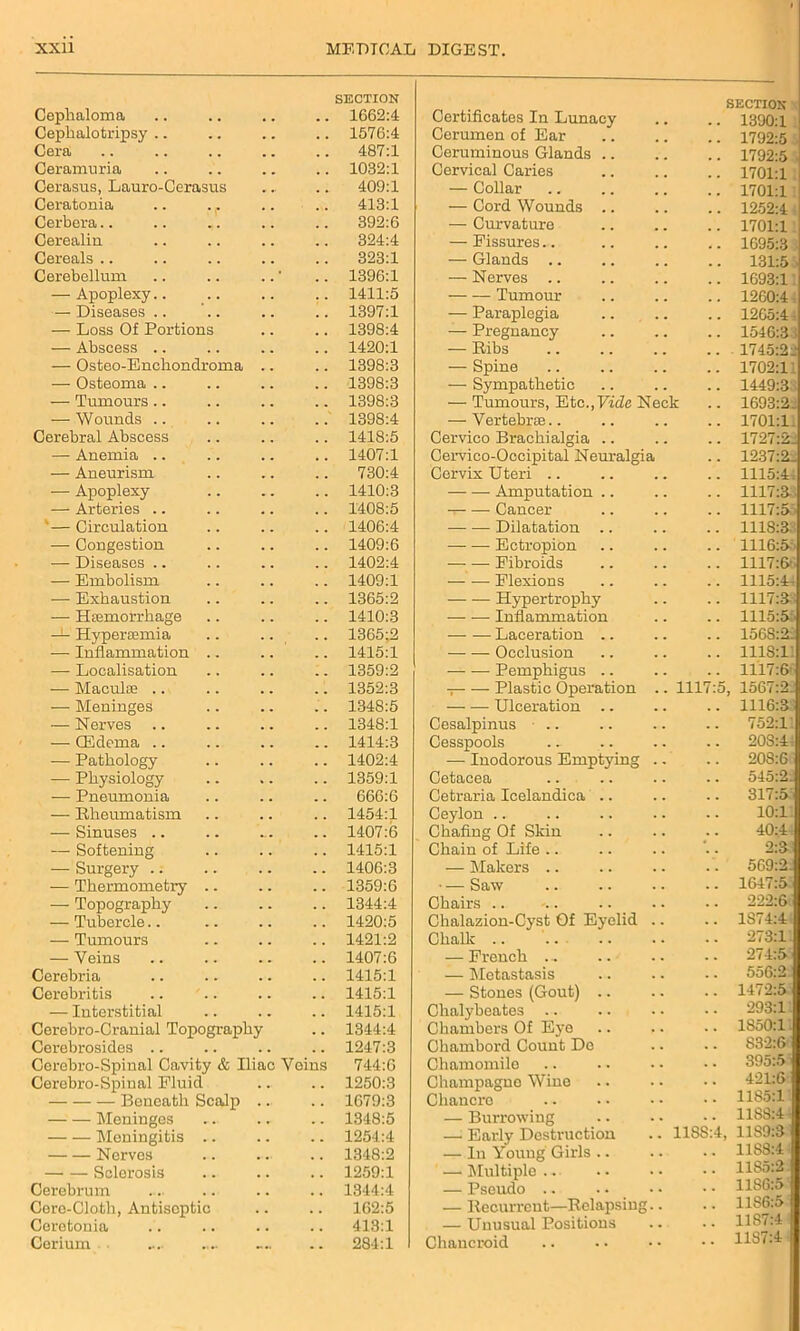 Cephaloma SECTION 1662:4 Cephalotripsy . . . . 1576:4 Cera , . . . 487:1 Ceramuria • • , . 1032:1 Cerasus, Lauro-Cerasus , . . 409:1 Ceratonia . . 413:1 Cerbera.. .. .. • • . . 392:6 Cerealin • • . . 324:4 Cereals .. 323:1 Cerebellum 1396:1 — Apoplexy.. . . 1411:5 — Diseases .. 1397:1 — Loss Of Portions • • • • 1398:4 — Abscess .. • • . . 1420:1 — Osteo-Encliondroma • « . . 1398:3 — Osteoma .. . . • • 1398:3 — Tumours .. « ■ . ■ 1398:3 — Wounds 1398:4 Cerebral Abscess • . . . 1418:5 — Anemia .. , . , , 1407:1 — Aneurism • • . . 730:4 — Apoplexy . . 1410:3 — Arteries .. . . . . 1408:5 * — Circulation . . , , 1406:4 — Congestion . . 1409:6 — Diseases .. . . 1402:4 — Embolism • • 1409:1 — Exhaustion • * . . 1365:2 — Haemorrhage . • . . 1410:3 — Hyperoamia . . 1365:2 — Inflammation .. . . 1415:1 — Localisation 1359:2 — Maculce .. , , , , 1352:3 — Meninges . . 1348:5 — Nerves 1348:1 — (Edema .. . . • . 1414:3 — Pathology . . 1402:4 — Physiology % . 1359:1 — Pneumonia . . 666:6 — Rheumatism 1454:1 — Sinuses .. ... 1407:6 — Softening . . 1415:1 — Surgery .. . . 1406:3 — Thermometry .. . . 1359:6 — Topography 1344:4 — Tubercle . . 1420:5 — Tumours 1421:2 — Veins 1407:6 Cerebria . . 1415:1 Cerebritis . • . . 1415:1 — Interstitial , , , , 1415:1 Cerebro-Cranial Topography 1344:4 Cerebrosides .. 1247:3 Cerebro-Spinal Cavity & Iliac Veins 744:6 Cerebro-Spinal Fluid 1250:3 Beneath Scalp 1679:3 Meninges . . 1348:5 Meningitis .. . . 1254:4 Nerves .... 1348:2 Sclerosis • ■ . . 1259:1 Cerebrum • • • • 1344:4 Cere-Cloth, Antiseptic • • 162:5 Ceretonia . . . . 413:1 Cerium «... • • 284:1 Certificates In Lunacy SECTION .. 1390:1 Cerumen of Ear .. 1792:5 Ceruminous Glands .. .. 1792:5 ■ Cervical Caries .. 1701:1 — Collar .. 1701:1 — Cord Wounds .. 1252:4 — Curvature .. 1701:1 — Fissures.. .. 1695:3 • — Glands .. 131:5 — Nerves .. .. 1693:11 Tumour .. 1260:4, — Paraplegia .. 1265:41 — Pregnancy .. 1546:3; — Ribs 1745:22 — Spine .. 1702:11 — Sympathetic .. 1449:3 — Tumours, Etc.,Fide Neck .. 1693:2. — Vertebrae.. .. 1701:1 Cervico Brachialgia .. 1727:2. Cervico-Occipital Neuralgia .. 1237:2. Cervix Uteri .. .. 1115:4: Amputation .. .. 1117:3 Cancer .. 1117:5 • Dilatation .. 1118:3 — — Ectropion .. 1116:5 Fibroids .. 1117:66 Flexions .. 1115:4, Hypertrophy .. 1117:33 Inflammation .. 1115:5t Laceration .. .. 156S:2i — — Occlusion .. 1118:1’. Pemphigus .. .. 1117:& Plastic Operation .. 1117:5, 1567:2. Ulceration .. 1116:3 Cesalpinus .. 752:1’. Cesspools .. 20S:44 — Inodorous Emptying .. .. 208:6 Cetacea 545:2. Cetraria Icelandica 317:5 Ceylon 10:1. Chafing Of Skin 40:44 Chain of Life .. 2:3 — Makers .. .'. 569:2. — Saw .. 1647:5 Chairs 222:6; Chalazion-Cyst Of Eyelid .. .. 1S74:4 Chalk .. .. 273:11 — French ... .. 274:5 — Metastasis 556:2. — Stones (Gout) .. .. 1472:5 Chalybeates 293:11 Chambers Of Eye .. 1850:11 Chambord Count Do .. 832:6' Chamomile .. 395:5i Champagne Wine .. 421:6 Chancre .. 1185:1’ — Burrowing .. 1188:4- — Early Destruction .. 11SS:4, 11S9:$ — In Young Girls .. .. 11S8:4 — Multiple .. .. 11S5:2 — Pseudo .. 11S6:5 — Recurrent—Relapsing.. .. 1186:5 — Unusual Positions .. 11S7:4 Chancroid .. 1187:4