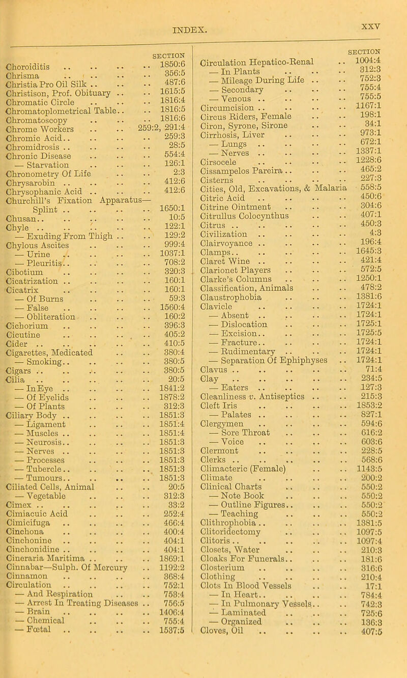 Choroiditis SECTION 1850:6 Chrisma 356:5 Christia Pro Oil Silk .. 487:6 Christison, Prof. Obituary .. 1615:5 Chromatic Circle 1816:4 Chromatoplometrical Table.. 1816:5 Chromatoscopy 1816:6 Chrome Workers 259:2, 291:4 Chromic Acid.. 259:3 Chromidrosis 28:5 Chronic Disease 554:4 — Starvation 126:1 Chronometry Of Life 2:3 Chrysarobin .. 412:6 Chrysophanic Acid .. 412:6 Churchill’s Fixation Apparatus- Splint 1650:1 Chusan.. 10:5 Chyle 122:1 — Exuding From Thigh .. 129:2 Chylous Ascites 999:4 — Urine 1037:1 — Pleuritis.. 708:2 Cibotium 320:3 Cicatrization .. 160:1 Cicatrix 160:1 — Of Burns 59:3 — False 1560:4 — Obliteration 160:2 Cichorium 396:3 Cicutine .. .. ... 405:2 Cider .. 410:5 Cigarettes, Medicated 380:4 — Smoking.. 380:5 Cigars 380:5 Cilia 20:5 — In Eye .. 1841:2 — Of Eyelids 1878:2 — Of Plants 312:3 Ciliary Body 1851:3 — Ligament 1851:4 — Muscles .. 1851:4 — Neurosis.. 1851:3 — Nerves .. 1851:3 — Processes 1851:3 ; '— Tubercle.. 1851:3 — Tumours.. 1851:3 Ciliated Cells, Animal 20:5 — Vegetable 312:3 Cimex .. 33:2 Cimiacuic Acid 252:4 Cimicifuga 466:4 Cinchona 400:4 Cinchonine 404:1 Cinchonidine .. 404:1 Cineraria Maritima 1869:1 Cinnabar—Sulph. Of Mercury 1192:2 Cinnamon 368:4 Circulation 752:1 — And Respiration 753:4 — Arrest In Treating Diseases .. 756:5 — Brain 1406:4 — Chemical 755:4 — Foetal 1537:5 Circulation Hepatico-Renal SECTION .. 1004:4 — In Plants 3iz:3 — Mileage During Life .. 752:3 — Secondary 755:4 —Venous .. 755:5 Circumcision .. 1167:1 Circus Riders, Female 198:1 Ciron, Syrone, Sirone Cirrhosis, Liver 34:1 973:1 — Lungs 672:1 — Nerves .. 1337:1 Cirsocele 1228:6 Cissampelos Pareira.. 465:2 Cisterns 227:3 Cities, Old, Excavations, & Malaria 558:5 Citric Acid 450:6 Citrine Ointment 304:6 Citrullus Colocynthus 407:1 Citrus .. 450:3 Civilization 4:3 Clairvoyance .. 196:4 Clamps.. 1645:3 Claret Wine .. 421:4 Clarionet Players 572:5 Clarke’s Columns 1250:1 Classification, Animals 478:2 Claustrophobia 1381:6 Clavicle 1724:1 ■— Absent .. 1724:1 ■— Dislocation 1725:1 — Excision.. 1725:5 — Fracture.. 1724:1 — Rudimentary .. 1724:1 — Separation Of Ephiphyses 1724:1 Clavus .. 71:4 Clay 234:5 — Eaters .. 127:3 Cleanliness v. Antiseptics .. 215:3 Cleft Iris 1853:2 — Palates .. 827:1 Clergymen 594:6 — Sore Throat 616:2 — Voice 603:6 Clermont 228:5 Clerks .. 568:6 Climacteric (Female) 1143:5 Climate 200:2 Clinical Charts 550:2 — Note Book 550:2 — Outline Figures.. 550:2 — Teaching 550:2 Clithropliobia .. 1381:5 Clitoridectomy 1097:5 Clitoris.. 1097:4 Closets, Water 210:3 Cloaks For Funerals.. 181:6 Closterium 316:6 Clothing 210:4 Clots In Blood Vessels 17:1 — In Heart.. 784:4 — In Pulmonary Vessels.. 742:3 — Laminated 725:6 — Organized 136:3 Cloves, Oil 407:5