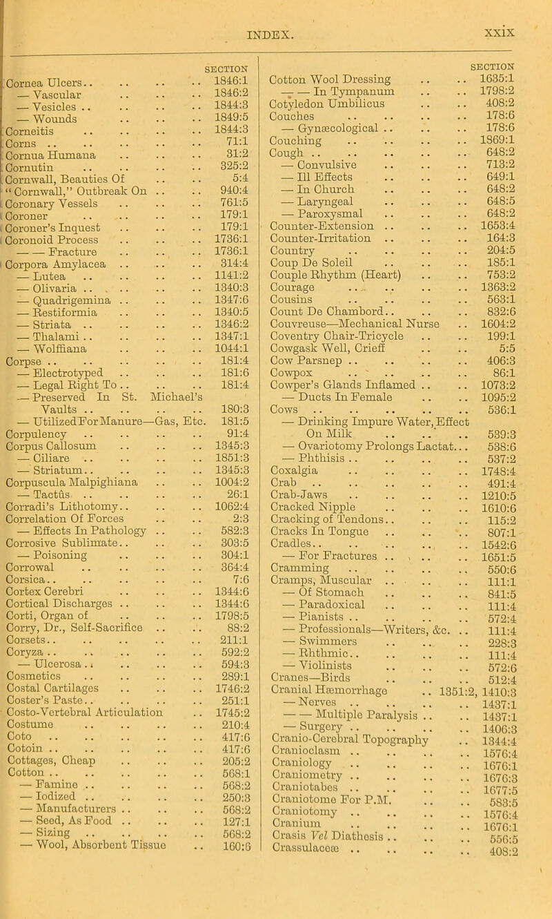 Cornea Ulcers.. SECTION .. 1846:1 — Vascular 1846:2 — Vesicles .. 1844:3 — Wounds 1849:5 Corneitis 1844:3 Corns 71:1 Cornua Humana 31:2 Cornutin 325:2 Cornwall, Beauties Of 5:4 “ Cornwall,” Outbreak On .. 940:4 Coronary Vessels 761:5 Coroner 179:1 Coroner’s Inquest 179:1 Coronoid Process 1736:1 Fracture 1736:1 Corpora Amylacea .. 314:4 — Lutea 1141:2 — Olivaria 1340:3 — Quadrigemina .. 1347:6 — Restiformia 1340:5 — Striata .. 1346:2 — Thalami .. 1347:1 — Wolffiana 1044:1 Corpse .. 181:4 — Electrotyped 181:6 — Legal Right To .. 181:4 — Preserved In St. Michael’s Vaults .. 180:3 — UtilizedFor Manure—Gas, Etc 181:5 Corpulency 91:4 Corpus Callosum 1345:3 — Ciliare 1851:3 — Striatum 1345:3 Corpuscula Malpighiana 1004:2 — Tacths 26:1 Corradi’s Lithotomy.. 1062:4 Correlation Of Forces 2:3 — ESects In Pathology .. 582:3 Corrosive Sublimate.. 303:5 — Poisoning 304:1 Corrowal 364:4 Corsica 7:6 Cortex Cerebri 1344:6 Cortical Discharges .. 1344:6 Corti, Organ of 1798:5 Corry, Dr., Self-Sacrifice .. 88:2 Corsets 211:1 Coryza 592:2 — Ulcerosa. • 594:3 Cosmetics 289:1 Costal Cartilages 1746:2 Coster’s Paste.. 251:1 Costo-Vertebral Articulation 1745:2 Costume 210:4 Coto 417:6 Cotoin .. 417:6 Cottages, Cheap 205:2 Cotton .. 568:1 — Famine .. 568:2 — Iodized .. 250:3 — Manufacturers .. 568:2 — Seed, As Food .. 127:1 — Sizing 568:2 — Wool, Absorbent Tissue . . 160:6 SECTION Cotton Wool Dressing .. .. 1635:1 — — In Tympanum .. .. 1798:2 Cotyledon Umbilicus .. .. 408:2 Couches .. .. .. .. 178:6 — Gynaecological .. .. .. 178:6 Couching .. .. .. .. 1869:1 Cough .. .. .. .. .. 648:2 — Convulsive .. .. .. 713:2 — Id ESects 649:1 —- In Church .. .. .. 648:2 — Laryngeal .. .. .. 648:5 — Paroxysmal .. .. .. 648:2 Counter-Extension .. .. .. 1653:4 Counter-Irritation .. .. .. 164:3 Country .. 204:5 Coup De Soleil 185:1 Couple Rhythm (Heart) .. .. 753:2 Courage .. .. .. .. 1363:2 Cousins .. .. .. .. 563:i Count De Chambord.. .. .. 832:6 Couvreuse—Mechanical Nurse .. 1604:2 Coventry Chair-Tricycle .. .. 199:1 Cowgask Well, Crieff .. .. 5:5 Cow Parsnep .. .. .. .. 406:3 Cowpox .. ' .. .. .. 86:1 Cowper’s Glands Inflamed .. .. 1073:2 — Ducts In Female .. .. 1095:2 Cows .. .. 536:1 — Drinking Impure Water, Effect On Milk .. .. 539:3 — Ovariotomy Prolongs Lactat... 538:6 — Phthisis .. .. .. .. 537:2 Coxalgia .. .. .. .. 1748:4 Crab .. .. .. .. .. 491:4 Crab-Jaws .. 1210:5 Cracked Nipple .. .. .. 1610:6 Cracking of Tendons.. .. .. 115:2 Cracks In Tongue .. .. .. 807:1 Cradles.. .. .. .. .. 1542:6 — For Fractures .. , .. .. 1651:5 Cramming 550:6 Cramps, Muscular .. .. .. 111:1 — Of Stomach .. .. .. 841:5 — Paradoxical .. .. .. 111:4 — Pianists .. .. .. .. 572:4 — Professionals—Writers, &c. .. 111:4 — Swimmers 228:3 — Rhthmic.. .. .. .. 111:4 — Violinists 572:6 Cranes—Birds .. .. .. 512:4 Cranial Hremorrhago .. 1351:2, 1410:3 — Nerves .. .. .. .. 1437:1 Multiple Paralysis .. .. 1437:1 — Surgery i406;3 Cranio-Cerebral Topography .. 1344-4 Crauioclasm .. .. .. .. Craniology 1676:1 Craniometry 1676:3 Craniotabes .. .. .. .. 1677-5 Craniotome For P.M. .. .. 583:5 Craniotomy 1576:4 Cranium .. .. .. .. 1676T Crasis Vcl Diathesis .. .. !. 550^5 Crassulaceoa .. .. .. 4nq-9