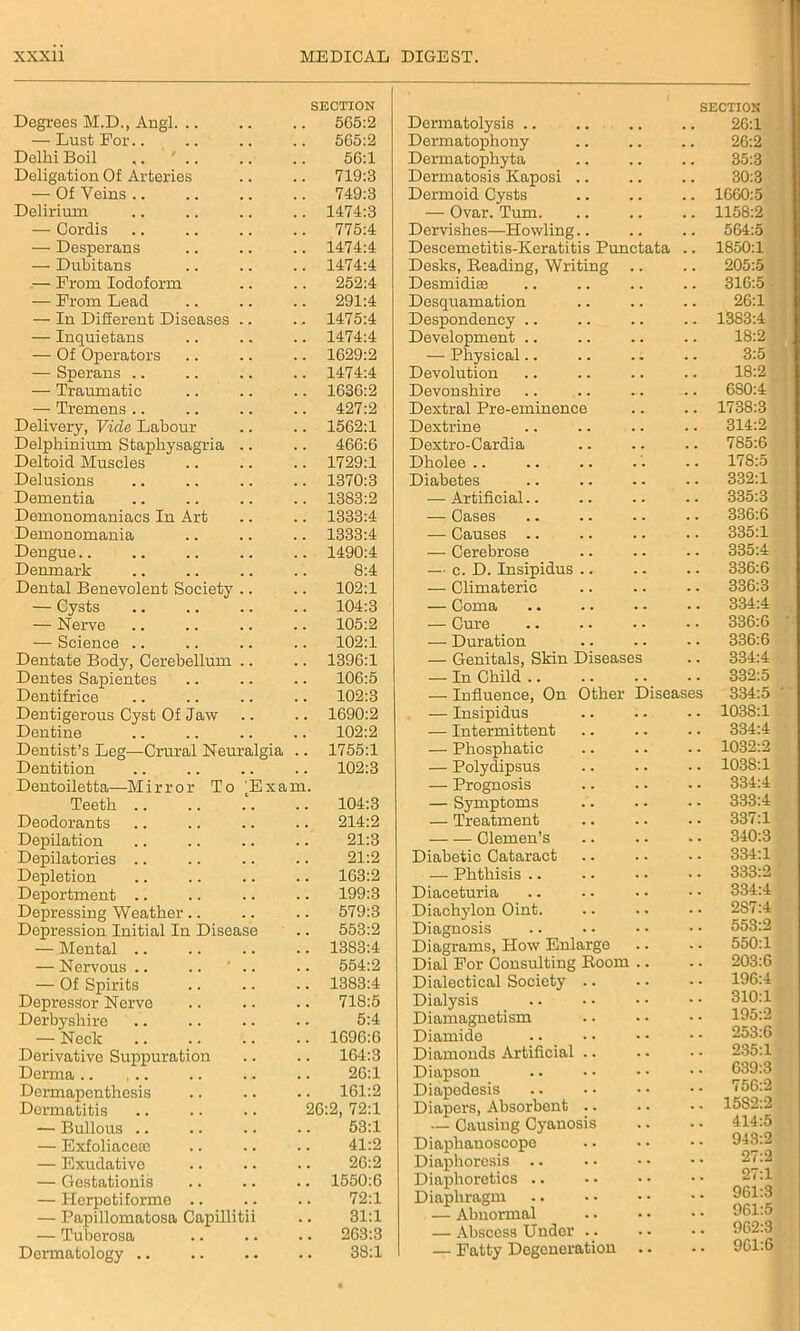 Degrees M.D., Angl. .. SECTION 565:2 — Lust For.. 565:2 Delhi Boil .. ' .. 56:1 Deligation Of Arteries 719:3 — Of Veins 749:3 Delirium 1474:3 — Cordis 775:4 — Desperans 1474:4 — Dubitans 1474:4 — From Iodoform 252:4 — From Lead 291:4 — In Different Diseases .. 1475:4 — Inquietans 1474:4 — Of Operators 1629:2 — Sperans .. 1474:4 — Traumatic 1636:2 — Tremens .. 427:2 Delivery, Vide Labour 1562:1 Delphinium Staphysagria .. 466:6 Deltoid Muscles 1729:1 Delusions 1370:3 Dementia 1383:2 Demonomaniacs In Art 1333:4 Demonomania 1333:4 Dengue.. 1490:4 Denmark 8:4 Dental Benevolent Society .. 102:1 — Cysts 104:3 — Nerve 105:2 — Science 102:1 Dentate Body, Cerebellum .. 1396:1 Dentes Sapientes 106:5 Dentifrice 102:3 Dentigerous Cyst Of Jaw 1690:2 Dentine 102:2 Dentist’s Leg—Crural Neuralgia 1755:1 Dentition 102:3 Dentoiletta—Mirror To Txam. Teeth .. 104:3 Deodorants 214:2 Depilation 21:3 Depilatories 21:2 Depletion 163:2 Deportment 199:3 Depressing Weather 579:3 Depression Initial In Disease 553:2 — Mental .. 1383:4 — Nervous .. .. ' .. 554:2 — Of Spirits 1383:4 Depressor Nerve 718:5 Derbyshire 5:4 — Neck 1696:6 Derivative Suppuration 164:3 Derma 26:1 Dermapenthesis 161:2 Dermatitis 26:2, 72:1 — Bullous .. 53:1 — Exfoliacece 41:2 — Exudative 26:2 — Gestationis 1550:6 — Herpotiformo .. 72:1 — Papillomatosa Capillitii 31:1 — Tuberosa 263:3 Dermatology .. • • 38:1 SECTION Dormatolysis .. . . 26:1 Dermatophony . . 26:2 Dermatophyta . . 35:3 Dermatosis Kaposi .. . . 30:3 Dermoid Cysts . . 1660:5 — Ovar. Turn. . . 1158:2 Dervishes—Howling.. . . 564:5 Descemetitis-Keratitis Punctata 1850:1 Desks, Beading, Writing .. 205:5 Desmidiee . . 316:5 Desquamation . . 26:1 Despondency .. 1383:4 Development .. 18:2 — Physical . . 3:5 Devolution . . 18:2 Devonshire 6S0:4 Dextral Pre-eminence 1738:3 Dextrine . . 314:2 Dextro-Cardia . . 785:6 Dholee 178:5 Diabetes 332:1 — Artificial.. 335:3 — Cases 336:6 — Causes .. 335:1 — Cerebrose . . 335:4 — c. D. Insipidus .. 336:6 — Climateric . . 336:3 — Coma 334:4 — Cure . . 336:6 — Duration 336:6 — Genitals, Skin Diseases . . 334:4 — In Child .. 332:5 — Influence, On Other Diseases 334:5 ' — Insipidus 1038:1 — Intermittent . . 334:4 — Phosphatic 1032:2 — Polydipsus 1038:1 — Prognosis . • 334:4 — Symptoms . • 333:4 — Treatment 337:1 Clemen’s 340:3 Diabetic Cataract . . 334:1 — Phthisis 333:2 Diaceturia 334:4 Diachylon Oint. 2S7:4 Diagnosis 553:2 Diagrams, How Enlarge 550:1 Dial For Consulting Boom .. . • 203:6 Dialectical Society 196:4 Dialysis 310:1 Diamagnetism 195:2 Diamido 253:6 Diamonds Artificial 235:1 Diapson •• 639:3 Diapedesis • • 756:2 Diapers, Absorbent .. 1582:2 — Causing Cyanosis • • 414:5 Diaphanoscope 943:2 Diaphoresis .. • * 27:2 Diaphoretics .. • • 27:1 Diaphragm • « 961:3 — Abnormal • • 961:5 — Abscess Under .. • • 962:3 — Fatty Degeneration .. 961:6