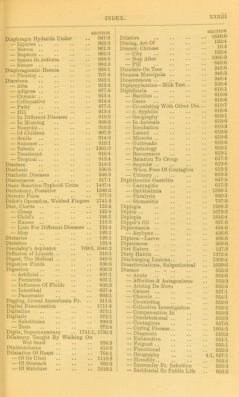 Diaphragm Hydatids Under SECTION .. 947:3 — Injuries .. . . 962:S — Nerves .. . . 961:3 — Rupture .. . . 962:3 — Spasm In Asthma 658:6 — Suture .. . . 982:3 Diaphragmatic Hernia 958:1 — Pleurisy .. 707:4 Diarrhoea . . 910:1 — Alba . . 913:4 — Adiposa .. . • 877:5 — Chronic .. . . 913:4 — Colliquative . . 914:4 — Fatty • • 877:5 — Hill . . 913:4 — In Different Diseases .. .. 910:3 — In Morning . . 888:3 — Neurotic .. . . 910:2 — Of Children • • 907:3 — Senile . . 914:2 — Summer .. . . 910:1 — Tabetic .. . . 1261:2 — Treatment . . 910:4 — Tropical .. . . 913:4 Diastase 314:2 Diathesis . . 556:5 Diathetic Diseases .. 556:5 Diatomaceae .. 317:1 Diazo Reaction-Typhoid Urine . . 1497:4 Dichotomy, Posterior . . 1580:2 Dicrotic Pulse . . 777:3 Didot’s Operation, Webbed Fingers 1741:2 Diet, Charts .. 122:4 — Cheap 122:4 — Child’s . • 126:1 — Excess .. 119:3 — Lists For Different Diseases 122:4 — Slop • • 126:1 Dietaries . . 126:1 Dietetics . . 122:4 Dieulafoy’s Aspirator .. 709:6, 1646:2 Diffusion of Liquids .. . . 310:1 Digest, The Medical .. 549:5 Digestive Fluids 836:6 Digestion . . 836:3 — Artificial.. 837:1 — Ferments 837:1 — Influence Of Fluids 836:3 — Intestinal 837:4 — Pancreatic 993:1 Digging, Crural Anaesthesia Fr. 311:4 Digital Examination 1111:4 Digitaline . . 373:1 Digitalis 372:1 — Substitutes . . 399:5 — Tests . . 372:4 Digits, Supernumerary .. 1741:1 1780:2 Dilatancy Taught By Walking Wet Sand On 234:3 Dinitrotoluone . , 414:6 Dilatation Of Heart .. , , 764:1 — Of Os Uteri 1118:3 — Of Stomach 850:5 — Of Stricture • • 1216:1 Dilators SECTION .. 1646:6 Dining, Art Of 122:4 Dinner, Chinese 10:2 — City — Nap After 122:4 1366:3 — Pill 843:6 Dinsdale On Tees 243:6 Dioncea Muscipula .. 348:3 Dioscoreacea .. 348:4 Diphenylamine—Milk Test.. 538:4 Diphtheria 818:1 — Bacillus .. 819:6 — Cases 818:6 — Co-existing With Other Dis. 819:7 — c. Syphilis 818:6 — Geography 819:1 — In Animals 818:6 — Incubation 819:2 — Latent .. 818:6 — Microbe .. 819:6 — Outbreaks 818:6 — Pathology 819:1 — Recurrence 819:1 — Relation To Croup 617:3 — Sequelae .. 819:6 •— When Free Of Contagion 819:2 ■— Urinary 819:3 Diphtheritic Gastritis 847:5 — Laryngitis 617:2 — Ophthalmia 1836:1 — Paralysis 820:1 — Stomatitis 797:3 Diplegia 1288:2 Diploe 1679:3 Diplopia Dippel’s Oil .. 1816:4 357:3 Dipsomania .. 424:6 — Asylums .. 426:6 Diptera—Larvae 485:6 Dipteraceae 369:6 Dirt Eaters 127:3 Dirty Habits 1373:4 Discharging Lesions.. 1305:4 Disarticulations, Subperiosteal 1639:6 Disease 552:2 — Acute 553:6 — Affinities & Antagonisms 552:2 — Arising De Novo 552:5 — Causes .. 557:1 — Chronic .. 554:1 — Co-existing 552:6 — Collective Investigation 552:2 — Compensation In 552:5 — Constitutional .. 552:5 — Contagious 557:6 — Curing Disease .. 1664:5 — Diagnosis 553:2 — Exhaustive 554:1 — Feigned 555:1 — Functional 552:5 — Geography 4:1, 557:1 — Heredity.. 562:4 — Immunity Fr. Infection 558:3 — Incidental To Public Life 603:5