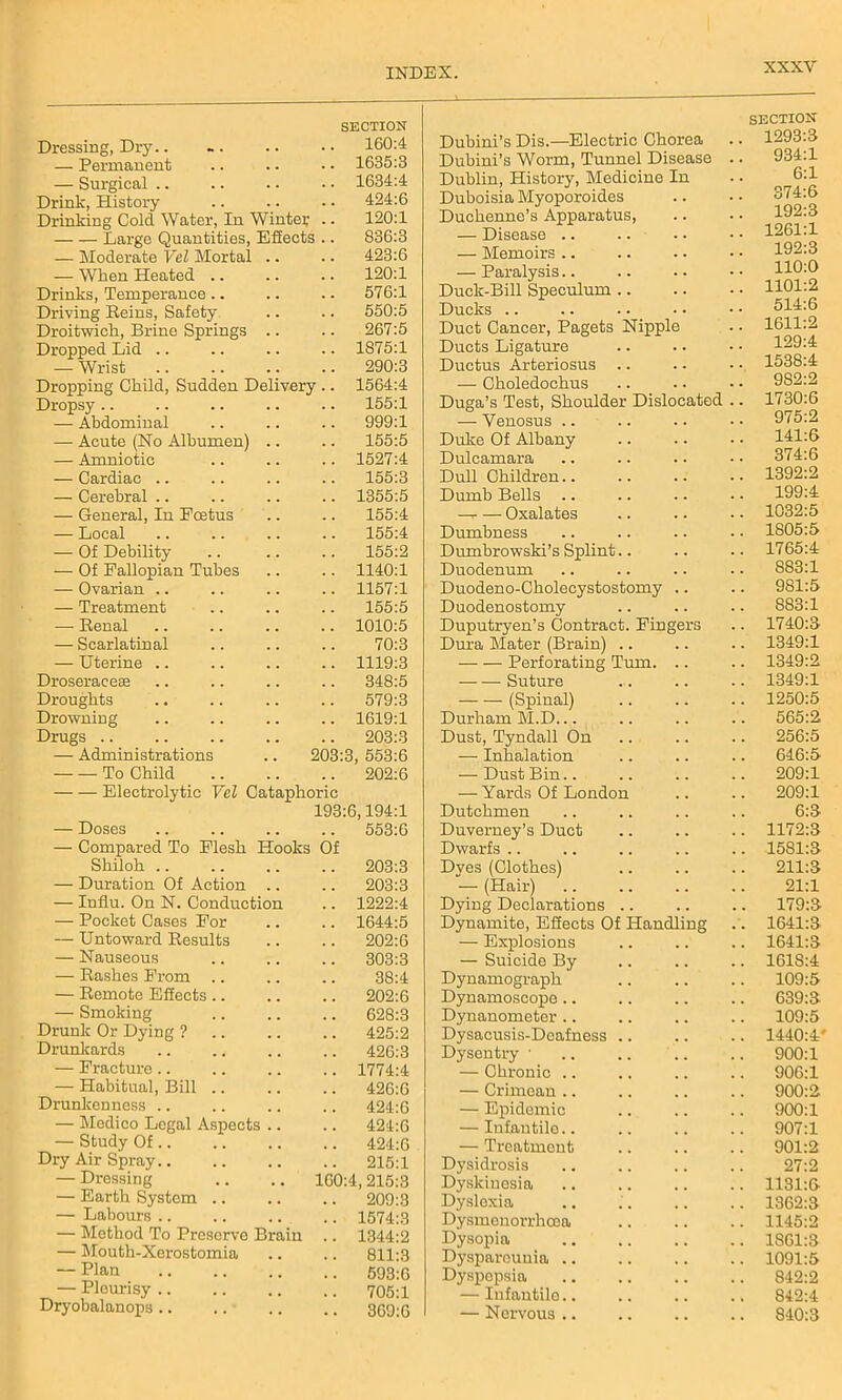 Dressing, Dry.. SECTION 160:4 — Permanent .. 1635:3 — Surgical .. 1634:4 Drink, History .. 424:6 Drinking Cold Water, In Winter .. 120:1 Large Quantities, Effects .. 836:3 — Moderate Vel Mortal .. .. 423:6 — When Heated .. 120:1 Drinks, Temperance .. 576:1 Driving Heins, Safety .. 550:5 Droitwich, Brine Springs .. .. 267:5 Dropped Lid .. .. 1875:1 — Wrist .. 290:3 Dropping Child, Sudden Delivery .. 1564:4 Dropsy 155:1 — Abdominal .. 999:1 — Acute (No Albumen) .. .. 155:5 — Amniotic .. 1527:4 — Cardiac .. .. 155:3 — Cerebral .. .. 1355:5 — General, In Fcetus 155:4 — Local 155:4 — Of Debility 155:2 — Of Fallopian Tubes .. 1140:1 — Ovarian .. .. 1157:1 — Treatment .. 155:5 — Renal .. 1010:5 — Scarlatinal 70:3 — Uterine .. .. 1119:3 Droseraceee 348:5 Droughts 579:3 Drowning .. 1619:1 Drugs .. .. 203:3 — Administrations 203:3, 553:6 To Child 202:6 Electrolytic Vel Cataphoric — Doses 193:6,194:1 .. 553:6 — Compared To Flesh Hooks Of Shiloh .. .. 203:3 — Duration Of Action .. 203:3 — Influ. On N. Conduction .. 1222:4 — Pocket Cases For .. 1644:5 — Untoward Results 202:6 — Nauseous .. 303:3 — Rashes From 38:4 — Remote Effects .. 202:6 — Smoking .. 628:3 Drunk Or Dying ? .. 425:2 Drunkards .. 426:3 — Fracture.. .. 1774:4 — Habitual, Bill .. .. 426:6 Drunkenness .. 424:6 — Medico Legal Aspects .. .. 424:6 — Study Of.. .. 424:6 Dry Air Spray .. 215:1 — Dressing 100:4,215:3 — Earth System .. 209:3 — Labours .. .. 1574:3 — Method To Preserve Brain .. 1344:2 — Mouth-Xerostomia 811:3 — Plan 593:6 — Pleurisy .. .. 705:1 Dryobalanops .. . • 369:6 Dubini’s Dis.—Electric Chorea Dubini’s Worm, Tunnel Disease Dublin, History, Medicine In Duboisia Myoporoides Duchenne’s Apparatus, — Disease .. — Memoirs .. — Paralysis Duck-Bill Speculum Ducks Duct Cancer, Pagets Nipple Ducts Ligature Ductus Arteriosus .. — Clioledochus Duga’s Test, Shoulder Dislocated — Venosus Duke Of Albany Dulcamara Dull Children Dumb Bells .. —r- — Oxalates Dumbness Dumbrowski’s Splint.. Duodenum Duodeno-Cholecystostomy .. Duodenostomy Duputryen’s Contract. Fingers Dura Mater (Brain) .. Perforating Turn. .. Suture (Spinal) Durham M.D. Dust, Tyndall On — Inhalation — Dust Bin.. — Yards Of London Dutchmen Duverney’s Duct Dwarfs Dyes (Clothes) — (Hair) Dying Declarations Dynamite, Effects Of Handling — Explosions — Suicide By Dynamograph Dynamoscope .. Dynanometer .. Dysacusis-Deafness .. Dysentry • — Chronic .. — Crimean .. — Epidemic — Infantile.. — Treatment Dysidrosis Dyskinesia Dyslexia Dysmenorrhoea Dysopia Dyspareunia .. Dyspepsia — Infantile.. — Nervous .. SECTION- 1293:3 931:1 6:1 374:6 192:3 1261:1 192:3 110:0 1101:2 514:6 1611:2 129:4 1538:4 982:2 1730:6 975:2 141:6 374:6 1392:2 199:4 1032:5 1805:5 1765:4 883:1 981:5 883:1 1740:3 1349:1 1349:2 1349:1 1250:5 565:2 256:5 646:5 209:1 209:1 6:3 1172:3 1581:3 211:3 21:1 179:3 1641:3 1641:3 1618:4 109:5 639:3 109:5 1440:4* 900:1 906:1 900:2 900:1 907:1 901:2 27:2 1131:6 1362:3 1145:2 1861:3 1091:5 842:2 842:4 840:3