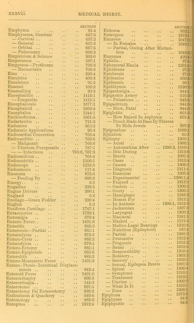 Emphyma SECTION 31:4 Entozoa SECTION 932:1 Emphysema, Cerebral 657:5 Entropion 1879:1 — Cervical .. . . 657:2 Enuresis 1047:2 — General .. 657:2 — In Females 1049:1 — Orbital .. — Pulmonary 657:5 656:2 — Partial, Oozing After Micturi- tion 1048:5 Empiricism & Scienco . . 202:6 Enzymes # , 420:4 Empresmus .. 587:1 Ephelis.. 37:4 Empyema—Pyothorax 708:3 Ephemeral Mania . , 1381:4 — Necessitatis 708:3 Ephidrosis . , 27:2 Ems 228:4 Epichrosis 37:3 Emulsine , , 409:3 Epidemics , , 560:4 Emulsions . . 91:2 Epidermis . . 26:1 Enamel . . 102:2 Epididymis . . 1228:2 Enamelling 20:2 Epigastralgia .. . . 944:1 Encephalitis .. . , 1415:1 Epigastric Artery . . 516:3 — Congenita 1415:1 — Pulsations .. . , 943:4 Eneephalocele . . 1677:1 Epigastrium . . 944:5 Encepbaloid .. . . 1662:4 — Blow, Fatal . . 944:5 Encephalon .. 1344:1 Epiglottis . . 601:2 Enchondroma.. . , 1661:5 — How Raised In Asphyxia . . 601:4 Endarteritis .. 721:2 — Pouch Made At Base By Thieves Endemics 560:2 To Hide Jewels . . 207:2 Endermic Applications 26:3 Epignathus . . 1580:1 Endocardial Concretion 765:4 Epilation . . 21:3 Endocarditis .. 765:6 Epilepsy . . 1305:1 — Malignant 765:6 — Aural . . 1308:1 — Ulcerosa Puerperalis .. 787:1 — Automatism After 1298:2 1310:4 Infectious 765:6, 767:3 — Bite During . . 1312:6 Endocardium .. 765:4 — Brevis . . 1091:5 Endometritis .. . . 1106:1 — Cases . . 1312:4 Endoscope . . 1218:5 — Causes .. 1306:1 Endosmosis .. . . 117:4 — Diagnosis . . 1311:4 Enemata 875:6 — Essential . . 1305:5 — Feeding By . . 886:3 — Experimental .. .. 1306:1,4 Energy 2:3 — Feigned .. 1312:1 Engadine 228:5 — Gastric .. 1309:1 Engine Drivers . . 200:1 — Gouty 1309:1 England . . 5:2 — Hemiplegic 12S5:2 Ensilage—Green Fodder 320:4 — Homes For . . 1313:1 English 5:2 — In Animals 1306:1 1312:5 Ensiform Cartilage .. 1747:1 — Jacksonian . . 1307:5 Entacoustics .. 1799:1 — Laryngeal . • 1309:2 Enteralgia 879:4 — Maniacal . . 13S1:1 Enteric Fever.. 1491:3 — Masked .. • • 1312:4 Enteritis 866:3 — Medico-Legal Bearings • • 1310:4 Enterocele—Partial .. 951:1 — Nutrition (Epileptoid) • • 157:4 Enteroclysm .. , . 875:5 — Partial .. 12S5:2 Entero-Cysts .. , . 866:2 — Procursive • • 1312:4 Enterodynia .. . . 879:4 — Prognosis 1312:2 Entero-Ectomy 881:1 — Renal • • i01S:4 Entero-Epiplocele . . 955:6 — Responsibility .. 1310:4 Enterolith .. .. , .. 882:3 — Rotatory.. • • 1303:2 Entero-Mesontoric Fever .. 1491:3 -— Sensory .. • • 1310:1 Entero - Ptosis - Intestinal Displace- ments .. 842:4 — Sexual, Epilepsia Brevis — Spinal • * 1091:5 1306:4 Enteroid Fever 1491:6 — Symptoms • • 1310:1 Enterorrhaphy 880:5 — Treatment 1313:1 Enterorrhagia.. 144:3 — Uterine .. • • 1309:3 Enterotome 897:4 — What Is It • • 1310:1 Enterotomy Vel Enterostomy . . 898:2 — Zone 130S:1 Enthusiasm & Quackery 549:6 Epiphora • * 1S73:3 Entomology .. . . 483:3 Epiphyses • * 94:o 94:6 Entoptics • • 1812:4 Epiphysitis * *