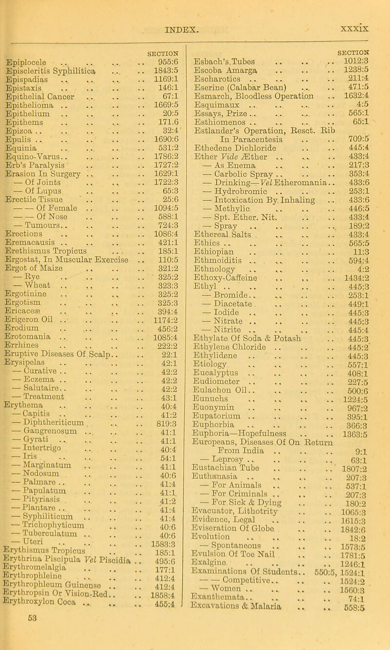 Epiplocele SECTION 955:6 Episcleritis Syphilitica 1843:5 Epispadias 1169:1 Epistaxis 146:1 Epithelial Cancer 67:1 Epithelioma .. 1669:5 Epithelium 20:5 Epithems 171.6 Epizoa 32:4 Epulis 1690:6 Equinia 531:2 Equino-Varus.. 1786:2 Erb’s Paralysis 1727:2 Erasion Iu Surgery .. 1629:1 — Of Joints 1722:3 — Of Lupus 65:3 Erectile Tissue 25:6 Of Female .. 1094:5 Of Nose 588:1 — Tumours.. 724:3 Erections 1086:4 Eremacausis 421:1 Erethismus Tropicus 185:1 Ergostat, In Muscular Exercise .. 110:5 Ergot of Maize 321:2 — %e 325:2 — Wheat 323:3 Ergotinine 325:2 Ergotism 325:3 Ericaceae 394:4 Erigerou Oil .. .. !. 1174:2 Erodium 456:2 Erotomania 1085:4 Errhines 222:2 Eruptive Diseases Of Scalp.. 22:1 Erysipelas 42:1 — Curative .. 42:2 — Eczema .. 42:2 — Salutaire.. 42:2 — Treatment 43:1 Erythema 40:4 — Capitis .. 41:2 — Diphtheriticum 819:3 — Gangrenosum .. 41:1 — Gyrati 41:1 — Intertrigo 40:4 — Iris 54:1 — Marginatum 41:1 — Nodosum 40:6 — Palmare .. 41:4 — Papulatum 41:1 — Pityriasis 41:2 — Plantare .. 41:4 — Syphiliticum 41:4 — Trichophyticum 40:6 — Tuberculatum .. 40:6 — Uteri Erythismus Tropicus .. ” 1583:3 185:1 Erythrina Piscipula Vel Piscidia .' .’ Erythromelalgia 495:6 177:1 Erythrophleine 412:4 Erythrophloum Guinenso . ’ ’ 412:4 Erythropsin Or Vision-Red.. ! 1858:4 Erythroxylon Coca .. .. ” 455:4 Esbach’s. Tubes SECTION 1012:3 Escoba Amarga 1238:5 Escharotics .. 211:4 Eserine (Calabar Bean) 471:5 Esmarch, Bloodless Operation 1632:4 Esquimaux .. 4:5 Essays, Prize .. 565:1 Esthiomenos .. 65:1 Estlander’s Operation, Reset. Rib In Paracentesis 709:5 Ethedene Dichloride 445:4 Ether Vide iEther .. 433:4 — As Enema 217:3 — Carbolic Spray .. 353:4 — Drinking—Vel Etheromania.. 433:6 — Hydrobromic .. 253:1 — Intoxication By Inhaling 433:6 — Methylic 446:5 — Spt. Ether. Nit. 433:4 — Spray 189:2 Ethereal Salts 433:4 Ethics .. 565:5 Ethiopian 11:3 Ethmoiditis .. 594:4 Ethnology 4:2 Ethoxy-Caffeine 1434:2 Ethyl .. 445:3 — Bromide.. 253:1 — Diacetate 449:1 —- Iodide 445:3 — Nitrate .. 445:3 — Nitrite .. 445:4 Ethylate Of Soda & Potash 445:3 Ethylene Chloride .. 445:2' Ethylidene 445:3 Etiology 557:1 Eucalyptus .. 408:1 Eudiometer .. 227:5 Eulachon Oil.. 500:6 Eunuchs 1224:5 Euonymin 967:2 Eupatorium .. 395:1 Euphorbia 366:3 Euphoria—Hopefulness 1363:5 Europeans, Diseases Of On Return From India .. 9:1 — Leprosy .. 63:1 Eustachian Tube 1807:2 Euthanasia 207:3 — For Animals 537:1 — For Criminals .. 207:3 — For Sick & Dying 180:2 Evacuator, Lithotrity 1065:3 Evidence, Logal 3615:3 Eviseration Of Globe 1842:6 Evolution 18:2 — Spontaneous 1573:5 Evulsion Of Toe Nail 1781:5 Exalgine 1246:1 Examinations Of Students.. 550:5, 1524:1 Competitive.. 1524:2 — Women .. 1560:3 Exanthemata.. 74:i Excavations & Malaria 558:5 53