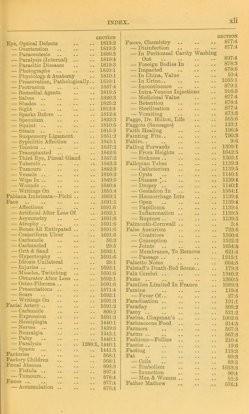 Eye, Optical Delects SECTION .. 1813:2 — Overtension . . 1819:5 — Paracentesis . . 1850:3 — Paralysis (Internal) . . 1810:4 — Parasitic Diseases . . 1819:3 — Photographs . . 1810:1 — Physiology & Anatomy . . 1810:1 — Preservation, Pathologically.. 1810:1 — Protrusion . . 1837:4 — Remedial Agents . . 1819:5 — Salves . . 1820:3 — Shades .. .. .. , . 1825:2 — Sight . . 1812:4 — Sparks Before .. . . 1812:4 — Speculum 1822:3 — Squint .. 1810:5 — Strain .. 1815:2 — Suspensory Ligament 1851:2 — Syphilitic Affection . . 1843:1 — Tension .. . . 1837:2 — Transplanted .. . . 1842:6 — Third Eye, Pineal Gland . . 1347:2 — Tubercle . *. 1S43:2 — Tumours , . 1842:3 — Vessels .. . . 1810:2 — Wipe In .. . . 1849:5 — Wounds .. . . 1840:4 — Writings On . . 1853:4 Fabiana Imbricata—Pichi .. . . 1069:1 Pace 1691:1 -— Affections . , 1691:6 — Artificial After Loss Of . . 1692:1 — Asymmetry . . 1691:6 — Atrophy .. . . 1691:6 — Bones All Extirpated .. . . 1691:6 — Crateriform Ulcer . . 1691:6 — Carbuncle . , 56:3 — Carbuncled m m 29:5 — Grit & Sand , , 1692:1 — Hypertrophy . . 1691:6 — Idrosis Unilateral . . 28:1 — Inj uries .. 1692:1 — Muscles, Twitching 1691:6 — Obturator After Loss .. 1692:1 — Osteo-Pibroma .. # . 1691:6 — Presentations .. 1571:4 — Scars . . 1692:1 — Writings On , , 1691:3 Facial Artery .. 1691:2 — Carbuncle . . 800:2 — Expression 1691:3 — Hemiplegia . . 1440:1 — Nerves .. , , 1439:6 — Neuralgia . . 1243:1 — Palsy 1440:1 — Paralysis 1288:1, 1440:1 — Spasm ... .. 1441:5 Factories 568:1 Factory Children 568:1 Pascal Abscess 898:3 r —Fistula .. 897:4 — Tumours 878:4 Faeces 877:4 — Accumulation .. • • 878:4 Fffices, Chemistry SECTION .. 877:4 — Disinfection 877:4 — In Peritoneal Cavity Washing Out 897:4 — Foreign Bodies In 878:3 — Impacted 878:6 — In China, Value 10:4 — In Urine.. 1055:1 — Incontinence .. 879:1 — Intra-Venous Injections 916:5 —• Medicinal Value 877:4 — Retention 878:4 — Sterilisation 877:4 — Vomiting 873:3 Fagge, Dr. Hilton, Life 565:6 Faggots (Sausages) 123:1 Faith Healing 196:5 Fainting Fits.. 790:3 Fakirs 9:6 Falling Forwards 1399:1 — From Heights .. 1642:5 — Sickness .. 1305:1 Fallopian Tubes 1139:3 — Catheterism 1139:5 — Cysts 1140:1 — Disease '.. 1139:4 — Dropsy .. 1140:1 — Gestation In 1554:1 — Haemorrhage Into 1139:4 — Open 1139:4 — Papilloma 1139:4 — Inflammation .. 1139:5 — Rupture 1139:5 Falmouth-Cornwall .. 5:4 False Aneurism 723:6 — Cicatrices 1560:4 — Conception 1532:3 — Joints 1654:5 — Membranes, To Remove 621:4 — Passage .. 1215:1 Falsetto Notes 004:5 Falstaff’s Death-Bed Scene.. 179:3 Falx Cerebri .. 1346:2 Fame .. 1360:5 Families Limited In France 1089:3 Famine 119:4 — Fever Of.. 27:5 Faradisation .. 191:1 Faraday 309:2 Farcy 531:2 Farina, Chapman’s .. 1002:6 Farinaceous Food 314:5 Farmers 567:3 Farms .. 567:3 Fashions—Follies 210:4 Fasciae .. 19:6 Fasting 119:3 Fat 89:3 — Cells 89:3 — Embolism 1653:3 — Inunction 90:4 — Men & Women .. 91:5 Father Mathew 576:1