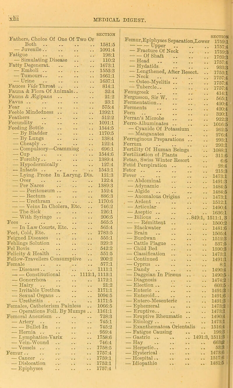 SECTION Fathers, Choice Of One Of Two Or Both . . # # 1581:5 — Juvenile . . . # 1091:4 Fatigue . . . . 198:1 — Simulating Disease . . . . 110:2 Fatty Degenerat. . . . . 1673:1 — Emboli .. . , 1553:3 — Tumours.. . . . , 1661:1 — Urine . , 1637:1 Fauces Vide Throat .. . m 814:1 Fauna & Flora Of Animals.. 32:4 Fauns & .ZEgipans .. . . 21:2 Favus 23:1 Fear 575:4 Feeble Mindedness .. . . . . 1392:1 Feathers . , . . 512:2 Fecundity . . . . 1091:1 Feeding Bottle ... 1544:5 — By Bladder . . . . 1170:5 — By Lungs . . . . 138:4 — Cheaply .. . . 122:4 — Compulsory—Cramming 696:1 — Cup . . . • 1544:6 — Forcibly.. . • . . 1389:4 — Hypodermically . . 127:4 — Infants .. .. . . . 1543:1 — Lying Prone In Laryng. Dis. 121:3 — Over 122:4 — Per Nares . . 1389:3 Peritoneum .. ... . . 152:4 Rectum , , . . 886:3 — — Urethram . . 1170:6 Veins In Cholera, Etc. 746:2 — The Sick 126:1 — With Syringe .. . . . . 206:5 Fees . . 565:5 — In Law Courts, Etc. . . 565:4 Feet, Cold, Etc. ... . . 1783:5 Feigned Diseases • . . . 555:1 Fehlings Solution . . 329:3 Fel Bovis . . 542:2 Felicity & Health . . . . 551:5 Fellow-Travellers Consumptive . . 200:2 Female . . 577:1 — Diseases.. . . 1111:1 Constitutional .. 1112:1 1113:1 — Gonorrhoea . . . . 1172:1 — Hairy . . 21:2 — Irritable Urethra . . 1171:1 — Sexual Organs .. . . 1094:5 — Urethritis . . . . . 1171:5 Females, Cathcterism Painless . . 1066:5 — Operations Foil. By Mumps .. 1161:1 Femoral Aneurism .. 728:3 — Artery . . 745:1 Bullet In . . 745:2 — Hernia .. , . . . 959:4 — Lymphatics-Varix . . • • 1758:6 — Vein-Wound . . . . 746:4 — Vessels .. . . . . 1758:5 Femur.. . . . . 1757:4 — Cancer .. . . . . 1759:1 — Dislocation . . . . 1752:1 — Epiphyses • • • • 1757:4 m . , SECTION -b emur,Epiphyses Separation,Lower 1759:1 Upper — Fracture Of Neck Of Shaft — Head — Hydatids — Lengthened, After Resect. — Neck — Osteo-Myelitis .. — Tubercle.. Fenugreek Fergusson, Sir W. Fermentation Ferments Fern .. Ferran’s Microbe Ferro-Albuminates .. — Cyanide Of Potassium — Manganates Ferruginous Preparations .. Ferrum Fertility Of Human Beings Fertilization of Plants Fetan, Swiss Winter Resort Fetid Perspiration .. Fetor Fever — Abdominal — Adynamic — Algide — Anomalous Origins — Ardent .. — Articular — Aseptic .. — Bilious 849:1 Remittent .. — Blackwater — Brain — Burdwan — Cattle Plague .. — Child Bed — Classification ... — Continued — Cyprus .. — Dandy — Daggeian In Pirams .. — Diagnosis — Election .. — Enteric — Enteroid.. — Entero-Mesenteric — Ephemeral — Eruptive — Eruptive Rheumatic .. — Etiology .. — Exanthematosa Oricntalis . — Fatigue Causing — Gastric .. .. .. 1491 — Hay — Herpetic — Hysterical — Hospital.. — Idiopathic 1757:4 1759:3 1760:3 1757:4 933:3 1753:1 1757:4 1757:4 1757:4 414:1 565:1 420:4 420:4 320:1 922:3 1016:5 262:5 276:4 293:1 293:1 108S:1 311:6 6:6 28:4 215:3 1473:1 1491:3 1484:5 1484:5 1473:1 1512:1 1490:4 1636:1 1511:1,3 1500:2 1481:6 1505:4 1512:3 537:5 1590:3 1473:1 1491:1 8:1 1490:4 1490:5 1474:2 603:5 1491:3 1491:6 1491:3 1473:2 1473:1 1490:4 1473:1 1516:4 198:3 , 1511:3 663j2 53:3 1473:6 1517:6 1481:5