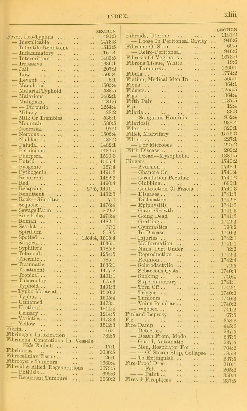 SECTION Fever, Ileo-Tjqihus .. ... .. 1491:3 — Inexplicable .. .. .. 1473:3 — Infantile Remittent .. .. 1511:5 — Inflammatory .. .. .. 161:4 — Intermittent .. .. .. 1483:5 — Irritative .. .. .. 1636:1 — Jail .. 207:2 — Low 1505:4 — Levant .. ... .. .. 8:1 — Maculated .. .. .. 1505:4 — Malarial Typhoid .. .. 588:5 — Malarious .. .. .. 1482:1 — Malignant .. .. .. 1481:6 Purpuric .. .. .. 1254:4 — Miliary .. .. .. .. 28:2 — Milk Or Trembles .. .. 538:1 — Mountain .. .. .. 5S0:5 — Necrosial .. .. .. 97:2 — Nervous .. .. ., .. 1505:4 — Nudden .. .. .. .. 1482:2 — Paludal 1482:1 — Pernicious .. .. .. 1484:5 — Puerperal .. .. .. 1590:3 — Putrid .. .. .. .. 1505:4 — Pyogenic .. .. .. 167:4 — Pythogenic .. .. .. 1491:3 — Recurrent .. .. .. 1482:3 — Red 1490:4 — Relapsing .. .. 27:5, 1491:1 — Remittent .. .. .. 1482:3 — Rock—Gibraltar ., .. 7:4 — Sequelae .. .. .. .. 1476:4 — Sewage Farm .. .. .. 209:2 — Sine Febre .. .. .. 1473:4 — Roman .. .. .. .. 1482:1 — Scarlet .. .. .. .. 77:1 — Spirillum .. ., .. 318:5 — Spotted 1254:4, 1505:4 — Surgical 1636:1 — Syphilitic 1185:2 — Tetanoid.. ., .. .. 1254:5 — Thermic.. .. .. .. 185:1 — Traumatic .. .. .. 1636:1 — Treatment ■ .. .. .. 1477:2 — Tropical .. .. .. .. 1491:1 — Tubercular 675:3 — Typhoid .. 1491:3 — Typho-Maiarial 1500:2 — Typhus 1505:4 — Unnamed .. .. .. 1473:1 — Urethral.. .. .. .. 1214:4 — Urinary .. 1214:5 — Varieties .. 1473:3 .r,.:r.Yellow 1512:3 Fibrin.. .. .. 26:1 Fibrinogen Intoxication .. .. 782:5 Fibrinous Concretions In Vessels Vide Emboli .. .. .. 17-1 Fibrinuria .. 103o!5 Fibrocellular Tissue .. .. .. 26:1 Fibrocystic Tumours .. .. 1660:4 Fibroid & Allied Degenerations .. 1673:5 — Phthisis 692:6 — Recurrent Tumours ., .. 1660:2 SECTION Fibroids, Uterine . . . . 1121:2 — Loose In Peritoneal Cayity 946:6 Fibroma Of Skin 69:5 — Retro-Peritoneal 946:6 Fibrosis Of Vagina .. 1673:6 Fibrous Tissue, White 19:6 — Tumours.. ., 1660:1 Fibula .. ., 1774:2 Fiction, Medical Men In 565:1 Ficus 364:1 Fidgets 1255:5 Figs 364:4 Fifth Pair 1437:5 Fiji 12:4 Filaria .. 33:3 — Sanguinis Hominis 932:4 Filariosis 932:4 Filex .. 320:1 Fillet, Midwifery 1576:3 Filter 227:1 — For Microbes .. 227:2 Filth Disease .. 209:2 — Dread—Mysophobia 1381:5 Fingers 1740:2 — Avulsion.. 1742:1 — Chancre On 1741:4 — Circulation Peculiar 1740:2 — Clubbing.. 686:1 — Contraction Of Fascia.. 1740:3 — Diseases.. 1741:3 — Dislocation ., 1742:2 — Epiphysitis 1741:3 — Giant Growth .. 1741:5 — Going Dead 1741:3 — Grafting., 1742:4 — Gymnastics ., 198:2 — In Disease 1740:3 — Injuries .. ., 1742:1 — Malformation .. 1741:1 — Nails, Dirt Under 32:2 — Reproduction .. 1742:4 — Reunion . .. 1742:4 — Sclerodactylic .. 72:5 — Sebaceous Cysts 1740:3 — Sucking 1740:4 — Supernumerary.. 1741:1 — Torn Ofi .. 1742:1 — Trigger .. 1740:2 — Tumours 1740:3 — Voins Peculiar .. 1740:2 — Webbed.. 1741:2 Finland-Leprosy 67:5 Fir 35S:2 Fire-Damp 445:6 — Detectors 237:5 — Death From, Mode 237:5 — Guard, Automatic 237:5 — Men, Respirator For 704:2 Of Steam Ship, Collapse 185:3 — To Extinguish .. 237:5 Fire-Proof Dress 210:4 Felt ... 205:2 Paint... 350:6 Fires & Fireplaces .. 237:5