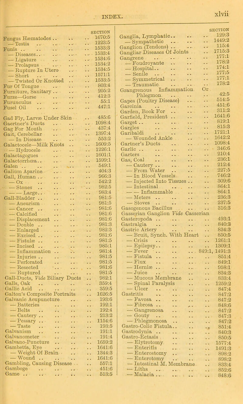 SECTION Fungus Htematodes .. . . 1670:5 — Testis .. . . 1223:5 Funis .. . . 1533:3 — Diseases.. .. . • . .• 1533:4 — Ligature . .♦ 1534:6 — Prolapsus 1534:2 — Rupture In Utero 1534:5 — Short . . 1571:1 — Twisted Or Knotted .. 1533:5 Fur Of Tongue . . 803:4 Furniture, Sanitary . . 205:2 Furze—Gorse 412:3 Furunculus .. 55:1 Fusel Oil 447:1 Gad Fly, Larva Under Sldn 485:6 Gaertner’s Duets 1098:4 Gag For Mouth . . 437:4 Gait, Cerebellar 1397:4 — In Disease . . 553:2 Galactocele—Milk Knots .. 1609:5 — Hydrocele 1226:1 Galactagogues . . 1601:1 Galactorrhcea . . 1599:1 Galen .. .. .. ... . . 549:1 Galium Aparine ... . . 404:3 Gall, Human .. . . 966:3 — Ox . . 542:2 — Stones .. . . 982:5 Large 983:4 Gall-Bladder .. . . 981:5 — Aneurism . . 981:5 — Cancer .. 981:6 — Calcified 981:6 — Displacement .. . . 981:6 — Double .. . . 981:3 — Enlarged . . 982:3 — Excised .. . . 981:6 — Fistula .. 981:5 — Incised .. 985:1 — Inflammation .. . . 981:4 — Injuries .. . . 981:5 — Perforated . . 981:5 — Resected . . 981:6 — Ruptured . . 981:5 Gall-Ducts, Vide Biliary Ducts 9S2:1 Galls, Oak 359:4 Gallic Acid . , 359:5 Gallon’s Composite Portraits 1626:5 Galvanic Acupuncture . . 193:6 — Batteries . . 192:1 — Belts , , 192:4 — Cautery .. . . 213:2 — Pessary .. . . 1154:6 — Taste 193:5 Galvanism 191:1 Galvanometer , , 191:4 Galvano-Puncture .. , , 1659:2 Gambetta, Eye .. , . 1641:6 — Weight Of Brain 1344:3 — Wound .. , , 1641:6 Gambling, Causing Disease , . 557:1 Gamboge . . 451:6 Gamo . i • . 513:5 Ganglia, Lymphatic.. SECTION 129:3 — Sympathetic Ganglion (Tendons) .. • • 115:4 Gangliar Diseases Of Joints 1715:3 Gangrene • • 177:1 — Foudroyante 178:2 — Hospital.. 174:1 — Senile . . 177:5 — Symmetrical 177:1 — Traumatic • • 178:2 Grangrenous Inflammation Phlegmon Or 42:5 Gapes (Poultry Disease) 514:5 Garcinia 451:6 Garden, Book For 311:2 Garfield, President .. . . 1641:6 Garget .. 819:1 Gargles Sl5:3 Garibaldi 1721:1 — Wounded Ankle . . 1642:2 Gartner’s Ducts 1098:4 Garlic .. 346:6 Garters . . 210:4 Gas, Coal — Cautery .. . . 236:1 . . 212:4 — From Water . . 227:5 — In Blood Vessels . . 746:2 — Injected Into Tissues .. . . 309:6 — Intestinal . . 864:1 — — Inflammable . . 864:1 — Meters .. . . 236:3 — Stoves .. . . 237:5 Gasogenous Bacillus . . 316:3 Gasserian Ganglion Vide Casserian Gasteropoda .. 493:1 Gastralgia . . 840:3 Gastric Artery . . S34:3 — Bruit, Synch. With Heart . . 850:5 — Crisis . . 1261:1 — Epilepsy.. . . 1309:1 — Fever .. 849:1 1491:3 — Fistula .. . . 851:4 — Flux , . 849:1 — Hernise .. 958:1 — Juice 834:3 — Mucous Membrane . . 833:4 — Spinal Paralysis . . 1259:2 — Ulcer , . 847:4 Gastritis 847:2 — Favosa .. 847:2 — Fibrosa .. 848:6 — Gangrenosa . . 847:2 — Gouty 847:3 — Phlegmonosa .. 847:2 Gastro-Colic Fistula.. 851:4 Gastrodynia .. S40:3 Gastro-Ectasis 850:5 — Elytrotomy 1577:4 — Enteritis 1491:3 — Enterostomy .. . , 898:2 — Enterotomy 898:2 — Intestinal M. Membrane 833:4 — Liths 852:6 — Malacia.. • • 848:6