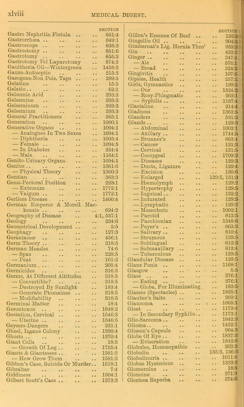 Gastro Nephritic, Fistula SECTION .. 851:4 Gastrorrhoea .. ... ... 849:1 Gastroscope .. .. 838:3 Gastrostomy .. 851:6 Gastrotomy .. 855:3 Gastrotomy Vel Laparotomy .. 874:3 Gaultheria Oil—Wintergr een .. 1458:3 Gauze-Antiseptic .. 215:3 Gazogens-Non Pois. Taps .. 289:5 Gelatine 15:5 Gelatio 62:1 Gelsemic Acid .. 393:3 Gelsemine .. 393:3 Gelseminum .. .. 393:3 Gelsemium .. 393:3 General Practitioners .. 565:1 Generation .. 1080:1 Generative Organs .. .. 1094:1 — Analogues In Two Sexes .. 1094:1 — Diphtheria .. 1095:4 — Female .. .. 1094:5 — In Diabetes 334:4 — Male .. 1164:1 Genito-Urinary Organs .. 1094:1 Genius.. .. 1361:6 — Physical Theory .. 1360:3 Gentian .. 383:3 Genu-Pectoral Position .. 223:1 — Extrosum .. 1772:1 — Valgum .. 1772:1 Gerliers Disease .. 1400:4 German Emperor & Morell Mac- kenzie .. 624:2 Geography of Disease 4:1, 557:1 Geology .. 234:6 Geometrical Development 3:5 Geophagy .. 127:3 Geraniacese .. 456:1 Germ Theory .. .. 318:5 German Measles 74:6 — Spas .. 228:5 — Peat 161:2 Germanium v .. .. 205:4 Germicides 316:3 Germs, At Different Altitudes .. 318:5 — Convertible ? 318:5 — Destroyed By Sunlight 183:4 — Generate Ptomaines .. 318:5 — Modifiability 318:5 Germinal Matter 18:4 Gerontoxon .. 1848:2 Gestation, Cervical .. .. 1546:3 — Uterine .. 1546:5 Geysers-Dangers 231:1 Gheel, Insane Colony .. 1390:4 Ghosts .. .. 1370:4 Giant Cells 18:5 — Growth Of Leg .. .. 1755:4 Giants & Giantesses .. .. 1581:3 — How Grow Thom .. 1581:3 Gibbon’s Case, Suicide Or Murder .. 1618:1 Gibraltar 7:4 Giddiness .. 1304:1 Gilbert Scott’s Case .. .. 1373:3 Gillon’s Essence Of Beef SECTION .. 125:3 Gingellie Oil 904:2 . Gimbernat’s Lig. Hernia Thro’ .. 959:3! Gin .. 433:2 : Ginger .. 347:4 — Ale .. 576:1 — Bread .. 324:3 ■ Gingivitis .. 107:6 Gipsies, Health .. 257:2 Girls, Gymnastics 199:3 — Our .. 1524:2 . — Rosy-Phlegmatic ., 262:1 — Syphilis .. .. 1187:4 Glacialine .. .. 214:4 Gladness .. 1363:5 Glanders .. 531:2 Glands .. .. 129:3 — Abdominal .. 1002:1 — Axillary .. .. 1744:5 — Brunner’s .. 863:4 — Cancer .. 131:2 — Cervical .. 131:5 — Coccygeal .. 1709:2 — Diseases .. 129:3 — Ducts, Ligature 129:4 — Excision .. 130:6 — Enlarged 129:5, 131:3 — Hcemolymph .. 129:2 — Hypertrophy .. 129:5 — Inguinal.. .. 132:2 — Indurated .. 129:5 — Lymphatic .. 129:3 — Mesenteric .. 1002:1 —■ Parotid .. 812:5 — Pacchionian .. 1348:6 — Payer’s .. .. 863:3 — Salivary .. .. 810:4 — Strumous 129:5 — Sublingual .. 812:3 — Submaxillary .. .. 812:4 — Tuberculous .. 129:5 Glandular Disease .. 129:5 Gians Penis .. .. 1168:1 Glasgow .. .. • 5:5 Glass .. .. 276:1 — Eating .. .. 276:1 — Globe, For Illuminating .. 183:5 Glasses (Spectacles) .. .. 1825:1 Glauber’s Salts .. 269:1 Glaucoma .. 1S65:1 Gleet .. .. 1179:4 — In Secondary Syphilis.. .. 1173:1 Glio-Sarcoma .. .. 1842:3 Glioma .. 1422:1 Glisson’s Capsule .. 964:3 Globe Of Eye .. 1837:2 — Eviseration .. 1S42:6 Globules, Homoeopathic 203:2 Globulin 135:3, 136:3 Globulinuria .. .. 1011:6 Globus Hystericus .. .. 1333:2 Glomerulus .. 1S:5 Glonoine .. 271:3 Gloriosa Superba .. 374:6