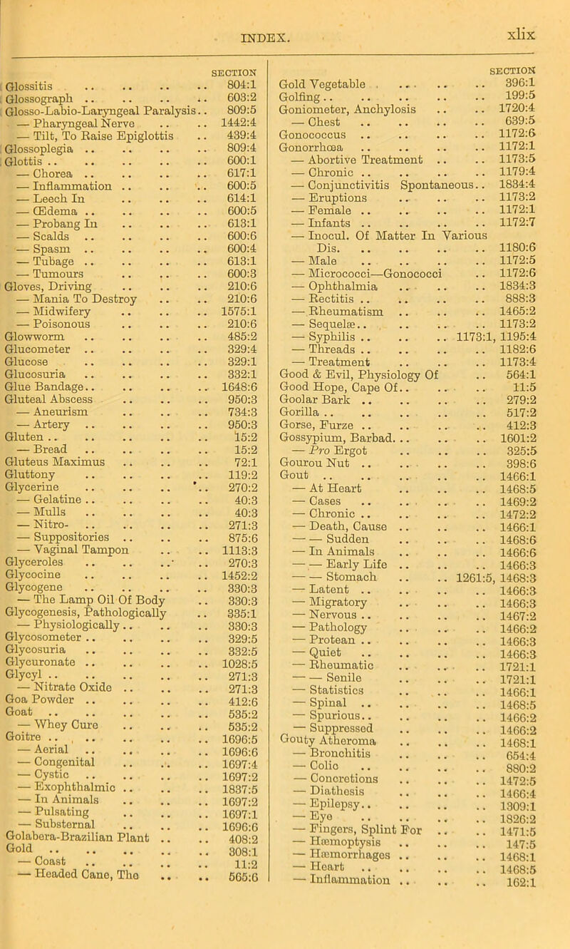 Glossitis SECTION . 804:1 Glossograpli .. . 603:2 Glosso-Labio-Larvngeal Paralysis . 809:5 — Pharyngeal Nervo . 1442:4 — Tilt, To Raise Epiglottis . 439:4 Glossoplegia .. . 809:4 Glottis .. 600:1 — Chorea .. . 617:1 — Inflammation .. . 600:5 — Leech In . 614:1 — CEdema .. . 600:5 — Probang In . 613:1 — Scalds 600:6 — Spasm .. . 600:4 — Tubage .. . 613:1 — Tumours . 600:3 Gloves, Driving 210:6 — Mania To Destroy . 210:6 — Midwifery . 1575:1 — Poisonous . 210:6 Glowworm 485:2 Glucometer .. . 329:4 Glucose . 329:1 Glueosuria . 332:1 Glue Bandage.. . 1648:6 Gluteal Abscess . 950:3 — Aneurism . 734:3 — Artery . 950:3 Gluten .. 15:2 — Bread 15:2 Gluteus Maximus 72:1 Gluttony 119:2 Glycerine 270:2 — Gelatine .. 40:3 — Mulls .. 40:3 — Nitro- . 271:3 — Suppositories .. . 875:6 — Vaginal Tampon . 1113:3 Glyceroles . 270:3 Glycocine . 1452:2 Glycogene 330:3 — The Lamp Oil Of Body . 330:3 Glycogenesis, Pathologically . 335:1 — Physiologically.. . 330:3 Glycosometer .. . 329:5 Glycosuria . 332:5 Glycuronate .. . 1028:5 Glycyl . 271:3 — Nitrate Oxide .. . 271:3 Goa Powder .. 412:6 Goat . 535:2 — Whey Cure 535:2 Goitre .... . 1696:5 — Aerial . 1696:6 — Congenital . 1697:4 — Cystic . 1697:2 — Exophthalmic .. . 1837:5 — In Animals . 1697:2 — Pulsating . 1697:1 — Substornal . 1696:6 Golabera-Brazilian Plant 408:2 Gold . 308:1 — Coast 11:2 — Headed Cano, The . 565:6 Gold Vegetable , ... SECTION .. 396:1 Golfing . . 199:5 Goniometer, Anchylosis . . 1720:4 — Chest . . 639:5 Gonococcus . . 1172:6 Gonorrhoea . . 1172:1 — Abortive Treatment .. . . 1173:5 — Chronic .. . . 1179:4 — Conjunctivitis Spontaneous.. 1834:4 — Eruptions . . 1173:2 — Female .. 1172:1 — Infants .. . . 1172:7 — Inocul. Of Matter In Various Dis. 1180:6 — Male , . 1172:5 — Micrococci—Gonococci , , 1172:6 — Ophthalmia .. . . 1834:3 — Rectitis .. . . 888:3 — Rheumatism , , 1465:2 — Sequelae.. . . 1173:2 —■ Syphilis .. 1173:1 1195:4 — Threads .. 1182:6 — Treatment 1173:4 Good & Evil, Physiology Of . . 564:1 Good Hope, Cape Of.. 11:5 Goolar Bark .. 279:2 Gorilla .. 517:2 Gorse, Furze .. 412:3 Gossypium, Barbad. .. . . 1601:2 — Pro Ergot . . 325:5 Gourou Nut .. 398:6 Gout 1466:1 — At Heart 1468:5 — Cases .. .. 1469:2 — Chronic .. 1472:2 — Death, Cause .. 1466:1 — — Sudden 1468:6 — In Animals 1466:6 Early Life .. 1466:3 Stomach 1261:5, 1468:3 — Latent .. 1466:3 — Migratory # . 1466:3 — Nervous .. 1467:2 — Pathology • 1466:2 — Protean .. 1466:3 — Quiet 1466:3 — Rheumatic 1721:1 — — Senile 1721:1 — Statistics 1466:1 — Spinal .. 1468:5 — Spurious.. 1466:2 — Suppressed 1466:2 Gouty Atheroma 1468:1 — Bronchitis 654:4 — Colic 880:2 — Concretions 1472:5 — Diathesis 1466:4 — Epilepsy 1309:1 — Eyo 1826:2 — Fingers, Splint For .. 1471:5 — Haamoptysis 147:5 — Hemorrhages .. 1468:1 — Heart 1468:5 — Inflammation .. . • 162:1