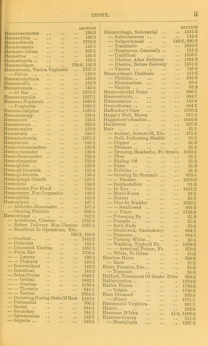 Hsemabarometer SECTION 134:3 Hiemantlion .. 136:5 Hfemarthrosis 1768:5 Hrematemesis 145:1 Haematic Crises 556:1 Htematine 135:5 Htematinuria .. 150:4 Haematoblasts 134:6, 136:2 Hamiatocele, Tunica Vaginalis 1227:5 — Pelvic 143:5 Hiematochyluria 150:4 Haematoidin .. 135:3 Haematomata 142:4 — Of Ear 1374:2 Haematomyelia 1257:1 Hfemato-Nephrosis .. 1020:6 — Porphyrin 1028:2 Hfemato-Salpinx 1139:4 Hasmatoscopy 134:4 Haematosin 135:5 Haematozoon .. 932:4 Haematoxylon 413:2 Haematuria .. 150:3 Haematurinuria 1261:2 Hsemidrosis .. 143:2 Hasmochromometers 135:3 Haemocytometer 136:6 Haemodromometer 752:3 Haemodynamics 752:4 Haemoglobin .. 135:3 Haemoglobinaemia 135:3 Haemoglobinuria 150:4 Haemolymph Glands 129:2 Haemolysis .. .. ..' 134:6 Haemometer Eor Blood 752:4 Haemometry, For Corpuscles 136:6 Haemophilia 141:5 Haemoptysis .. 147:1 — Arthritic-Rheumatic .. 147:5 — Causing Phthisis 692:5 Haemorrhage .. 142:1 — Accidental Uterine 1551:6 — Before Delivery Non-Uterine 1551:4 — Beneficial In Operations, Etc. 136 3, 163:6 —Cerebral.. 1410:3 — Cuticular 143:1 — Concealed Uterine 1551:5 — From Ear 1793:4 Larynx 599:2 Pharynx 148:2 — Intermittent 142:3 — Intestinal 144:3 — Intra-Ocular 1840:1 Orbital 1682:1 Ovarian 1156:4 Thoracic 644:1 Vesical 1054:5 — Occurring During State Of Rest 1410:3 — Pericardial 760:4 — Rectal .. 144:4 — Secondary M 1:1 — Spontaneous 142:3 — Sequelae .. 142:3 Haemorrhage, Subcranial .. SECTION 1351:2 — Subcutaneous .. r . 142:4 — Subperitoneal .. 143:6, 990:2 — Traumatic . . 1633:2 — Treatment, Generally .. 151:3 — Umbilical 1535:1 — Uterine, After Delivery . . 1584:3 — Uterine, Before Delivery . . 1551:4 -— Venous .. 746:5 Haemorrhagic Diathesis 141:5 — Phthisis .. . . 692:5 — Rheumatism . . 58:4 — Variola . . 83:2 Haemorrhoidal Veins 886:1 Haemorrhoids].. . . 894:1 Haemostatics 153:4 Haemothorax . . 644:1 Haffenden’s Case . . 1556:2 Hagar’s Well, Mecca . . 917:5 Haggedorn’s Needles.. . . 1644:6 Hailstones . , 227:5 Hair . . 21:1 — Animal, Sorters Of, Etc. , , 471:4 — Bulb, Indicating Health . . 21:1 — Clipper .. . . 21:2 — Diseases .. 21:4 —• Dressing-Headache, Fr. Strain 1430:1 — Dyes 21:1 — Palling Off 21:2 — False 21:3 — Follicles .. . . 21:2 — Growing In Stomach .. . . S33:4 Bladder , , 1055:3 — Implantation .. . . 21:3 — In Eye .. 1841:2 — Nerve Force 21:1 — Nerves .. 21:1 — Pins In Bladder . , 1056:1 Swallowed . . 854:3 Utero 1128:4 — Poisoning By .. 21:3 — Pomade .. 21:4 — Split Ends . , 21:4 — Swallowed, Gastrotomy . . 854:1 — Tumours.. 854:1 — Turning White .. , , 21:4 — Washing, Typhoid Fr. . . 1492:5 Arsenical Poison, Fr. 278:6 — White, To Clean 21:2 Hairless Horse 530:6 — Race , . 21:2 Hairy Females, Etc... 21:2 — Tumours 24:5 Halford, Treatment Of Snake Bites 509:2 Hallucination.. 1370:6 Hallux Flexus # % 1780:5 — Valgus ... 1780:5 Ham Diseased , , 529:5 — (Knee) 1771:1 Hamamelis Virginica 361:1 Hiimin . . 135:5 Hamman R’lrha 11:4, 1469:2 Hammer Cramp 111:4 — Hemiplegia 1287:2