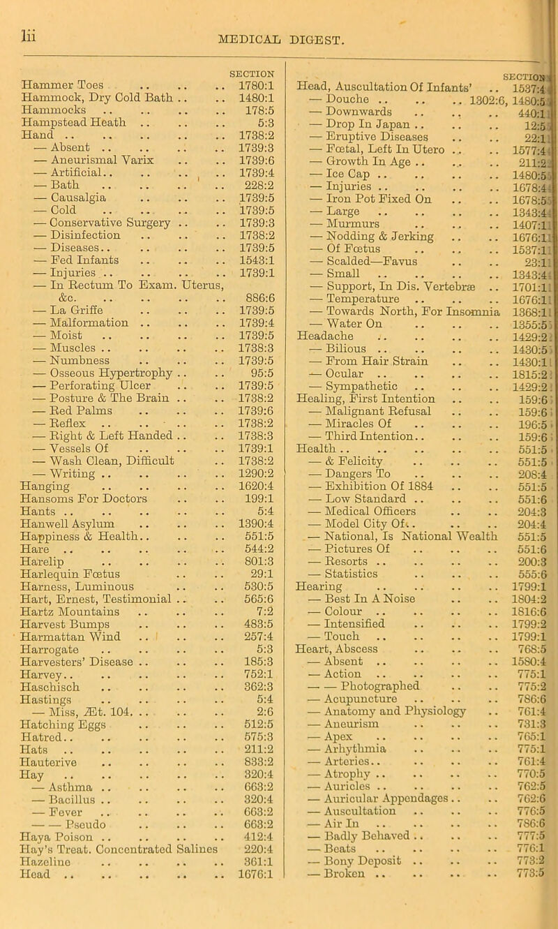 Hammer Toes SECTION 1780:1 Head, Auscultation Of Infants’ section: .. 1537:4 Hammock, Dry Cold Bath .. 1480:1 — Douche 1302:6. 1480:5 Hammocks 178:5 — Downwards 440:1: Hampstead Heath 5:3 — Drop In Japan .. 12:5. Hand .. 1738:2 — Eruptive Diseases 22:1. — Absent .. 1739:3 — Foetal, Left In Utero .. 1577:4 — Aneurismal Varix 1739:6 — Growth In Age .. 211:2.! — Artificial.. 1739:4 — Ice Cap .. 1480:5! — Bath .. .. .. ' 228:2 — Injuries .. 1678:4: — Causalgia 1739:5 — Iron Pot Fixed On 1678:5 — Cold 1739:5 — Large 1343:4 •— Conservative Surgery .. 1739:3 — Murmurs 1407:1 — Disinfection 1738:2 — Nodding & Jerking 1676:1 — Diseases.. 1739:5 — Of Foetus 1537:11 — Fed Infants 1543:1 — Scalded—Favus 23:1! — Injuries .. 1739:1 — Small 1343:4 — In Bectum To Exam. Uterus, — Support, In Dis. Vertebrse 1701:11 &c. 886:6 — Temperature 1676:11 — La Griffe 1739:5 — Towards North, For Insomnia 1368:11 — Malformation .. 1739:4 •— Water On 1355:5' — Moist 1739:5 Headache 1429:2. — Muscles .. 1738:3 — Bilious .. 1430:5 — Numbness 1739:5 — From Hair Strain 1430:11 — Osseous Hypertrophy .. 95:5 — Ocular .. 1815:2. — Perforating Ulcer 1739:5 — Sympathetic 1429:2. — Posture & The Brain .. 1738:2 Healing, First Intention 159:65 — Red Palms 1739:6 -— Malignant Refusal 159:6 i — Reflex .. .. .. 1738:2 — Miracles Of 196:5 i — Right & Left Handed .. 1738:3 — Third Intention.. 159:6: — Vessels Of 1739:1 Health .. 551:5 • — Wash Clean, Difficult 1738:2 — & Felicity 551:5 — Writing .. 1290:2 — Dangers To 20S:4 Hanging 1620:4 — Exhibition Of 1884 551:5 Hansoms For Doctors 199:1 — Low Standard .. 551:6 Hants 5:4 — Medical Officers 204:3 Hanwell Asylum 1390:4 — Model City Of;. 204:4 Happiness & Health.. 551:5 — National, Is National Wealth 551:5 Hare 544:2 — Pictures Of 551:6 Harelip 801:3 — Resorts .. 200:3 Harlequin Foetus 29:1 — Statistics 555:6 Harness, Luminous 530:5 Hearing 1799:1 Hart, Ernest, Testimonial .. 565:6 — Best In A Noise 1804:2 Hartz Mountains 7:2 — Colour .. 1S16:6 Harvest Bumps 483:5 — Intensified 1799:2 Harmattan Wind 257:4 — Touch 1799:1 Harrogate Harvesters’ Disease .. 5:3 Heart, Abscess 76S:5 185:3 — Absent .. 1580:4 Harvey 752:1 — Action 775:1 Haschisch 362:3 Photographed 775:2 Hastings 5:4 — Acupuncture 7S6:6 — Miss, 2Et. 104. .. 2:6 — Anatomy and Physiology 761:4 Hatching Eggs 512:5 — Aneurism 731:3 Hatred 575:3 — Apex 765:1 Hats 211:2 — Arhythmia 775:1 Hauterive 833:2 — Arteries.. 761:4 Hay 320:4 — Atrophy .. 770:5 — Asthma .. 663:2 — Auricles .. 762:5 — Bacillus .. 320:4 — Auricular Appendages .. 762:6 — Fever 663:2 — Auscultation 776:5 Pseudo 663:2 — Air In 786:6 Haya Poison Hay’s Treat. Concentrated Sali 412:4 — Badly Behaved .. 777:5 aes 220:4 — Beats 776:1 Hazeline 361:1 — Bony Deposit .. 773:2 Head .. 1676:1 — Broken 773:5