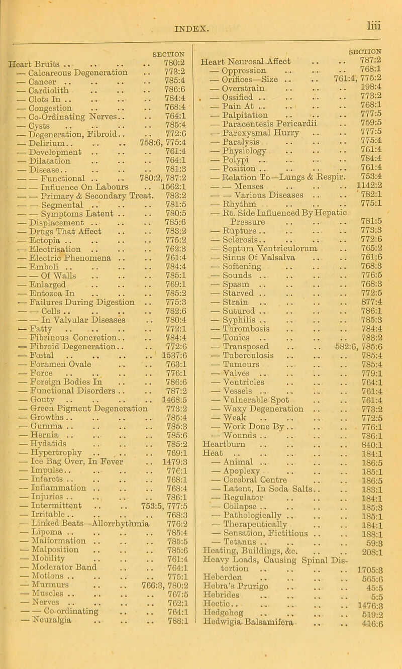 ieart Bruits .. SECTION .. 780:2 — Calcareous Degeneration . . 773:2 — Cancer .. . . 785:4 — Cardiolith . . 786:6 — Clots In .. . . 784:4 — Congestion . . 768:4 — Co-Ordinating Nerves.. . . 764:1 — Cysts . . 785:4 •— Degeneration, Fibroid.. . . 772:6 — Delirium.. 758:6, 775:4 — Development .. . . 761:4 — Dilatation . . 764:1 — Disease.. . . 7S1:3 Functional .. 780:2 , 787:2 Influence On Labours .. 1562:1 — — Primary & Secondary Treat. 783:2 Segmental .. .. 781:5 Symptoms Latent .. .. 780:5 — Displacement .. .. 785:6 — Drugs That Affect .. 783:2 — Ectopia .. .. 775:2 — Electrisation .. .. 762:3 — Electric Phenomena .. .. 761:4 — Emboli .. .. 784:4 Of Walls .. 785:1 — Enlarged .. 769:1 — Entozoa In .. 785:2 — Failures During Digestion .. 775:3 Cells .. .. 782:6 In Valvular Diseases .. 780:4 — Fatty .. 772:1 — Fibrinous Concretion.. .. 784:4 — Fibroid Degeneration.. .. 772:6 — Foetal i 1537:6 — Foramen Ovale ,. 763:1 — Force ., 776:1 — Foreign Bodies In .. 786:6 — Functional Disorders .. .. 787:2 — Gouty .. 1468:5 — Green Pigment Degeneration 773:2 — Growths .. 785:4 — Gumma .. 785:3 — Hernia .. 785:6 — Hydatids .. 785:2 — Hypertrophy .. .. 769:1 — Ice Bag Over, In Fever .. 1479:3 — Impulse.. ,. 776:1 — Infarcts .. #. 768:1 — Inflammation .. 768:4 — Injuries.. 786:1 — Intermittent 753:5, 777:5 — Irritable .. . . 768:3 — Linked Beats—Allorrhythmia 776:2 •— Lipoma .. , . 785:4 — Malformation .. 785:5 — Malposition . . 785:6 — Mobility , , 761:4 — Moderator Band # . 764:1 — Motions .. 775:1 — Murmurs 766:3, 780:2 — Muscles .. . . 767:5 — Nerves 762:1 Co-ordinating , , 764:1 — Neuralgia . . 788:1 Heart Neurosal Affect SECTION 787:2 — Oppression .. 768:1 — Orifices—Size ... 761:4, 775:2 — Overstrain 198:4 — Ossified .. 773:2 — Pain At .. .. 768:1 — Palpitation 777:5 — Paracentesis Pericardii 759:5 — Paroxysmal Hurry .. 777:5 — Paralysis .. 775:4 — Physiology 761:4 — Polypi ... 784:4 — Position .. 761:4 — Relation To—Lungs & Respir. 753:4 Menses .. 1142:2 Various Diseases .. .. ' 782:1 — Rhythm .. 775:1 — Rt. Side Influenced By Hepatic Pressure .. 781:5 — Rupture.. 773:3 — Sclerosis.. 772:6 — Septum Ventriculorum .. 765:2 — Sinus Of Valsalva .. 761:6 — Softening 768:3 — Sounds .. .. 776:5 — Spasm 768:3 —- Starved .. .. 772:5 — Strain ... ... .. 877:4 — Sutured .. .. 786:1 — Syphilis .. 7S5:3 — Thrombosis .. 784:4 — Tonics .. .. 783:2 — Transposed 582:6, 785:6 — Tuberculosis .. 785:4 — Tumours 785:4 — Valves .. .. 779:1 — Ventricles .. 764:1 — Vessels ... .. 761:4 — Vulnerable Spot .. 761:4 — Waxy Degeneration .. .. 773:2 — Weak .. 772:5 — Work Done By .. .. 776:1 — Wounds ... .. 7S6:1 Heartburn .. 840:1 Heat 1S4:1 — Animal ... 1S6:5 — Apoplexy 185:1 — Cerebral Centre 186:5 — Latent, In Soda Salts.. • • 183:1 — Regulator • • 184:1 — Collapse . - .. 185:3 — Pathologically .. 185:1 — Therapeutically 184:1 — Sensation, Fictitious .. .. 188:1 — Tetanus .. 59:3 Heating, Buildings, &c. . • 208:1 Heavy Loads, Causing Spinal Dis- tortion .. 1705:3 Heborden 565:6 Hebra’s Prurigo 45:5 Hebrides 5:5 Hectic.. • • 1476:3 Hedgehog 519:2 Hedwigia. Balsamifera .. 416:6