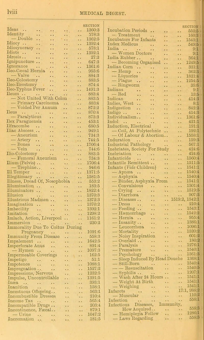 Ideas .. > SECTION 1360:3 Incubation Periods .. SECTION 552:5 Identity . . 578:3 — Treatment .. 160:3 — Double .. . . 1362:5 Incubators For Infants .. 1543:1 Idiocy .. . . 1392:4 Index Medicus 549:5 Idiosyncrasy .. . . 578:1 India .. 9:1 Idiots .. . 1392:1 — Women Doctors 9:1 Idrosis.. 27:2 India Rubber .. .. 364:1 Ignipuncture .. 647:3 — Becoming Organised .. .. 1249:5 Ignorance 1361:6 Indian Corn .. .. 321:1 Ileo-Cffical Hernia .. 955:6 — Hemp .. 362:3 — Valve 884:3 — Liquorice .. 1821:4 Ileo-Colostomy 883:5 — Plague .. .. 1254:5 Ileo-Ileostomy 874:4 — Ringworm 35:6 Ileo-Typkus Fever .. 1491:3 Indians 9:1 Ileum .. 883:4 — Red 13:5 — Not United With Colon 883:5 Indican .. 414:3 — Primary Carcinoma 8S3:4 Indies, West .. 8:1 — Voided Per Annum 872:2 Indigestion .. 842:2 Ileus .. 870:4 Indigo .. .. 414:3 — Paralyticus 873:3 Individualism.. .. 1361:6 Ilex Paraguensis 453:1 Indol .. .. 421:1 Ilfracombe 680:5 Induction, Electrical .. 191:1 Iliac Abscess .. 949:1 — Coil, At Polytechnic .. .. 192:1 — Aneurism 734:3 — Of Labour & Abortion.. .. 1558:1 — Artery .. * 744:5 Induration 159:3 — Bones .. . t 1706:4 Industrial Pathology .. 567:1 — Vein . . 744:6 Inebriates, Society For Study .. 424:6 Ilio-Colostomy 883:5 Inebriation .. 424:6 — Femoral Aneurism . . 734:3 Infanticide .. 1560:4 Ilium (Pelvis) .. . . 1706:4 Infantile Remittent .. .. 1511:5 — Trephine.. . . 946:6 Infants (Vide Children) .. 1541:1 Ill Temper . . 1371:5 — Apncea .. .. 1540:4 Illegitimacy .. . . 1581:5 — Asphyxia .. 1540:4 Illness, Dread Of, Nosophobia 553:2 — Binder, Asphyxia From .. 1541:1 Illumination .. , , 183:5 — Convulsions .. 1301:4 Illuminators .. 1S22:4 ' — Crying .. 1519:5 Illusion 1370:3 — Diarrhoea .. 907:3 Illustrious Madmen .. 1372:3 — Diseases .. .. .. 1519:2, 1542:1 Imagination .. . . 1370:2 -— Dress .. 210:4 Imbecility 1392:1 — Feeding .. 1543:1 Imitation 1298:2 — Haemorrhage .. .. 1542:2 Imlack, Action, Liverpool . . 1161:2 — Hernia .. .. 955:4 Immersion . . 230:2 — Insanity .. 13S6:1 Immorality Due To Coitus During — Leucorrhcea .. 1096:1 Pregnancy . . 1091:6 — Mortality .. 1520:2 Immunity From Disease . . 558:3 — Noisy Inspiration 601:2 Impalement .. . ; 1642:5 — Overlaid 1S0:2 Imperforate Anus . . 891:4 — Paralysis .. 1276:1 — Hymen .. 1097:3 — Premature .. 1540:1 Impermeable Coverings 162:5 — Psychology .. 1361:3 Impetigo . . 51:1 — Sleep Induced By Head Douche 1368:1 Impotence Impregnation .. . . 1088:1 — Still-Born .. 1540:4 . . 1527:2 Resuscitation .. 1540:5 Impressions, Nervous . . 1232:5 — Syphilis .. .. 1207:1 Impulse, Uncontrollable , , 1391:5 — Wash After 24 Hours .. .. 1541:1 Intea 393:1 — Weight At Birth .. 1541:1 Inanition # . 158:1 — Weighing .. 1541:1 Incestuous Offspring.. , . 563:1 Infarcts 17:1, 9SS:2 Incombustible Dresses 210:4 — Muscular 110:2 Income Tax .. 565:4 Infection .. 55S:1 Incompatible Drugs .. , . 203:4 Infectious Diseases, Immunity, Incontinence, Ftecal.. 879:1 How Acquired. . — Urine 1047:2 — Hemiplegia Follow .. 12S6:1 Incremation .. 181:5 — Laws Regarding .. 55S:3