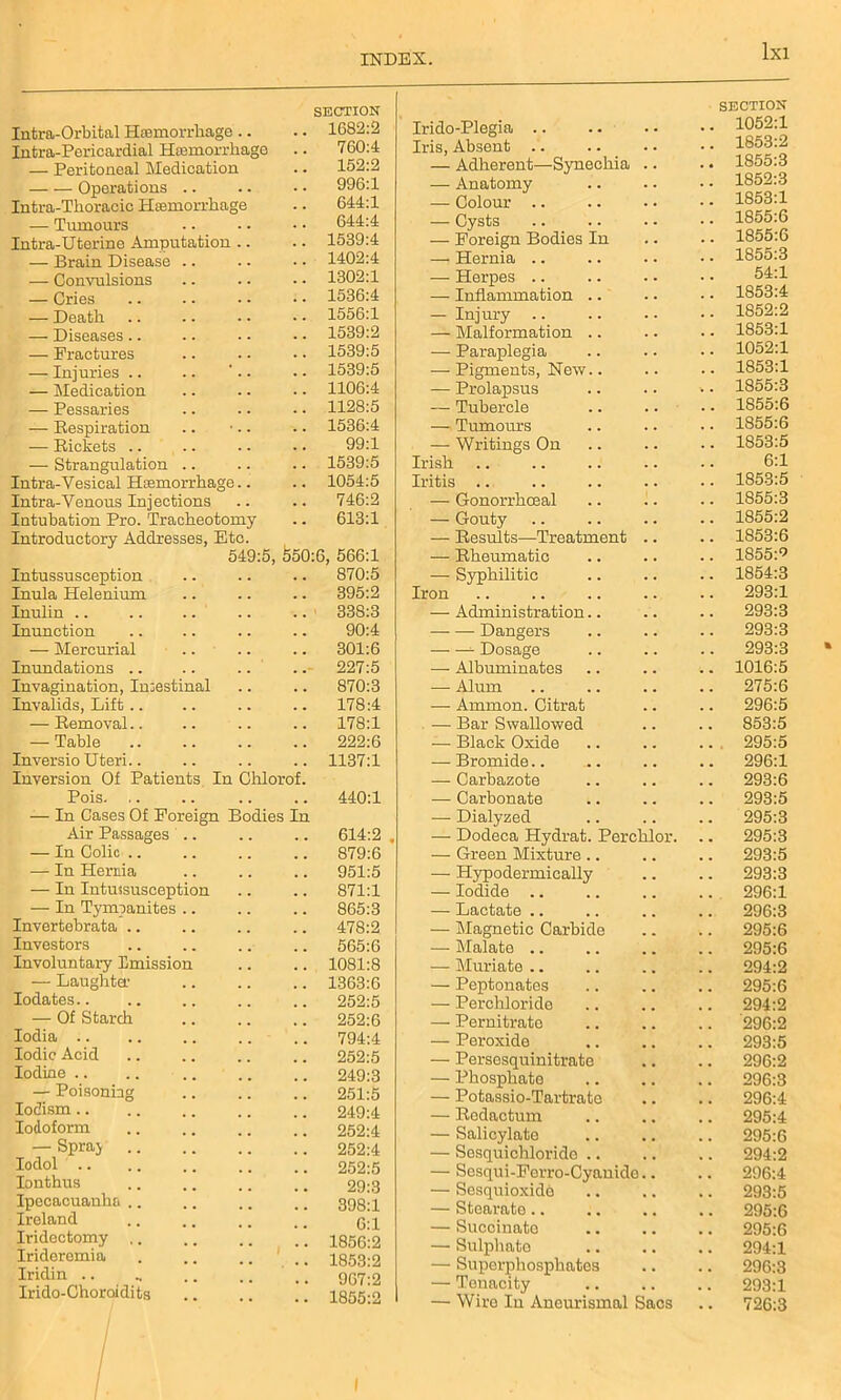 Intra-Orbital Haemorrhage .. SECTION . 1682:2 Intra-Pericardial Haemorrhage 760:4 — Peritoneal Medication . 152:2 Operations . 996:1 Intra-Thoracic Haemorrhage 644:1 — Tumours . 644:4 Intra-Uterine Amputation .. . 1539:4 — Brain Disease .. . 1402:4 — Convulsions . 1302:1 — Cries . 1536:4 — Death . 1556:1 — Diseases.. . 1539:2 — Fractures . 1539:5 — Injuries .. .. '.. . 1539:5 — Medication . 1106:4 — Pessaries . 1128:5 — Respiration . 1536:4 — Rickets .. 99:1 — Strangulation . 1539:5 Intra-Vesical Haemorrhage.. . 1054:5 Intra-Venous Injections . 746:2 Intubation Pro. Tracheotomy . 613:1 Introductory Addresses, Etc. 549:5, 650:6, 566:1 Intussusception . 870:5 Inula Helenium . 395:2 Inulin . 338:3 Inunction 90:4 — Mercurial . 301:6 Inundations . 227:5 Invagination, Imestinal . 870:3 Invalids, Lift .. . 178:4 — Removal.. . 178:1 — Table 222:6 Inversio Uteri.. . 1137:1 Inversion Of Patients In Chlorof. Pois. .. . 440:1 — In Cases Of Foreign Bodies In Air Passages .. . 614:2 — In Colic .. . 879:6 — In Hernia . 951:5 — In Intussusception . 871:1 — In Tympanites . 865:3 Invertebrata 478:2 Investors . 565:6 Involuntary Emission . 1081:8 — Laughta1 . 1363:6 Iodates.. 252:5 — Of Starch 252:6 Iodia . 794:4 Iodic Acid 252:5 Iodine .. . 249:3 — Poisoning 251:5 Iodism 249:4 Iodoform . 252:4 — Spraj . 252:4 Iodol . 252:5 Ionthus 29:3 Ipecacuanha . 398:1 Ireland 6:1 Iridectomy . 1856:2 Irideremia . 1853:2 Iridin 967:2 Irido-Choroidits . 1855:2 Irido-Plegia .. SECTION 1052:1 Iris, Absent .. 1853:2 — Adherent—Synechia 1855:3 — Anatomy 1852:3 — Colour .. 1853:1 — Cysts 1855:6 — Foreign Bodies In 1855:6 —i Hernia .. 1855:3 — Herpes .. 54:1 — Inflammation .. 1853:4 — Injury .. 1852:2 — Malformation .. 1853:1 — Paraplegia 1052:1 — Pigments, New.. 1853:1 — Prolapsus „. 1855:3 — Tubercle 1855:6 — Tumours 1855:6 — Writings On 1853:5 Irish 6:1 Iritis .. 1853:5 — Gonorrhceal 1855:3 — Gouty 1855:2 — Results—Treatment 1853:6 — Rheumatic 1855V — Syphilitic 1854:3 Iron 293:1 — Administration.. 293:3 —- — Dangers 293:3 —• — Dosage 293:3 — Albuminates 1016:5 — Alum 275:6 — Ammon. Citrat 296:5 —■ Bar Swallowed 853:5 — Black Oxide 295:5 — Bromide.. 296:1 — Carbazote 293:6 — Carbonate 293:5 — Dialyzed 295:3 — Dodeca Hydrat. Perchlor. 295:3 — Green Mixture .. 293:5 — Hypodermically 293:3 — Iodide .. 296:1 — Lactate .. 296:3 — Magnetic Carbide 295:6 — Malate .. 295:6 — Muriate .. 294:2 — Peptonates 295:6 — Perchloride 294:2 — Pernitrate 296:2 — Peroxide 293:5 — Persesquinitrate 296:2 — Phosphate 296:3 — Potassio-Tavtrato 296:4 — Redactum 295:4 — Salicylate 295:6 — Sesquichlorido .. 294:2 — Scsqui-Ferro-Cyaniclo.. 296:4 — Sesquioxide 293:5 — Stearate.. 295:6 — Succinato 295:6 — Sulphate 294:1 — Superphosphates 296:3 — Tenacity 293:1 — Wire In Aneurismal Sacs 726:3 I