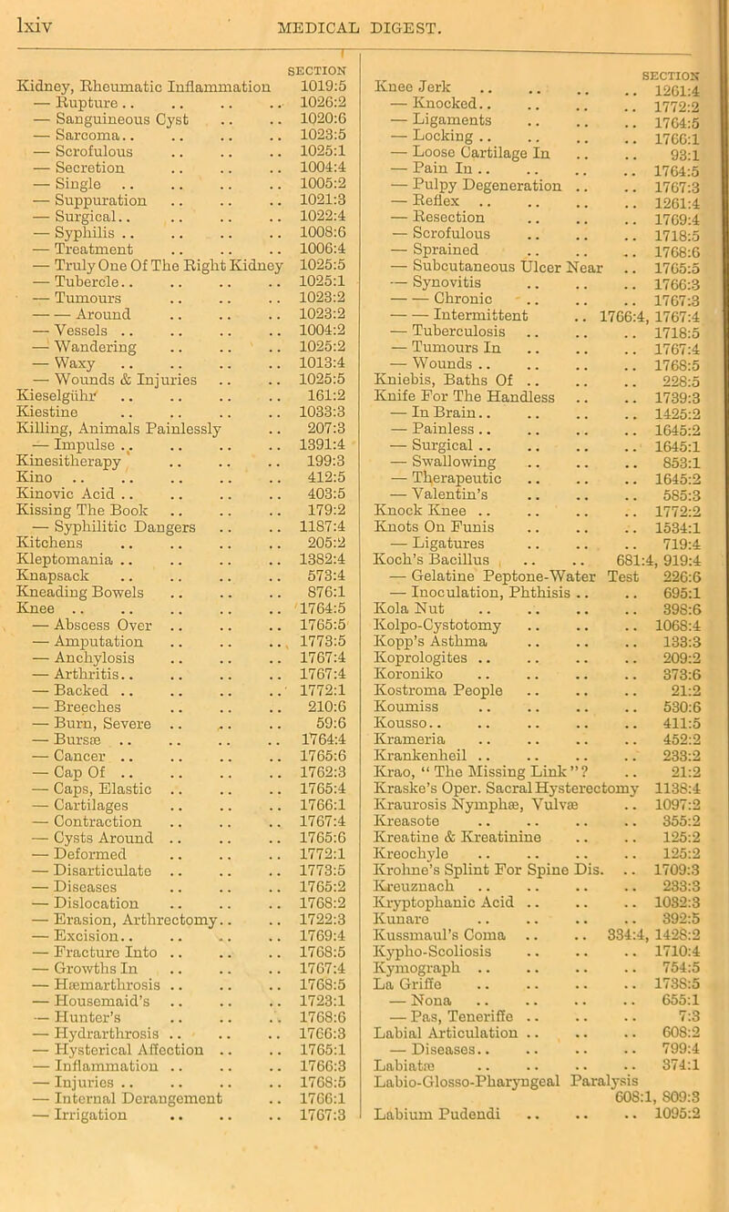 T SECTION Kidney, Rheumatic Inflammation 1019:5 — Rupture.. . •• 1026:2 — Sanguineous Cyst 1020:6 — Sarcoma.. 1023:5 — Scrofulous 1025:1 — Secretion 1004:4 — Single 1005:2 — Suppuration 1021:3 — Surgical.. 1022:4 — Syphilis .. 1008:6 — Treatment 1006:4 — Truly One Of The Right Kidney 1025:5 — Tubercle.. 1025:1 — Tumours 1023:2 Around 1023:2 — Vessels .. 1004:2 — Wandering 1025:2 — Waxy 1013:4 — Wounds & Injuries 1025:5 Kieselgiihr 161:2 Kiestine 1033:3 Killing, Animals Painlessly 207:3 — Impulse .. 1391:4 Kinesitherapy 199:3 Kino 412:5 Kinovic Acid 403:5 Kissing The Book 179:2 — Syphilitic Dangers 1187:4 Kitchens 205:2 Kleptomania 1382:4 Knapsack 573:4 Kneading Bowels 876:1 Knee .. 1764:5 — Abscess Over .. 1765:5 — Amputation 1773:5 — Anchylosis 1767:4 — Arthritis.. 1767:4 — Backed .. 1772:1 — Breeches 210:6 — Burn, Severe .. 59:6 — Bursae .. 1764:4 — Cancer .. 1765:6 — Cap Of .. 1762:3 — Caps, Elastic 1765:4 — Cartilages 1766:1 — Contraction 1767:4 — Cysts Around .. 1765:6 — Deformed 1772:1 — Disarticulate .. 1773:5 — Diseases 1765:2 — Dislocation 1768:2 — Erasion, Arthrectomy.. 1722:3 — Excision.. 1769:4 — Fracture Into .. 1768:5 — Growths In 1767:4 — Heemarthrosis .. 176S:5 — Housemaid’s 1723:1 — Hunter’s 1768:6 — Hydrarthrosis .. 1766:3 — Hysterical Affection .. 1765:1 — Inflammation .. 1766:3 — Injuries .. 1768:5 — Internal Derangement 1766:1 — Irrigation 1767:3 Knee Jerk SECTION .. 1261:4 — Knocked 1772:2 — Ligaments 1764:5 — Locking .. 1766:1 — Loose Cartilage In 93:1 — Pain In .. 1764:5 — Pulpy Degeneration .. 1767:3 — Reflex 1261:4 — Resection 1769:4 — Scrofulous 1718:5 — Sprained 1768:6 — Subcutaneous Ulcer Near 1765:5 — Synovitis 1766:3 Chronic 1767:3 Intermittent .. 1766:4, 1767:4 — Tuberculosis 1718:5 — Tumours In 1767:4 — Wounds 1768:5 Kniebis, Baths Of .. 228:5 Knife For The Handless 1739:3 — In Brain.. 1425:2 — Painless.. 1645:2 — Surgical .. 1645:1 — Swallowing 853:1 — Therapeutic 1645:2 — Valentin’s 585:3 Knock Knee 1772:2 Knots On Funis 1534:1 — Ligatures 719:4 Koch’s Bacillus , 681:4, 919:4 — Gelatine Peptone-Water Test 226:6 — Inoculation, Phthisis .. 695:1 Kola Nut 398:6 Kolpo-Cystotomy 1068:4 Kopp’s Asthma 133:3 Koprologites .. 209:2 Koroniko 373:6 Kostroma People 21:2 Koumiss 53016 Kousso 411:5 Krameria 452:2 Krankenheil .. 233:2 Krao, “ The Missing Link”? 21:2 Kraske’s Oper. Sacral Hysterectomy 1138:4 Kraurosis Nymphse, Vulvae 1097:2 Kreasote 355:2 Kreatine & Kreatinine 125:2 Kreochyle 125:2 Krohne’s Splint For Spine Dis. 1709:3 Kreuznach 233:3 Kryptophanic Acid .. 1082:3 Kunare 392:5 Kussmaul’s Coma 334:4, 1428:2 Kypho-Scoliosis 1710:4 Kymograph .. 754:5 La Griffe 173S:5 — Nona 655:1 — Pas, Teneriffe .. 7:3 Labial Articulation .. 608:2 — Diseases.. 799:4 Labiatie 374:1 Labio-Glosso-Pkaryngeal Paralysis 60S:1, S09: Labium Pudendi .. .. .. 1095: to CO