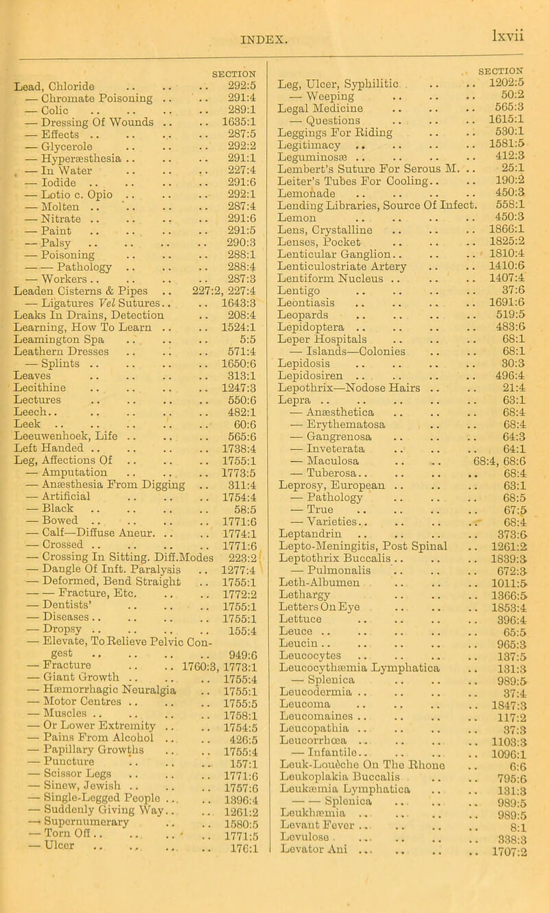 Lead, Chloride SECTION 292:5 Leg, Ulcer, Syphilitic SECTION .. 1202:5 — Chromate Poisoning .. 291:4 — Weeping 5U:2 — Colic 289:1 Legal Medicine 565:3 — Dressing Of Wounds .. 1G35:1 — Questions 1615:1 — Effects .. 287:5 Leggings For Riding 530:1 — Glycerole 292:2 Legitimacy .. 1581:5 — H}rper£esthesia .. 291:1 Leguminosae .. 412:3 — In Water 227:4 Lembert’s Suture For Serous M. 25:1 — Iodide .. 291:6 Leiter’s Tubes For Cooling.. 190:2 — Lotio c. Opio .. 292:1 Lemonade 450:3 — Molten .. 287:4 Lending Libraries, Source Of Infect. 558:1 — Nitrate .. 291:6 Lemon 450:3 — Paint 291:5 Lens, Crystalline 1866:1 — Palsy 290:3 Lenses, Pocket 1825:2 — Poisoning 288:1 Lenticular Ganglion.. 1810:4 Pathology .. 288:4 Lenticulostriate Artery 1410:6 — Workers .. 287:3 Lentiform Nucleus .. 1407:4 Leaden Cisterns & Pipes 227:2, 227:4 Lentigo 37:6 — Ligatures Vel Sutures.. 1643:3 Leontiasis 1691:6 Leaks In Drains, Detection 208:4 Leopards 519:5 Learning, How To Learn .. 1524:1 Lepidoptera .. 483:6 Leamington Spa 5:5 Leper Hospitals 68:1 Leathern Dresses 571:4 — Islands—Colonies 68:1 — Splints .. 1050:6 Lepidosis 30:3 Leaves 313:1 Lepidosiren .. 496:4 Lecithine 1247:3 Lepothrix—Nodose Hairs .. 21:4 Lectures 550:6 Lepra .. 63:1 Leech.. 482:1 — Anaesthetica 6S:4 Leek 60:6 — Erythematosa 68:4 Leeuwenhoek, Life .. 565:6 — Gangrenosa 64:3 Left Handed .. 1738:4 — Inveterata 64:1 Leg, Affections Of 1755:1 — Maculosa 68:4, 68:6 — Amputation 1773:5 — Tuberosa.. 68:4 — Anaesthesia From Digging 311:4 Leprosy, European .. 63:1 — Artificial 1754:4 — Pathology 68:5 — Black 58:5 — True 67:5 — Bowed .. 1771:6 — Varieties.. 68:4 — Calf—Diffuse Aneur. .. 1774:1 Leptandrin 373:6 — Crossed .. 1771:6 Lepto-Meningitis, Post Spinal Leptothrix Buccalis.. 1261:2 — Crossing In Sitting. Diff.Modes 223:2 1839:3 — Dangle Of Inft. Paralysis 1277:4 — Pulmonalis 672:3 — Deformed, Bend Straight 1755:1 Leth- Albumen 1011:5 — — Fracture, Etc. 1772:2 Lethargy 1366:5 — Dentists’ 1755:1 Letters On Eye 1853:4 — Diseases.. 1755:1 Lettuce 396:4 — Dropsy .. 155:4 Leuce .. 65:5 — Elevate, ToKelieve Pelvic Con- Leucin .. 965:3 gest 949:6 Leucocytes 137:5 — Fracture .. .. 1700:3 1773:1 Leucocytlisemia Lympliatica 131:3 — (jiant Lrrowm .. 1755:4 — Splenica 989:5 — Haemorrhagic Neuralgia 1755:1 Leucodermia .. 37:4 — Motor Centres .. 1755:5 Leucoma 1S47:3 — Muscles .. 1758:1 Leucomaines .. 117:2 — Or Lower Extremity .. 1754:5 Leucopathia .. 37:3 — Pains From Alcohol .. 426:5 Leucorrhcea .. 11033 — Papillary Growths 1755:4 — Infantile.. 1096:1 — Puncture 157:1 Leuk-Loudche On The Rhone 6:6 — Scissor Legs 1771:6 Leukoplakia Buccalis 795:6 — Sinew, Jewish .. 1757:6 Leukaemia Lympliatica 131:3 — Single-Logged People ... 1396:4 Splenica 9895 — Suddenly Giving Way.. 1261:2 Leukhsemia .. 939:5 —* Supernumerary 1580:5 Levant Fever .. 81 — Torn Off - 1771:5 Lovulose . 338-3 — Ulcer 176:1 Levator Ani , , 1707:2