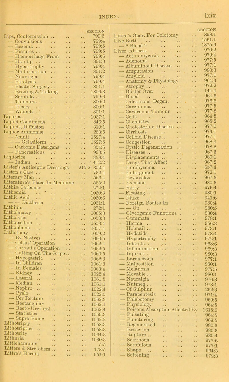 Lips, Conformation .. SECTION 799:3 — Convulsions 799:4 — Eczema .. 799:5 — Fissures .. 799:5 — Hsemorrkage From 799:6 — Harelip .. 801:3 — Plypertrophy 799:4 — Malformation .. 801:2 — Neuralgia 799:4 — Paralysis 799:4 — Plastic Surgery .. 801:1 — Reading & Talking 1806:3 — Scrofula .. 799:6 — Tumours 800:2 — Ulcers S00:1 — Wounds 801:1 Lipuria 1037:1 Liquid Condiment 846:5 Liquids, Diffusion 310:1 Liquor Ammonite 253:5 — Amnii 1527:4 Gelatiform .. 1527:5 — Carbonis Detergens 354:6 — Pancreaticus 993:5 Liquorice 338:4 — Indian ' 412:2 Lister’s Antiseptic Dressings 215:2, 352:4 Liston’s Case 732:4 Literary Men 566:4 Literature’s Place In Medicine 565:2 Lithiae Carbonas 272:1 Lithtemia .. * .. 1030:3 Litliic Acid 1030:6 Diathesis 1031:1 Lithium 272:1 Litholapaxy .. 1065:3 Litholysis 1058:3 Lithopasdion 1553:4 Lithopkone 1057:4 Lithotomy 1059:2 — By Natives 1060:5 — Celsus’ Operation — Corradi’s Operation 1062:4 1062:5 — Cutting On The Gripe.. 1060:5 — Hypogastric 1062:3 — In Children 1061:3 — In Females 1063:4 — Kidney .. 1022:4 — Lateral .. 1061:5 — Median .. 1061:1 — Nephro- .. 1022:4 — Pyelo- 1022:5 — Per Rectum 1062:3 — Rectangular 1062:1 — Recto-Urethral.. 1062:4 — Statistics 1059:3 — Supra-Pubic 1062:2 Lithotripsy 1058:3 Lithotriptics .. 1058:3 Lithotrity 1064:3 Lithuria 1030:3 Littlekampton 5:5 Litters & Stretchers .. 178:5 Littre’s Hernia 951:1 SECTION Littre’s Oper. For Colotomy .. 898:1 Live Birth .. • • • • • • 1561:1 — “Blood” 1875:6 Liver, Abscess .. . • • • 970:2 — Actinomycosis .. .. .. 979:4 — Adenoma .. .. • • 977:5 — Albuminoid Disease .. 977:1 — Amputation .. .. • • 980:3 — Amyloid.. .. •• •• 977:1 — Anatomy & Physiology .. 964:3 — Atrophy .. .. . • • • 972:2 — Blister Over .. .. • • 144:4 — Blood 964:6 — Calcareous, Degen 976:6 — Carcinoma .. .. •• 977:5 — Cavernous Tumour .. .. 977:2 — Cells 964:5 — Chemistry .. .. • • 965:2 — Cholesterine Disease .. .. 977:1 — Cirrhosis .. .. . - 973:1 — Colloid Disease.. .. •• 977:1 •— Congestion .. .. .. 968:4 — Cystic Degeneration .. .. 978:2 •—Diseases.. .. .. .. 967:3 — Displacements .. .. .. 980:1 — Drugs That Affect .. .. 967:2 — Emphysema .. .. .. 657:4 — Enlargment .. .. .. 972:1 — Erysipelas .. .. .. 967:3 — Excision .. .. .. 980:3 -—- Patty .. .. .. .. 976:4 — Floating.. .. .. .. 980:1 — Fluke 941:6 — Foreign Bodies In .. .. 980:4 On 980:5 •—■ Glycogenic Functions.. .. 330:4 — Gummata .. .. .. 978:1 — Hernia .. .. .. .. 956:3 — Hobnail .. .. .. .. 973:1 — Hydatids .. .. .. 978:4 — Hypertrophy .. .. .. 972:1 — Infarcts.. .. .. .. 968:6 — Inflammation .. .. .. 969:3 — Injuries .. .. .. .. 980:3 ■— Lardaceous .. .. .. 977:1 — Malposition .. .. .. 980:1 — Melanosis .. .. .. 977:5 — Movable .. .. .. .. 980:1 — Neuralgia .. .. .. 976:3 — Nutmeg .. .. .. .. 973:1 — Of Sulphur 262:3 — Paracentesis .. .. .. 971:4 — Phlebotomy .. .. .. 969:5 — Physiology 964:5 — Poisons, Absorption Afiected By 1615:6 — Pulsating 964:5 — Puncturing .. .. .. 969:5 — Regenerated 980:3 — Resection .. .. .. 980:3 — Rupture 9S0:4 — Scirrhous .. .. .. 977:6 — Scrofulous .. .. .. 977:1 — Shape 964:3 — Softening 972:3