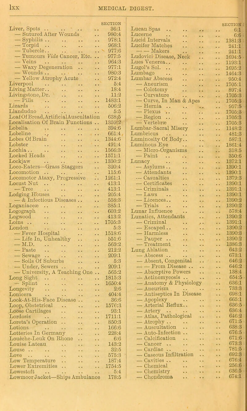 Liver, Spots .. SECTION 36:1 Lucan Spas SECTION 6:1 — Sutured After Wounds 980:4 Lucerne 6:6 — Syphilis .. 978:1 Lucid Intervals .. 1381:3 — Torpid 968:1 Lucifer Matches 241:1 — Tubercle..  977:6 Makers 241:1 — Tumours Vide Caucor, Etc. .. 977:5 Ludovicr Disease, Neck .. 1694:5 — Veins 964:3 Lues Venerea.. .. 1193:1 — Waxy Degeneration .. 977:1 Lugol’s Sol. .. .. 1695:2 — Wounds .. 980:3 Lumbago .. 1464:3 — Yellow Atrophy Acute 972:4 Lumbar Abscess .. 950:4 Liverpool 5:4 — Aneurism .. 1705:1 Living Matter.. 18:4 — Colotomy .. 897:4 Livingstone, Dr. ' 11:2 — Curvature .. 1705:3 — Pills 1483:1 — Curve, In Man & Apes .. 1705:3 Lizards 506:2 — Hernia .. .. 957:5 Llandudno 5:5 — Plexus .. .. 1705:3 Loaf Of Bread, Artificial Auscultation 638:5 — Region .. .. 1705:3 Localisation Of Brain Functions .. 1359:2 — Vertebrae .. 1705:3 Lobelia 394:6 Lumbar-Sacral Misery .. 1148:2 Lobeline 661:4 Lumbricus .. 481:3 Lobes Of Brain 1344:6 Luminosity Of Body.. .. 587:1 Lobster 491:4 Luminous Eye .. 1861:4 Lochia 1566:3 — Micro-Organisms 318:5 Locked Heads 1571:1 — Paint 350:6 Lockjaw 1330:2 Lunacy .. 1372:1 Loco-Eaters—Grass Staggers 320:4 — Asylums .. .. 1390:1 Locomotion 115:6 — Attendants .. 1390:1 Locomotor Ataxy, Progressive 1261:1 — Casualties .. 1379:3 Locust Nut .. 413:1 — Certificates .. 1390:1 — Tree 413:1 — Criminals .. 1391:1 Lodging Houses 205:4 — Laws .. 1390:1 — & Infectious Diseases 55S:3 — Licences.. .. 1390:2 Loganiaceae 385:1 — Trials .. 1390:2 Logograph 603:2 Lunar Influence .. 578:4 Logwood 413:2 Lunatics, Attendants .. 1390:2 Loins .. 1705:3 — Criminal .. 1391:1 London 5:3 — Escaped.. .. 1390:2 — Fever Hospital 1518:6 — Harmless .. 1390:3 — Life In, Unhealthy 551:6 — Pauper .. .. 1390:2 — M.D 565:2 — Treatment .. 1386:3 — Paste 212:2 Lung Ablation .. 643:2 — Sewage .. 209:1 — Abscess .. .. 673:1 — Soils Of Suburbs 5:3 — Absent, Congenital 646:2 — Under, Sewers .. 209:1 From Disease .. .. 646:2 — University, A Teaching One .. 565:2 — Absorptive Powers .. 138:4 Long Sight 1815:3 — Actinomycosis .. .. 654:5 — Splint 1650:4 — Anatomy & Physiology .. 636:1 Longevity 2:6 — Aneurism .. 733:3 Lonicera 404:4 — Antiseptics In Disease 69S:1 Look-At-His-Faee Disease 36:6 — Apoplexy .. 665:1 Loop, Obstetrical 1576:3 — Arterial Reflux.. .. 636:5 Loose Cartilages 93:1 — Artery .. .. 636:4 Lordosis 1711:1 — Atlas, Pathological .. 646:2 Loreta’s Operation .. 850:3 — Atrophy .. .. 671:5 Lotions 166:6 — Auscultation .. 638:3 Lotteries In Germany 228:4 — Auto-Infection .. .. 676:5 Loutahe-Leuk On Rhone 6:6 — Calcification .. 671:6 Louise Lateau 143:2 — Cancer .. .. 673:3 Louse .. 32:5 — Cardiac .. .. 781:5 Love 575:3 — Caseous Infiltration .. 692:3 Low Temperature .. 187:4 — Cavities .. .. 676:4 Lower Extremities .. 1754:5 — Chemical 256:6 Lowestoft 5:4 — Chemistry .. 636:5 Lowmoor Jacket—Ships Ambulauco 178:5 — Chondroma .. 674:1