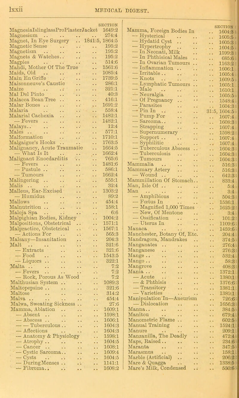 SECTION MagnesialslinglassProPlasterJacket 1649:2 Magnesium .. .. .. .. 274:4 Magnet, In Eye Surgery .. 1841:5, 1864:5 Magnetic Sense .. .. .. 195:2 Magnetism .. .. .. .. 195:2 Magnets & Watches.. .. .. 195:2 Magpies .. .. .. .. 514:6 Mahdi, Mother Of The True .. 1561:6 Maids, Old .. .. .. .. 1085:4 MainEnGriffe .. .. .. 1739:5 Maisonneuve’s Caustic .. .. 286:1 Maize .. .. .. .. 321:1 Mai Del Pinto .. .. .. 40:3 Malacca Bean Tree .. .. .. 416:1 Malar Bones .. .. .. .. 1691:2 Malaria .. .. .. .. 558:4 Malarial Cachexia .. .. .. 1482:1 — Fevers .. .. .. .. 1482:1 Malays.. .. .. . .■ .. 12:4 Males .. 577:1 Malformation .. .. .. 1710:1 Malgaigne’s Hooks .. .. .. 1763:5 Malignancy, Acute Traumatic .. 1664:5 — What Is It 1662:4 Malignant Enocdarditis .. .. 765:6 — Fevers .. .. .. .. 1481:6 — Pustule .. .'. .. .. 586:1 — Tumours .. .. .. 1662:4 Malingering .. .. .. .. 555:1 Malis .. .. .. .. .. 32:4 Malleus, Ear-Excised .. .. 1303:2 — Humidus .. .. .. 89:2 Mallows .. .. .. .. 454:4 Malnutrition .. .. .. .. 158:1 Maloja Spa .. .: .. .. 6:6 Malpighian Bodies, Kidney .. 1004:2 Malpositions, Obstetrical .. .. 1571:1 Malpractice, Obstetrical .. .. 1567:1 — Actions For .. .. .. 565:3 Malsany—Insanitation .. .. 204:3 Malt 321:6 — Extracts .. . -. .. 321:6 — Food .. .. .. .. 1543:5 — Liquors .. .. .. .. 322:1 Malta .. .. .. .. .. 7:2 — Fevers .. .. .. .. 7:2 — Bock, Porous As Wood .. 7:2 Malthusian System .. .. .. 1089:3 Maltopepsine .. .. .. .. 321:6 Maltose .. .. .. .. 314:2 Malva .. .. .. .. .. 454:4 Malwa, Sweating Sickness .. .. 27:6 Mamma, Ablation .. .. .. 1609:1 — Absent .. .. .. .. 1598:1 — Abscess .. .. .. .. 1606:1 Tuberculous .. .. .. 1604:3 — Affections .. .. .. 1604:3 — Anatomy & Physiology .. 1598:1 — Atrophy .. .. .. .. 1604:5 — Cancer .. .. .. .. 1608:1 — Cystic Sarcoma.. .. .. 1609:4 — Cysts 1604:5 — DuringMenses .. .; .. 1141:1 — Fibroma.. .. .. .. 1608:2 SECTION i Mamma, Foreign Bodies In .. 1604:3 — Hysterical 1605:5 • — Hydatid Cyst .. 1605:3 — Hypertrophy .. 1604:5 . — In Neonati, Milk 1599:3! — In Phthisical Males 685:6 — In Ovarian Tumours 1163:2 — Inflammation .. 1606:1 — Irritable.. 1605:4 — Knots 1609:5. — Lymphatic Tumours 1605:1. — Male 1610:1 — Neuralgia 1605:5 i — Of Pregnancy .. 1548:4 — Parasites 1604:3! —* Pin In .. 31:5, 1604:5. — Pump For 1607:4 — Sarcoma.. 1608:3: — Strapping 1607:4 — Supernumerary 1598:2: — Support .. 1607:4 — Syphilitic 1607:4 — Tuberculous Abscess 1604:31 — Tuberculosis 1604:31 — Tumours 1604:3: Mammalia 516:31 Mammary Artery 516:31 — Wound .. 642:3! Mammillation Of Stomach.. 833:4 Man, Isle Of .. 5:4 Man 3:4: — Amphibious 504:3! — Foetus In 1536:1 — Magnified 1,000 Times 1625:2! — New, Of Mentone 3:4 = — Ossification 101:2! — Uterus In 1109:6 Manaca 1459:6 Manchester, Botany Of, Etc. 204:4: Mandragora, Mandrakes 374:5. Manganates .. 276:4: Manganese 276:3 Mange 532:41 Mango 5S:3 i Mangrove 40S:31 Mania .. 1372:1 — Acute 1380:1 — & Phthisis 1376:6 — Transitory 1381:1 — Varieties 1380:1 Manipulation In—Aneurism 726:6 — Dislocation 1656:3 Manna 384:5 Manitou 679:4 Manometric Flame .. 602:5- Manual Training 1524:1 Manure 209:1 Manzanilla, The Deadly 472:41 Maps, Eaised.. 234:6- Maranta 347:5 Marasmus 158:1: Marble (Artificial) .. 206:21 Mare & Quagga 1338:5 Mare’s Milk, Condensed 530:6