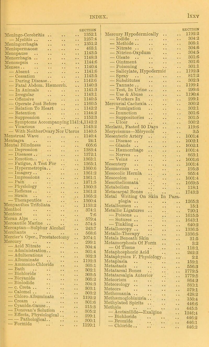 lxXY Meningo-Cerebritis .. SECTION .. 1352:1 — Myelitis .. .. 1257:4 Meningorrhagia .. 1351:2 Menispermacese 465:1 Menopause .. 1143:5 Menorrhagia Menosepsis .. 1148:3 .. 1144:6 Menses.. .. 1140:4 — Absent .. .. 1141:6 — Cessation .. ,. .. 1143:5 — During Disease.. .. 1142:6 — Fatal Abdom. Htemorrh. .. 1140:3 — In Animals .. 1141:3 — Irregular .. 1143:1 — Offensive .. 1140:5 — Operate Just Before .. .. 1160:5 — Relation To Heart .. 1142:2 — Retention .. 1144:2 — Suppression .. 1152:3 — Symptoms Accompanying 1141:4,1142:2 — Vicarious .. 1143:2 — With NeitherOvary Nor Uterus 1140:5 Menstrual Wave .. 1140:4 Mentagra 24:1 Mental Blindness .. 605:6 — Depression .. 1383:4 — Diseases .. .. 1372:1 — Emotion.. .. 1363:1 — Fatigue, A Test For .. .. 1365:1 — Hypermetropia.. .. 1360:6 — Imagery .. .. 1361:2 — Impressions .. 1361:1 — Pain .. 1371:5 — Physiology .. 1360:3 — Reflexes .. .. 1361:2 — Strain .. 1365:2 — Therapeutics .. 1360:4 Menyanthes Trifoliata .. 1153:2 Menthol .. 374:1 Mentone 7:6 Meran Alps .. 579:4 Mercantile Marine .. .. 574:5 Mercaptan-—Sulphur Alcohol .. 243:7 Merchants .. 568:6 Mercier’s Oper., Prostatectomy .. 1074:1 Mercury .. 299:1 — Acid Nitrate 304:4 — Administration.. 301:4 — Adulterations .. 302:3 — Albuminate .. 1192:3 — Ammonio-Chloride 305:1 — Bath .. 302:1 — Bichloride 303:5 — Bicyanide . • 305:2 — Biniodide . • 304:3 — c. Creta .. 303:1 — Calomel .. 303:2 — Chloro-Albuminate . • 1192:2 — Cream .. 301:6 — Cyanide-Gauze.. 215:3 — Donovan’s Solution . 305:2 — Effects, Physiological .. .. 299:1 -Pathological.. •. 300:1 — Formide .. 1199:1 Mercury Hypodermically .. SECTION 1192:2 — Iodide . . 304:2 — Methide .. . . 305:1 — Nitrate .. 304:6 — Nitrico-Oxydum 304:5 — Oleate .. . . 301:6 — Ointment . . 301:6 — Poisoning 301:1 — Salicylate, Hypodermic 1192:3 — Spray . . 817:2 — Substitutes . . 302:3 — Tannate .. . . 1199:1 — Test, In Urine .. . „ 299:6 — Use & Abuse . „ 1190:4 — Workers In . , 299:1 Mercurial Cachexia .. 300:2 — Fumigation 302:1 — Inunction . . 301:6 — Suppositories .. . . 301:5 — Ulcer . . 300:2 Merlatti, Fasted 50 Days .. . . 119:6 Merycismus—MCrycoIe . . 3:5 Mesenteric Artery . i . . 1001:4 — Disease .. 1002:1 — Glands 1002:1 — Haemorrhage .. . . 1001:4 — Nerves .. . . 863:1 — Vein4 .. .1 1001:6 Mesentery 1001:4 Mesmerism .. .. . . 195:3 Mesocolic Hernia . . 955:4 Mesocolon .. .. # m 1001:4 Mesotheliomata m . 1669:5 Metabolism .. . 1 ’ .1 118:1 Metacarpal Bones , . 1743:3 Metal Writing On Skin In Para- plegia .. . . 1265:3 Metalbumen .. . . 15:1 Metallic Ligatures .. , , 720:1 — Poisons .. 1615:5 — Sutures .. .. 1. 1643:1 — Tinkling , , 640:2 Metalloscopy .. . . 1336:5 Metallo-Therapy , . 1336:5 Metals Beneath Skin . . 31:5 Metamorphosis Of Form 3:2 — Of Tissue 118:1 Metaphosphoric Acid 242:2 Mataphysics V. Physiology.. 2:1 Metaplasia 159:1 Metastasis . . 556:3 Metatarsal Bones 1779:5 Metatarsalgia Anterior 1779:5 Meteorism . , 864:2 Meteorology .. k , 589:1 Meteors 579:1 Methomania .. 428:2 Mctluemoglobinuria .. 150:4 Methylated Spirits .. 446:6 Methyle .. .. 445:5 — Acetanilide—Exalgino . . 1246:4 — Bichlorido .. 446:2 — Bromide 446:1 — Chloride.. . . 446:2