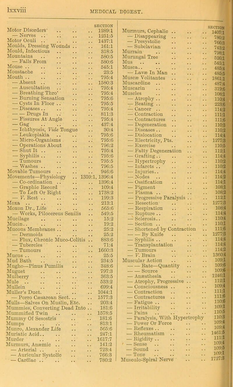 Motor Disorders' SECTION .. 1289:1 Murmurs, Cephalic .. — Nerves .. . . 1251:5 — Disappearing .. Motor Oculi .. . . 1437:1 — Presystolic Moulds, Dressing Wounds .. Mould, Infectious 161:1 318:5 — Subclavian Murrain Mountains . . 580:5 Murungai Tree — Palls Prom 580:6 Mus Mouse .. 545:1 Musca.. Moustache 23:5 — Lavse In Man .. Mouth .. . . 795:4 Muscie Yolitantes — Absent .. , . 1580:3 Muscardine .. — Auscultation 795:4 Muscarin — Breathing Thro’ , . 795:4 Muscles — Burning Sensation . . 795:6 — Atrophy .. — Cysts In Floor .. . . 795:5 — Beating .. — Diseases.. . . 795:4 — Cancer .. Drugs In . . 811:3 — Contraction — Fissures At Angle . . 795:4 — Contractures — Gag . . 437:4 — Degeneration .. , , — Ichthyosis, Vide Tongue . . 30:4 — Diseases .. . . — Leukoplakia . . 795:6 — Dislocation . , — Micro-Organisms . . 795:6 — Electricity, Pts. . . — Operations About . . 796:2 — Exercise . . — Shut It .. . . 795:4 — Fatty Degeneration . . — Syphilis .. . . 795:6 — Grafting.. . . — Tumours . . 795:5 — Hypertrophy — Washes .. . . 796:5 — Infarcts .. Movable Tumours . . 946:6 — Injuries.. . . Movements—Physiology .. 1359:1 1396:4 — Nodes . . — Co-ordination .. 1396:4 — Ossification . , — Graphic Becord . . 109:4 — Pigment . . — To Left Or Bight . . 1738:2 — Plasma .. . . — V. Best .. . . 199:3 — Progressive Paralysis . . Moxa .. , . 213:1 — Besection . . Moxon Dr., Life . . 565:6 — Bespiration . *. — Works, Pilocereus Senilis . . 549:5 — Bupture .. . . Mucilage . . 15:2 —-Sclerosis.. . . Mucin.. 19:2 — Section .. . . Mucous Membranes .. 25:2 — Shortened by Contraction — Dermoids . . 25:2 By Knife — Flux, Chronic Miico-Colitis . . 883:6 — Syphilis .. — Tubercles 71:4 — Transplantation . . — Tumours 1660:3 — Tumours • . Mucus .. 25:5 — V. Brain . . Mud Bath 234:5 Muscular Action . . Mugho—Pinus Pumilis . , 348:6 Bate—Quantity . . Muguet . . 797:3 Source . . Mulberry . . 363:5 — Anaesthesia Mule .. . . 533:2 — Atrophy, Progressive Mullein .. .. .1 . . 699:4 — Consciousness .. . . Muller’s Duct. , , 1044:1 — Contraction . . — Porro Caesarean Sect. .. . , 1577:3 — Contractures .. . . Mulls—Salves On Muslin, Etc. . . 203:4 — Fatigue .. . . Mummies, Converting Dead Into . . 181:6 — Irritability • • Mummified Twin , . 1578:5 — Pains . . Mummy Of Sesostris . , 181:6 — Paralysis, With Hyper tropl Mumps . . 813:1 — Power Or Force . • Munro, Alexander Life , , 565:6 — Beflexes .. . . Muriatic Acid.. 247:1 — Bheumatism .. . . Murder , . 1617:7 — Bigidity .. • • Murmurs, Anaemic .. . . 141:2 ' — Sense — Arterial .. . , 723:4 — Sound .. • . — Auricular Systolic 766:3 — Tone — Cardiac .1 7S0:2 1 Musculo-Spiral Nerve SECTION 1407:1 780:2 766:3 743:2 798:1 526:1 545:1 485:4 485:5 1861:1 487:4 319:6 108:1 110:4 223:6 114:2 llll 111:6 110:3 110:2 114:4 1277:3 110:5 112:1 114:4 110:2 110:2 114:4 114:2 114:1 108:1 108:2 112:1 1277:3 103:4 114:4 110:4 110:1 111:6 1277:3 114:4 114:4 114:2 1360:4 109:1 109:6 109:6 1246:1 112:1 109:4 111:1 111:6 110:6 109:1 110:5 110:3 109:4 109:4 1461:5 111:1 109:4 109:5 109:1 1727:3