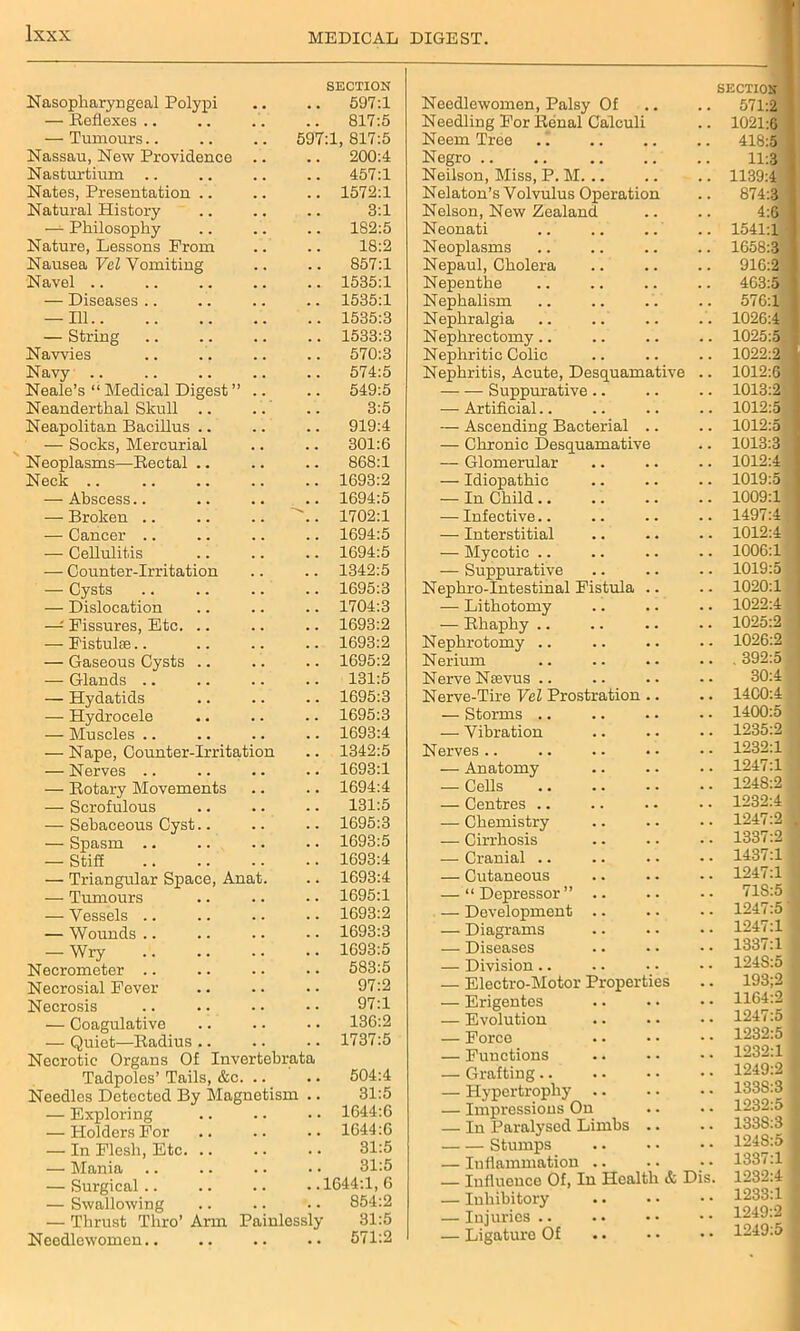 Nasopharyngeal Polypi SECTION 597:1 — Reflexes .. 817:5 — Tumours 597:1, 817:5 Nassau, New Providence 200:4 Nasturtium 457:1 Nates, Presentation .. 1572:1 Natural History 3:1 — Philosophy 182:5 Nature, Lessons Prom 18:2 Nausea Vel Vomiting 857:1 Navel .. 1535:1 — Diseases .. 1535:1 — Ill 1535:3 — String 1533:3 Navvies 570:3 Navy .. 574:5 Neale’s “ Medical Digest ” . 549:5 Neanderthal Skull .. 3:5 Neapolitan Bacillus .. 919:4 — Socks, Mercurial 301:6 Neoplasms—Rectal .. 868:1 Neck .. 1693:2 — Abscess.. 1694:5 — Broken .. 1702:1 — Cancer .. 1694:5 — Cellulitis 1694:5 — Counter-Irritation 1342:5 — Cysts 1695:3 — Dislocation 1704:3 —: Fissures, Etc. .. 1693:2 — Fistulae.. 1693:2 — Gaseous Cysts .. 1695:2 — Glands .. 131:5 — Hydatids 1695:3 — Hydrocele 1695:3 — Muscles .. 1693:4 — Nape, Counter-Irritation 1342:5 — Nerves .. 1693:1 — Rotary Movements 1694:4 — Scrofulous 131:5 — Sebaceous Cyst.. 1695:3 — Spasm .. 1693:5 — StiS 1693:4 — Triangular Space, Anat 1693:4 — Tumours 1695:1 — Vessels .. 1693:2 — Wounds .. 1693:3 — Wry 1693:5 Necrometer .. 583:5 Necrosial Fever 97:2 Necrosis 97:1 •— Coagulative 136:2 — Quiet—Radius .. 1737:5 Necrotic Organs Of Invertebrata Tadpoles’ Tails, &c. .. 504:4 Needles Detected By Magnetism .. 31:5 — Exploring 1644:6 — Holders For 1644:6 — In Flesh, Etc. .. 31:5 — Mania .. 31:5 — Surgical .. ..1644:1,6 — Swallowing 854:2 — Thrust Thro’ Arm Painlessly 31:5 Needlewomen.. • • 571:2 Needlewomen, Palsy Of SECTION Needling For Renal Calculi 1021:6 Neem Tree 418:5 j Negro .. 11:3 i Neilson, Miss, P. M 1139:4 Nelaton’s Volvulus Operation 874:3 I Nelson, New Zealand m Neonati 1541:1 Neoplasms 1658:3 Nepaul, Cholera 910:2 Nepenthe 463:5 Nephalism 57G:1 Nephralgia 1026:4 Nephrectomy 1025:5 Nephritic Colic 1022:2 Nephritis, Acute, Desquamative 1012:0 Suppurative 1013:2 —- Artificial.. 1012:5 — Ascending Bacterial .. 1012:5 — Chronic Desquamative 1013:3 — Glomerular 1012:4 — Idiopathic 1019:5 — In Child .. 1009:1 — Infective.. 1497:4 — Interstitial 1012:4 — Mycotic .. 1006:1 — Suppurative 1019:5 Nephro-Intestinal Fistula .. 1020:1 — Lithotomy 1022:4 — Rhaphy .. 1025:2 Nephrotomy .. 1026:2 Nerium . 392:5 Nerve Nievus .. 30:4 Nerve-Tire Vel Prostration .. 1400:4 — Storms .. 1400:5 — Vibration 1235:2 Nerves.. 1232:1 — Anatomy 1247:1 — Cells 1248:2 — Centres .. 1232:4 — Chemistry 1247:2 . — Cirrhosis 1337:2 1 — Cranial .. 1437:1 — Cutaneous 1247:1 — “ Depressor ” .. 71S:5 — Development .. 1247:5 — Diagrams 1247:1 — Diseases 1337:1 — Division.. 124S:5 — Electro-Motor Properties 193;2 — Erigentes 1164:2 — Evolution 1247:5 — Force 1232:5 — Functions 1232:1 — Grafting.. 1249:2 — Hypertrophy .. 133S:3 — Impressions On 1232:5 — In Paralysed Limbs .. 133S:3 Stumps 124S:5 — Inflammation .. 1337:1 — Influence Of, In Health & Dis. 1232:4 — Inhibitory • • 1233:1 — Injuries .. • • 1249:2 — Ligature Of •• 1249:5