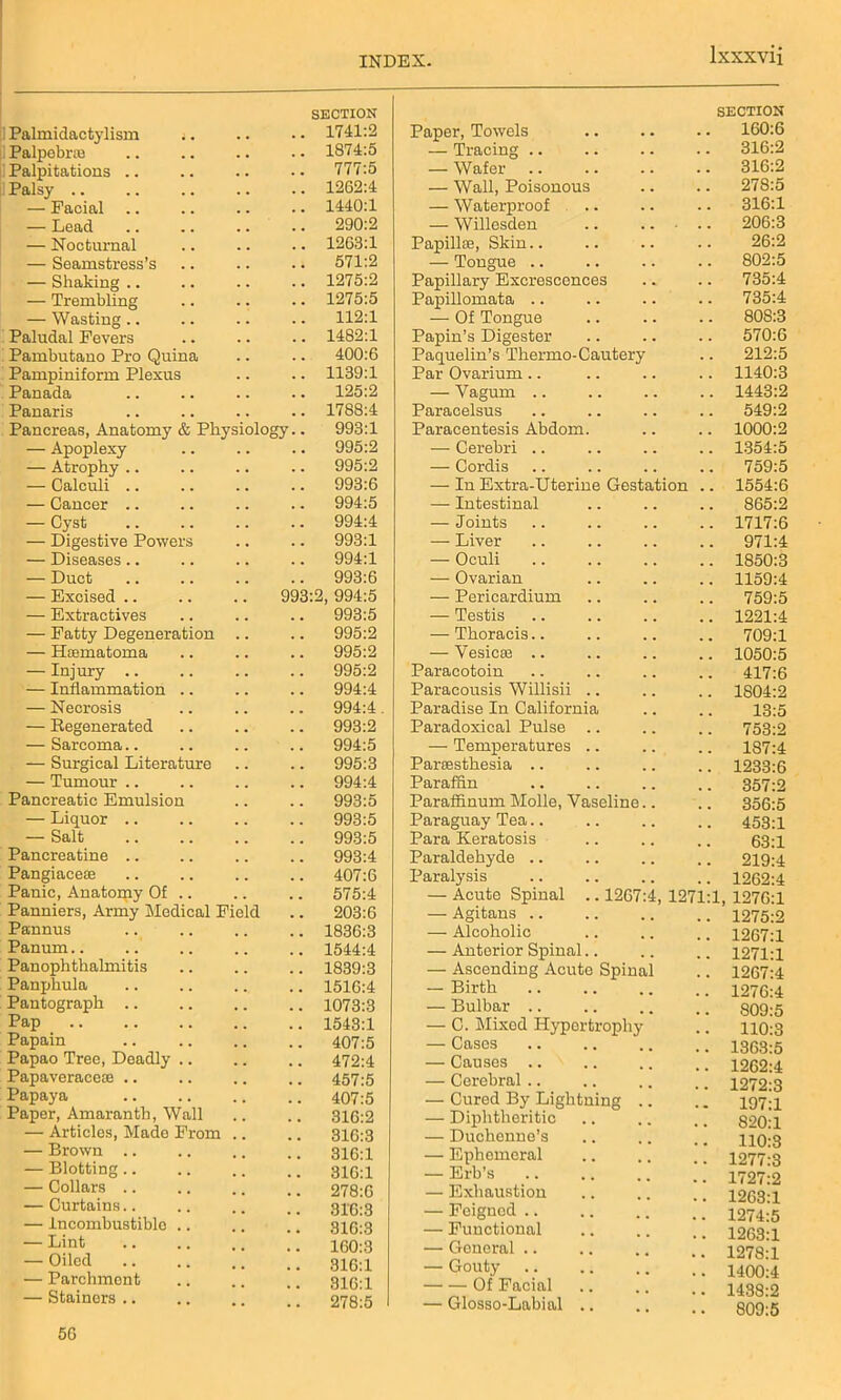 SECTION ! Palmidactylism .. 1741:2 Palpebraa 1874:5 Palpitations 777:5 Palsy 1262:4 — Facial 1440:1 — Lead 290:2 — Nocturnal 1263:1 — Seamstress’s 571:2 — Shaking .. 1275:2 — Trembling 1275:5 — Wasting 112:1 Paludal Fevers 1482:1 Pambutano Pro Quina 400:6 Pampiniform Plexus 1139:1 Panada 125:2 Panaris 1788:4 Pancreas, Anatomy & Physiology.. 993:1 — Apoplexy 995:2 — Atrophy .. 995:2 — Calculi .. 993:6 — Cancer 994:5 — Cyst 994:4 — Digestive Powers 993:1 — Diseases.. 994:1 — Duct 993:6 — Excised .. 993:2, 994:5 — Extractives 993:5 — Fatty Degeneration 995:2 — Hfematoma 995:2 — Injury .. 995:2 — Inflammation .. 994:4 — Necrosis 994:4 — Regenerated 993:2 — Sarcoma.. 994:5 — Surgical Literature 995:3 — Tumour 994:4 Pancreatic Emulsion 993:5 — Liquor .. 993:5 — Salt 993:5 Pancreatine 993:4 Pangiacese 407:6 Panic, Anatomy Of .. 575:4 Panniers, Army Medical Field 203:6 Pannus 1836:3 Panum 1544:4 Panophthalmitis 1839:3 Panphula 151G:4 Pantograph 1073:3 Pap 1543:1 Papain 407:5 Papao Tree, Deadly .. 472:4 Papaveraceie .. 457:5 Papaya 407:5 Paper, Amaranth, Wall 316:2 — Articles, Made From 316:3 — Brown .. 316:1 — Blotting .. 316:1 — Collars .. 278:6 — Curtains.. 316:3 — Incombustible .. 316:3 — Lint 160:3 — Oiled .. 316:1 — Parchment 316:1 — Stainers .. 278:5 5G SECTION Paper, Towels 160:6 — Tracing 316:2 — Wafer 316:2 — Wall, Poisonous 278:5 — Waterproof .. 316:1 — Willesden .. 206:3 Papillaa, Skin 26:2 — Tongue .. 802:5 Papillary Excrescences 735:4 Papillomata .. 735:4 — Of Tongue 808:3 Papin’s Digester 570:6 Paquelin’s Thermo-Cautery 212:5 Par Ovarium .. 1140:3 — Yagum 1443:2 Paracelsus 549:2 Paracentesis Abdom. 1000:2 — Cerebri .. 1354:5 — Cordis 759:5 — In Extra-Uterine Gestation .. 1554:6 — Intestinal 865:2 — Joints 1717:6 — Liver 971:4 — Oculi 1850:3 — Ovarian 1159:4 — Pericardium 759:5 — Testis 1221:4 — Thoracis.. 709:1 — Vesicae .. 1050:5 Paracotoin 417:6 Paracousis Willisii .. 1804:2 Paradise In California 13:5 Paradoxical Pulse .. 753:2 — Temperatures 187:4 Parcesthesia 1233:6 Paraffin 357:2 Paraffinum Molle, Vaseline.. 356:5 Paraguay Tea 453:1 Para Keratosis 63:1 Paraldehyde .. 219:4 Paralysis 1262:4 — Acute Spinal .. 1267:4, 1271:1 1276:1 — Agitans .. 1275:2 — Alcoholic 1267:1 — Anterior Spinal.. 1271:1 — Ascending Acute Spinal 1267:4 — Birth 1276:4 — Bulbar .. 809:5 — C. Mixed Hyportropliy 110:3 — Cases 1363:5 — Causes 1262:4 — Cerebral .. 1272:3 — Cured By Lightning .. 197:1 — Diphtheritic 820:1 — Duchenne’s 110:3 — Ephemeral 1277:3 — Erb’s 1727:2 — Exhaustion 1263:1 — Feigned .. 1274:5 — Functional 1263:1 — General .. 1278:1 — Gouty 1400:4 Of Facial 1438:2 — Glosso-Labial .. 809:5