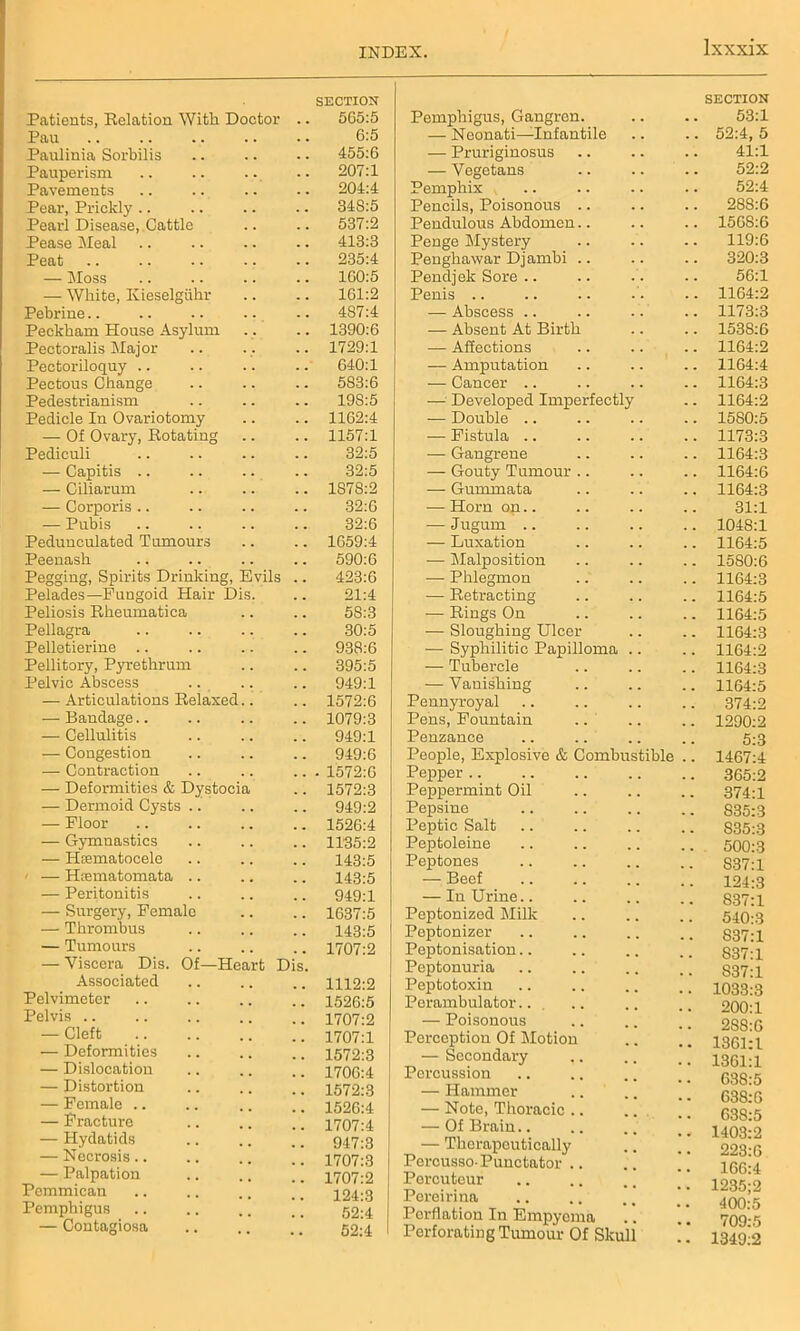 Patients, Relation With Doctor SECTION 565:5 Pau . . 6:5 Paulinia Sorhilis . . 455:6 Pauperism . . 207:1 Pavements . . 204:4 Pear, Prickly 348:5 Pearl Disease, Cattle . . 537:2 Pease Meal . . 413:3 Peat . . 235:4 — Moss , , 1G0:5 — White, Kieselgiihr . . 161:2 Pebrine 4S7:4 Peckham House Asylum 1390:6 Pectoralis Major . . 1729:1 Pectoriloquy . • 640:1 Pectous Change . . 583:6 Pedestrianism 19S:5 Pedicle In Ovariotomy 1162:4 — Of Ovary, Rotating . . 1157:1 Pediculi . . 32:5 — Capitis .. . . 32:5 — Ciliarnm . . 1S78:2 — Corporis .. . . 32:6 — Pubis 32:6 Pedunculated Tumours . . 1659:4 Peenash . . 590:6 Pegging, Spirits Drinking, Evils 423:6 Pelades—Fungoid Hair Dis. 21:4 Peliosis Rheumatica 58:3 Pellagra . . 30:5 Pelletierine . . 938:6 Pellitory, Pyrethrum 395:5 Pelvic Abscess . . 949:1 — Articulations Relaxed.. 1572:6 — Bandage.. 1079:3 — Cellulitis 949:1 — Congestion 949:6 — Contraction - 1572:6 — Deformities & Dystocia 1572:3 — Dermoid Cysts .. . . 949:2 — Floor . . 1526:4 — Gymnastics . . 1135:2 — Hematocele . . 143:5 — Hiematomata .. 143:5 — Peritonitis 949:1 — Surgery, Female . # 1637:5 — Thrombus . . 143:5 — Tumours 1707:2 — Viscera Dis. Of—Heart Dis. Associated 1112:2 Pelvimeter 1526:5 Pelvis 1707:2 — Cleft 1707:1 •— Deformities 1572:3 — Dislocation 1706:4 — Distortion 1572:3 — Female .. 1526:4 — Fracture 1707:4 — Hydatids 947:3 — Necrosis.. 1707:3 — Palpation 1707:2 Pommican Pemphigus 124:3 52:4 — Contagiosa . . 52:4 Pemphigus, Gangren. SECTION 53:1 — Neonati—Infantile . . 52:4, 5 — Pruriginosus . . 41:1 — Vegetans . . 52:2 Pemphix , 52:4 Pencils, Poisonous .. . . 288:6 Pendulous Abdomen.. . . . • 1568:6 Penge Mystery . . 119:6 Penghawar Dj ambi .. . . 320:3 Pendjek Sore 56:1 Penis .. 1164:2 — Abscess .. . . 1173:3 — Absent At Birth . . 1538:6 — Affections . . . , 1164:2 — Amputation . . 1164:4 — Cancer .. . . 1164:3 — Developed Imperfectly 1164:2 — Double .. 1580:5 — Fistula .. 1173:3 — Gangrene . . 1164:3 — Gouty Tumour .. 1164:6 — Gmninata « • . • 1164:3 — Horn on.. • . . . 31:1 — Jugum .. • • . . 1048:1 — Luxation . . 1164:5 — Malposition 1580:6 — Phlegmon 1164:3 — Retracting 1164:5 — Rings On 1164:5 — Sloughing Ulcer 1164:3 — Syphilitic Papilloma 1164:2 — Tubercle • . . . 1164:3 — Vanishing • • . . 1164:5 Pennyroyal 374:2 Pens, Fountain . . 1290:2 Penzance 5:3 People, Explosive & Combustible .. 1467:4 Pepper • • • ■ 365:2 Peppermint Oil • • • • 374:1 Pepsine S35:3 Peptic Salt S35:3 Peptoleine • • . . 500:3 Peptones S37:l — Beef • • • • 124:3 — In Urine.. 837:1 Peptonized Milk 540:3 Peptonizer • • . . 837:1 Peptonisation • • • • 837:1 Peptonuria • • , . S37:l Peptotoxin . . 1033:3 Perambulator.. 200:1 — Poisonous 288:6 Perception Of Motion 1361:1 — Secondary ,. 1361:1 Percussion 638:5 — Hammer 638:6 — Note, Thoracic .. 638:5 — Of Brain.. . . .] 1403:2 — Therapeutically 223:6 PorcussoPunetator .. 166:4 Percutcur 1235;2 Pereirina 400:5 709:5 Perflation In Empyema Perforating Tumour Of Skull 1349:2