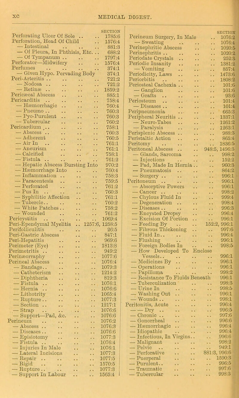 Perforating Ulcer Of Sole . SECTION .. 1785:6 Perineum Surgerv, In Male SECTION 1076:2 Perforation, Head Of Child .. 1576:4 — Sweating 1076:4 — Intestinal .. 881:3 Perinephritic Abscess 1020:5- — Of Pleura, In Phthisis, Etc. .. 688:2 Perinephritis .. 1020:2 — Of Tympanum .. .. 1797:4 Periodate Crystals .. 252:3 Perforator—Midwifery .. 1576:4 Periodic Insanity 1381:2 Perfumes .. 374:1 — Vomiting 857:4 — Given Hypo. Pervading Body 374:1 Periodicity, Laws 1473:6 Peri-Arteritis .. .. 721:2 Periorbitis 1808:2 — Nodosa .. .. 721:2 Periosteal Cachexia .. 101:6 — Retinae .. .. 1859:2 — Ganglion 101:6 Pericsecal Abscess 885:1 — Grafts .. 93:6 Pericarditis .. .. 758:4 Periosteum 101:4 — Haemorrhagic .. .. 760:4 — Diseases .. 101:4 — Pneumo .. .. 760:3 Peripneumonia 665:3 — Pyo-Purulent .. .. 760:3 Peripheral Neuritis .. 1337:1 — Tubercular 760:2 — Neuro-Tabes 1261:2 Pericardium .. .. 758:1 — Paralysis 1263:1 — Abscess .. .. 760:3 Perisplenic Abscess .. 988:3 — Adherent .. 760:5 Peristaltic Action 865:4 — Air In .. 761:1 Peritomy . , 1S36:5 — Aneurism .. 761:1 Peritoneal Abscess .. 948:5 , 1496:3 — Calcified 75S:1 — Glands, Sarcoma 998:2 — Fistula .. .. 761:2 — Injections . . 152:2 — Hepatic Abscess Bursting Into 970:2 — Pad, Made In Hernia 960:3 — Hemorrhage Into 760:4 — Pneumatosis S64:2 — Inflammation .. .. 758:3 — Surgery .. 996:1 — Paracentesis .. 759:5 Peritoneum .. 996:1 — Perforated .. 761:2 — Absorptive Powers . . 996:1 — Pus In .. .. 760:3 — Cancer .. 99S:2 — Syphilitic Affection .. 761:1 — Chylous Fluid In . . 999:4 — Tubercle.. 760:2 — Degeneration .. . . 998:4 — White Patches .. .. 758:2 — Diseases .. 996:3 — Wounded .. 761:2 — Encysted Dropsy . . 996:4 Pericystitis .. 1069:4 — Excision Of Portion . . 996:1 Peri-Ependymal Myelitis .. 1257:6, 1258:5 — Feeding By 152:f !, 996:1 Perifolliculitis 26:5 — Fibrous Thickening . . 997:6 Peri-Gastric Abscess 847:1 — Fluid In.. . . 996:4 Peri-Hepatitis .. 969:6 — Flushing . . 996:1 Perimeter (Eye) .. 1813:8 — Foreign Bodies In . . 99S:5 Perimetritis .. .. 949:2 — How Developed To nclose Perinseorraphy .. 1077:6 Vessels.. . . 996:1 Perineal Abscess .. 1076:4 — Medicines By .. 996:1 — Bandage.. .. 1079:3 — Operations . . 996:1 — Catheterism .. 1214:2 — Papilloma . . 99S:2 — Diphtheria .. 819:3 — Resistance To Fluids Beneath 996:1 — Fistula .. .. 1076:1 — Tuberculization . . 998:3 — Hernia .. .. 1076:6 — Urine In . . 99S:5 — Lithotrity .. 1065:4 — Washing Out .. . . 996:1 — Rupture.. .. 1077:3 — Wounds .. 998:1 — Section .. .. 1217:1 Peritonitis, Acute . . 996:4 — Strap .. 1076:6 Dry .. . . 996:5 — Support—Pad, &c. .. 1076:6 — Chronic .. . . 997:6 Perineum .. 1076:2 — Gonorrheal . . 996:6 — Abscess .. .. 1076:3 — Haemorrhagic .. . . 996:4 — Diseases.. .. 1076:6 — Idiopathic 996:4 — Episiotomy .. 1077:3 — Infectious, In Virgins. . . 996:6 — Fistula .. .. 1076:4 — Malignant . . 99S:2 — Injuries In Male .. 1076:1 — Pelvic . . 949:1 — Lateral Incisions .. 1077:3 — Perforative 881:3 996:6 — Repair .. .. 1077:5 — Puerperal • . 1590:3 — Rigid .. 1570:5 — Purulent . . 996:5 — Rupturo .. .. 1077:3 — Traumatic . . 997:6 — Support In Labour .. 1565:4 1 — Tubercular 99S:3