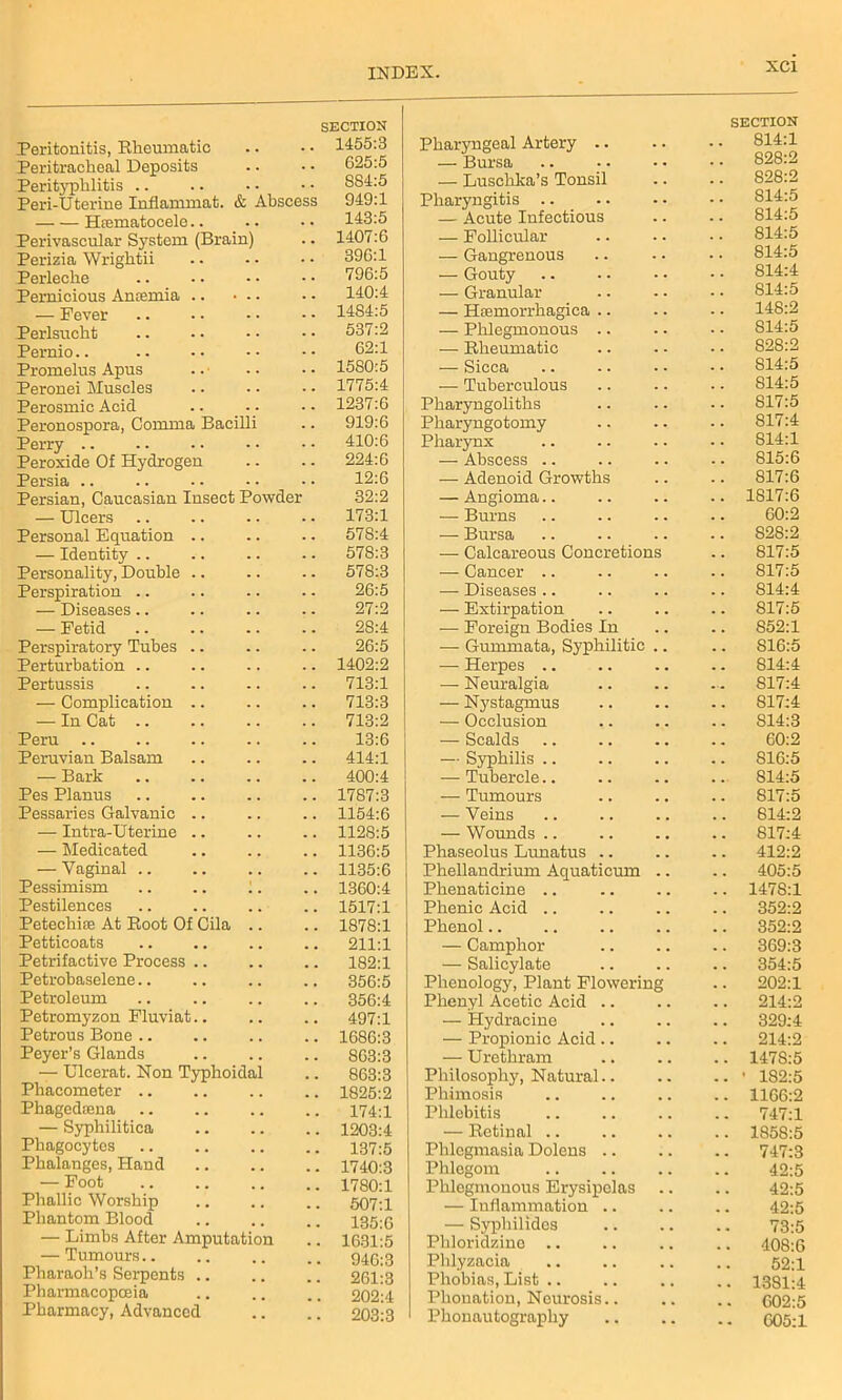 Peritonitis, Rheumatic SECTION .. 1455:3 Peritrachoal Deposits 625:5 Perityphlitis ... S84:5 Peri-Uterine Inflammat. & Abscess 949:1 Hrematocele.. . • 143:5 Perivascular System (Brain) . . 1407:6 Perizia Wrightii . • 396:1 Perleche . . 796:5 Pernicious Antemia 140:4 — Fever 14S4:5 Perlsucht 537:2 Pernio 62:1 Promelus Apus 1580:5 Peronei Muscles 1775:4 Perosmic Acid 1237:6 Peronospora, Comma Bacilli 919:6 Perry 410:6 Peroxide Of Hydrogen 224:6 Persia . . 12:6 Persian, Caucasian Insect Powder 32:2 — Ulcers . • 173:1 Personal Equation .. . . 578:4 — Identity 578:3 Personality, Double . . 578:3 Perspiration .. . - 26:5 — Diseases.. . . 27:2 — Fetid . . 28:4 Perspiratory Tubes . . 26:5 Perturbation 1402:2 Pertussis . . 713:1 — Complication .. . . 713:3 — In Cat 713:2 Peru . , 13:6 Peruvian Balsam . . 414:1 — Bark . . 400:4 Pes Planus 1787:3 Pessaries Galvanic .. 1154:6 — Intra-Uterine .. 1128:5 — Medicated . . 1136:5 — Vaginal 1135:6 Pessimism .. .. 1. , , 1360:4 Pestilences 1517:1 Petechite At Root Of Cila .. # m 1878:1 Petticoats . . 211:1 Petrifactive Process . . 182:1 Petrobaselene 356:5 Petroleum . . 356:4 Petromyzon Fluviat.. 497:1 Petrous Bone .. . . 1686:3 Peyer’s Glands 863:3 — Ulcerat. Non Typhoidal , , 863:3 Phacometcr .. . . 1825:2 Phagedceua . # 174:1 — Syphilitica . # 1203:4 Phagocytes 137:5 Phalanges, Hand 1740:3 — Foot . . 1780:1 Phallic Worship 507:1 Phantom Blood 135:6 — Limbs After Amputation 1631:5 — Tumours.. 946:3 Pharaoh’s Serpents .. 261:3 Pharmacopoeia 202:4 Pharmacy, Advanced . . 203:3 Pharyngeal Artery .. SECTION .. 814:1 — Bursa — Luschka’s Tonsil . . . . 828:2 Pharyngitis .. . . . • 814:5 — Acute Infectious 814:5 — Follicular . . 814:5 — Gangrenous . . • • 814:5 — Gouty • • 814:4 — Granular . . . . 814:5 — Hsemorrhagica .. . . 148:2 — Plilegmonous .. . . . . S14:5 — Rheumatic . . 828:2 — Sicca S14:5 — Tuberculous . . 814:5 Pharyngoliths . . . • 817:5 Pharyngotomy 817:4 Pharynx . . 814:1 — Abscess .. . . . . 815:6 — Adenoid Growths . . . . 817:6 — Angioma.. . . . . 1817:6 — Burns . . . . 60:2 — Bursa . . . . 828:2 — Calcareous Concretions . . 817:5 — Cancer .. . . . . 817:5 — Diseases .. . . . . 814:4 — Extirpation . . . . 817:5 — Foreign Bodies In . . . . 852:1 — Gummata, Syphilitic . . . . S16:5 — Herpes .. . . . . 814:4 — Neuralgia . . ... 817:4 — Nystagmus . . . . S17;4 — Occlusion . . . . 814:3 — Scalds . . . . 60:2 — Syphilis .. . . . . S16:5 — Tubercle.. . . . •• 814:5 — Tumours . . . . 817:5 — Veins . . . . 814:2 — Wounds .. 817:4 Phaseolus Lunatus .. . . . . 412:2 Phellandrium Aquaticum . . . . 405:5 Phenaticine .. . . . . 1478:1 Phenic Acid .. . . 352:2 Phenol.. . . , . 352:2 — Camphor . . . . 369:3 — Salicylate . . . . 354:5 Phenology, Plant Flowering . . 202:1 Phenyl Acetic Acid .. . . . . 214:2 — Hydracine . . . . 329:4 — Propionic Acid .. • , 214:2 — Urethram . . 147S:5 Philosophy, Natural.. . . • 182:5 Phimosis , . . . 1166:2 Phlebitis . . 747:1 — Retinal .. , . 1858:5 Phlegmasia Dolens .. . . . . 747:3 Phlegom , . 42:5 Phlegmonous Erysipelas . . 42:5 — Inflammation .. , . 42:5 — Syphilides 73:5 Phloridzine .. 408:6 Phlyzacia . , 52:1 Phobias, List .. . , 1381:4 Phonation, Neurosis.. 602:5 Phonautography • • • « 605:1