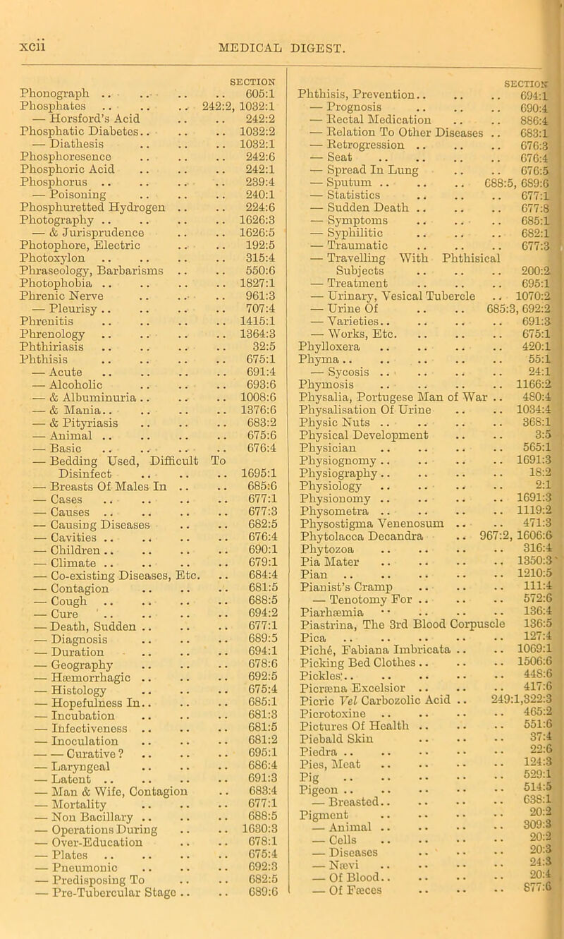 Phonograph .. ■ .. Phosphates .. — Horsford’s Acid Phosphatic Diabetes.. — Diathesis Pliosphoresence Phosphoric Acid Phosphorus .. — Poisoning Phosphuretted Hydrogen Photography .. — & Jurisprudence Photophore, Electric Photoxylon Phraseology, Barbarisms Photophobia .. Phrenic Nerve — Pleurisy .. Phxenitis Phrenology Phthiriasis Phthisis — Acute — Alcoholic — & Albuminuria .. — & Mania.. — & Pityriasis — Animal .. — Basic .. .. ■ — Bedding Used, Diffic Disinfect — Breasts Of Males In — Cases — Causes .. — Causing Diseases — Cavities .. . < — Children .. — Climate .. — Co-existing Diseases, Etc — Contagion — Cough — Cure ' .. — Death, Sudden .. — Diagnosis — Duration — Geography — Htemorrhagic .. — Histology — Hopefulness In.. — Incubation — Infectiveness .. — Inoculation Curative ? — Laryngeal — Latent .. — Man & Wife, Contagion — Mortality — Non Bacillary .. — Operations During — Over-Education — Plates — Pneumonic — Predisposing To — Pre-Tubercular Stage ult To SECTION 605:1 Phthisis, Prevention.. SECTION 694:1 242:2, 1032:1 — Prognosis 690:4 242:2 — Rectal Medication 886:4 1032:2 — Delation To Other Diseases 683:1 1032:1 — Retrogression .. 676:3 242:6 — Seat 676:4 242:1 — Spread In Lung 676:5 239:4 — Sputum .. O CO op Ot GS9:6 240:1 — Statistics 677:1 224:6 — Sudden Death .. 677:8 1626:3 — Symptoms 685:1 1626:5 — Syphilitic 682:1 192:5 — Traumatic 677:3 315:4 550:6 — Travelling With Subjects Phthisical 200:2. 1827:1 — Treatment 695:1 961:3 — Urinary, Yesical Tubercle 1070:2 707:4 — Urine Of 685:3 , 692:2 1415:1 — Varieties.. 691:3 1364:3 — Works, Etc. 675:1 32:5 Phylloxera 420:1 675:1 Phyma.. 55:1 691:4 — Sycosis 24:1 693:6 Phymosis 1166:2 1008:6 1376:6 683:2 675:6 676:4 1695:1 685:6 677:1 677:3 682:5 676:4 690:1 679:1 684:4 681:5 688:5 694:2 677:1 689:5 694:1 678:6 692:5 675:4 685:1 681:3 681:5 681:2 695:1 686:4 691:3 683:4 677:1 688:5 1630:3 678:1 675:4 692:3 682:5 689:6 Physalia, Portugese Man o Physalisation Of Urine Physic Nuts Physical Development Physician Physiognomy Physiography Physiology Physionomy Physometra Physostigma Venenosum Phytolacca Decandra Phytozoa Pia Mater Pian Pianist’s Cramp — Tenotomy For .. Piarhiemia Piastrina, The 3rd Blood Co Pica Pich6, Fabiana Imbricata Picking Bed Clothes .. Pickles: Picrama Excelsior .. Picric Vel Carbozolic Acid Picrotoxine Pictures Of Health .. Piebald Skin Piedra .. Pies, Meat Pig Pigeon .. — Breasted Pigment — Animal — Cells — Diseases — Nsevi — Of Blood — Of Fteces War 96 480:4 1034:4 368:1 3:5 565:1 1691:3 18:2 2:1 1691:3 1119:2 471:3 2, 1606:6 316:4 1350:3' 1210:5 111:4 572:6 136:4 rpuscle 136:5 127:4 1069:1 1506:6 44S:6 417:6 9:1,322:3 465:2 551:6 37:4 22:6 124:3 529:1 514:5 G3S:1 20: 309: 20: 20: 24: 20: 877: Ol W Ol M O'! ^ O