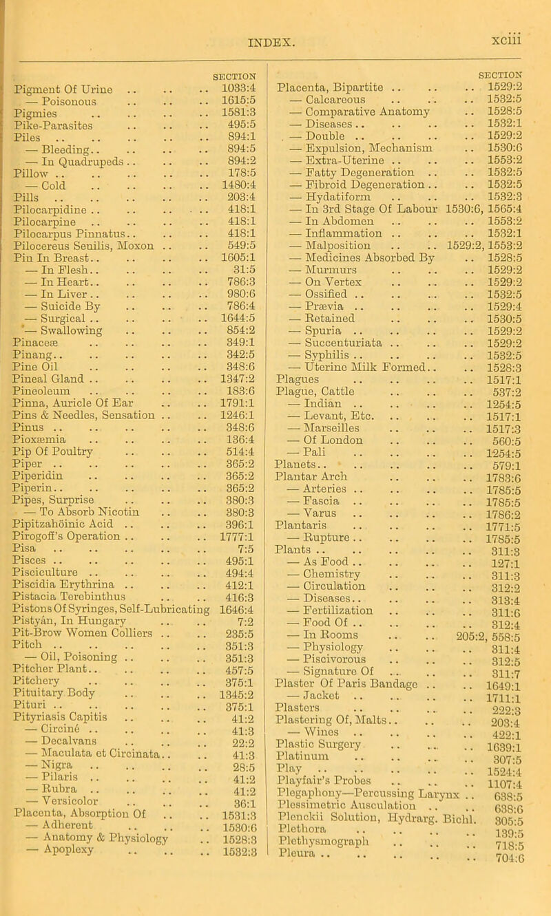 Pigment Of Urine .. SECTION 1033:4 — Poisonous 1615:5 Pigmies 1581:3 Pike-Parasites 495:5 Piles 894:1 — Bleeding.. 894:5 — In Quadrupeds .. 894:2 Pillow .. 178:5 — Cold 1480:4 Pills 203:4 Pilocarpidine 418:1 Pilocarpine 418:1 Pilocarpus Pinnatus.. 418:1 Pilocereus Senilis, Moxon 549:5 Pin In Breast.. 1605:1 — In Flesh.. 31:5 — In Heart.. 786:3 — In Liver .. 980:6 — Suicide By 786:4 — Surgical .. 1644:5 *— Swallowing 854:2 Pinacese 349:1 Pinang.. 342:5 Pine Oil 348:6 Pineal Gland 1347:2 Pineoleum 183:6 Pinna, Auricle Of Ear 1791:1 Pins & Needles, Sensation 1246:1 Pinus .. 348:6 Pioxtemia 136:4 Pip Of Poultry 514:4 Piper 365:2 Piperidin 365:2 Piperin 365:2 Pipes, Surprise 380:3 — To Absorb Nicotin 380:3 Pipitzahoinic Acid .. 396:1 Pirogoff’s Operation .. 1777:1 Pisa 7:5 Pisces 495:1 Pisciculture 494:4 Piscidia Erythrina .. 412:1 Pistacia Terebinthus 416:3 Pistons Of Syringes, Self-Lubricating 1646:4 Pistyan, In Hungary 7:2 Pit-Brow Women Colliers 235:5 Pitch 351:3 •— Oil, Poisoning .. 351:3 Pitcher Plant 457:5 Pitchery 375:1 Pituitary Body 1345:2 Pituri 375:1 Pityriasis Capitis 41:2 — Circine .. 41:3 — Decalvans 22:2 — Maculata et Circinata.. 41:3 — Nigra 28:5 — Pilaris .. 41:2 — Rubra .. 41:2 — V ersicolor 36:1 Placenta, Absorptiou Of 1531:3 — Adherent 1530:6 — Anatomy & Physiology 1528:3 — Apoplexy .. 1532:3 SECTION Placenta, Bipartite .. .. .. 1529:2 — Calcareous .. .. .. 1532:5 — Comparative Anatomy .. 1528:5 — Diseases.. .. .. .. 1532:1 . — Double 1529:2 — Expulsion, Mechanism .. 1530:G — Extra-Uterine .. .. .. 1553:2 — Eatty Degeneration .. .. 1532:5 — Fibroid Degeneration .. .. 1532:5 — Hydatiform .. .. .. 1532:3 — In 3rd Stage Of Labour 1530:6, 1565:4 — In Abdomen .. .. .. 1553:2 — Inflammation .. .. .. 1532:1 — Malposition .. .. 1529:2,1553:2 — Medicines Absorbed By .. 1528:5 — Murmurs .. .. .. 1529:2 — On Vertex .. ... .. 1529:2 — Ossified .. .. ... .. 1532:5 — Praevia .. .. .. .. 1529:4 — Retained .. .. .. 1530:5 — Spuria .. .. .. .. 1529:2 — Succenturiata .. .. .. 1529:2 — Syphilis .. .. .. .. 1532:5 — Uterine Milk Formed.. .. 1528:3 Plagues 1517:1 Plague, Cattle .. .. .. 537:2 — Indian .. .. .. .. 1254:5 — Levant, Etc. .. .. .. 1517:1 — Marseilles .. .. .. 1517:3 — Of London 560:5 — Pali 1254:5 Planets.. .. .. .. .. 579:1 Plantar Arch .. .. .. 1783:6 — Arteries 1785:5 — Fascia 1785:5 — Varus 1786:2 Plantaris .. .. .. .. 1771:5 — Rupture 1785:5 Plants.. .. .. .. .. 311:3 — As Food .. .. .. .. 127:1 — Chemistry .. ., .. 311:3 — Circulation .. .. .. 312:2 — Diseases.. .. .. .. 313:4 — Fertilization .. .. .. 311:6 — Food Of .. .. .. .. 312:4 — In Rooms .. .. 205:2, 558:5 — Physiology — Piscivorous — Signature Of Plaster Of Paris Bandage .. — Jacket Plasters Plastering Of, Malts.. — Wines Plastic Surgery Platinum Play Playfair’s Probes Plegaphony—Percussing Larynx Plessimetric Ausculation .. Plenclcii Solution, Iiydrarg. Biel Plethora .. .. Plethysmograph Pleura 311:4 312:5 311:7 1649:1 1711:1 222:3 203:4 422:1 1639:1 307:5 1524:4 1107:4 638:5 638:6 305:5 139:5 718:5 704:6