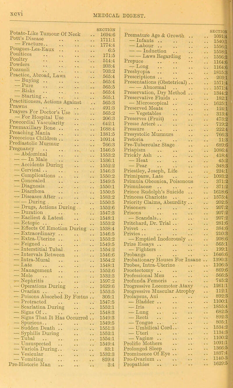 SECTION Potato-Like Tumour Of Neck .. 1694:6 Pott’s Disease .. .. .. 1711:1 — Fracture.. .. .. .. 1774:4 Pougues-Les-Eaux 1 6:5 Poultices .. .. __ 171-5 Poultry .. ” 1  514:4 Powders 203:4 Pozzuoli .. .. .. _ _ 703:2 Practice, Abroad, Laws .. .. 565:4 — Buying 565:4 — Pure 565:5 — Risks .. .. .. .. 565:4 — Starting 565;1 Practitioners, Actions Against .. 565:3 Prawns .. .. _ _ _ _ 491-3 Prayers For Doctor’s Use .. .. 565:2 — For Hospital Use .. .. 206:3 Preecordial Vascularity .. .. 642:1 Prasmaxillary Bone .. .. .. 1688:4 Preaching Mania .. .. ” 1381:5 Precocious Children .. .. .. 1091:4 Prediastolic Murmur .. .. 766:3 Pregnancy ! !! 1546:5 — Abdominal 1553:2 In Male 1536:1 — Accidents During .. .. 1552:2 — Cervical 1546:3 — Complications 1550:2 — Concealed 1549:5 — Diagnosis 1550:1 — Diarrhoea 1550:5 — Diseases After .. .. .. 1583:2 During 1550:5 — Drugs, Actions During .. 1552:6 — Duration ... .. .. 1547:3 — Earliest & Latest .. .. 1548:1 — Ectopic 1553:2 — Effects Of Emotion During .. 1538:4 — Extraordinary .. .. .. 1546:5 — Extra-Uterine 1553:2 — Feigned 1549:5 — Interstitial Tubal .. .. 1554:2 — Intervals Between .. .. 1546:6 — Intra-Mural 1554:2 — Late 1548:1 — Management .. .. .. 1552:6 — Mole 1532:3 7— Nephritis .. .. .. 1597:2 — Operations During .. .. 1629:6 — Ovarian .. .. .. .. 1553:5 — Poisons Absorbed By Foetus .. 305:1 — Protracted .. .. .. 1547:5 — Scarlatina During .. .. 1552:1 — Signs Of 1548:3 — Signs That It Has Occurred .. 1549:3 — Spurious 1549:5 — Sudden Death .. .. .. 1551:3 — Syphilis During .. .. 1552:1 — Tubal 1554:1 — Unsuspected .. .. .. 1549:4 — Variola During.. .. 83:1 — Vesicular .. .. .. 1532:3 — Vomiting .. .. .. 859:4 Pre-Historic Man .. .. .. 3:4 Premature Ago & Growth .. SECTION . 1091:4 — Infants .. . 1540:1 — Labour .. . 1556:1 Induction . 1558:1 Laws Regarding . 1556:2 Prepuce . 1164:6 — Long . 1164:6 Presbyopia . 1815:3 Prescriptions .. . 203:1 Presentations (Obstetrical) .. . 1571:4 Abnormal . 1571:4 Preservation, Dry Method .. . 1344:2 Preservative Fluids .. . 182:1 — Microscopical . 1625:1 Preserved Meats 124:1 — Vegetables . 313:4 Preserves (Fruit) . 473:2 Presse Arter6 .. . 719:2 Pressure . 222:4 Presystolic Murmurs . 766:3 Pretoria 11:3 Pre-Tubercular Stage . 689:6 Priapism . 1086:4 Prickly Ash .. . 418:4 — Heat 45:2 — Pear . 34S:3 Priestley, Joseph, Life 224:1 Primiparae, Late . 1093:2 Primula Obconica, Poisonous . 371:2 Primulaceae . 371:2 Prince Rudolph’s Suicide .. . 1618:6 Princess Charlotte . 1575:4 Priority Claims, Absurdity .. . 202:5 Prisoners . 207:2 Prisons . 207:2 — Scandals.. 207:2 Pritchard, Dr. Trial . 281:6 Privet .. . 3S4:6 Privies .. . 210:3 — Emptied Inodorously .. . 208:6 Prize Essays .. . 565:1 — Fighters . 199:1 Probangs . 1646:6 Probationary Houses For Insane . 1390:3 Probes, Intra-Uterine . 1106:5 Proctectomy . S69:6 Professional Men . 566:5 Profunda Femoris .. . 745:2 Progressive Locomotor Ataxy . 1261:1 Progressive Muscular Atrophy . 112:1 Prolapsus, Ani . S92:3 — Bladder .. . 1100:1 — Iris . 1S55:4 — Lung . 6S2:5 — Recti . 892:3 — Tongue .. . S05:l — Umbilical Cord.. . 1534:2 — Uteri . 1134:3 — Vaginal .. . 1100:2 Prolific Mothers . 1091:1 Prolonged Sleep . 1366:5 Prominence Of Eye . 1S37:4 Pro-Ovarium .. . 1140-3 Propathies . 1629:5