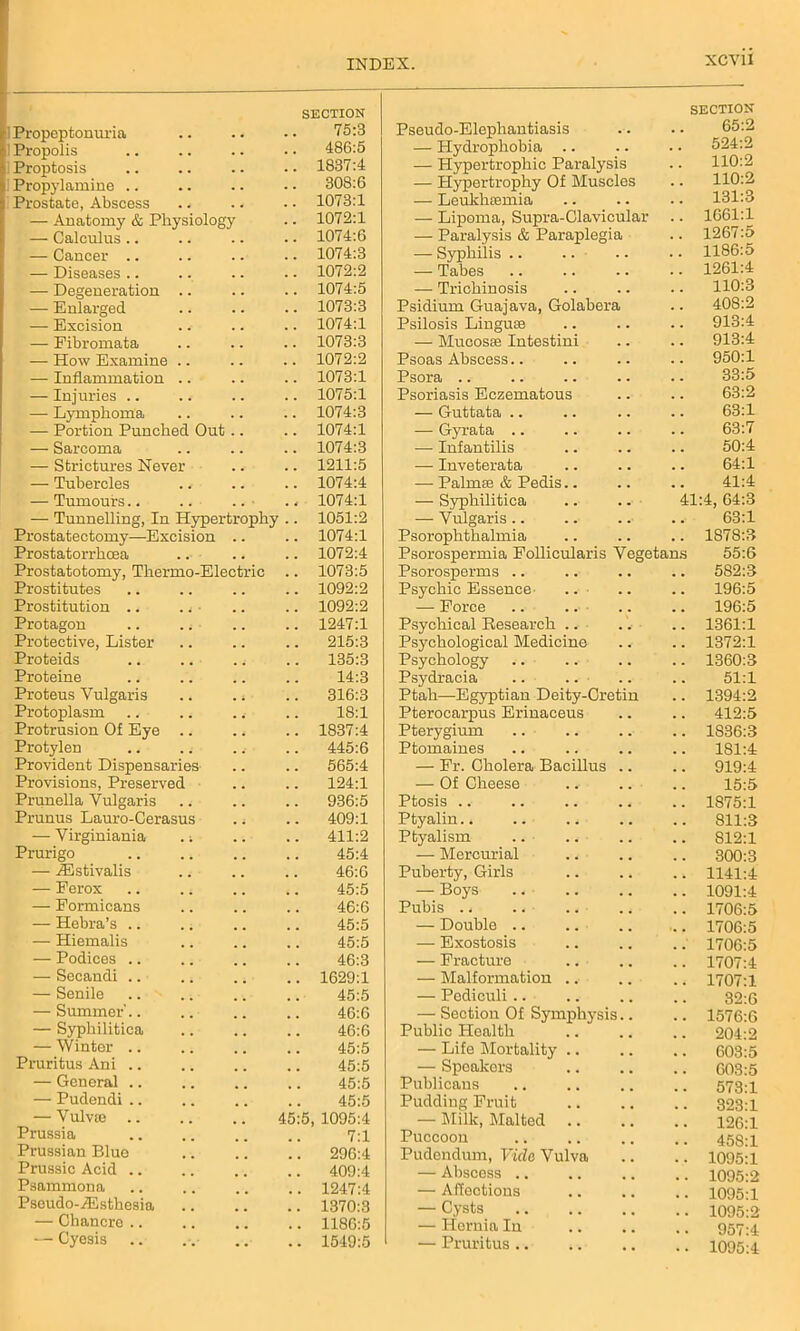 i Propeptonuria 1 Propolis SECTION 75:3 486:5 Proptosis 1837:4 Propylamine .. 308:6 Prostate, Abscess 1073:1 — Anatomy & Physiology 1072:1 — Calculus .. 1074:6 — Cancer .. 1074:3 — Diseases .. 1072:2 — Degeneration .. 1074:5 — Enlarged 1073:3 — Excision 1074:1 — Fibromata 1073:3 — How Examine .. 1072:2 — Inflammation .. 1073:1 — Injuries .. 1075:1 — Lymphoma 1074:3 — Portion Punched Out 1074:1 — Sarcoma 1074:3 — Strictures Never 1211:5 — Tubercles 1074:4 — Tumours.. • . 1074:1 — Tunnelling, In Hypertrophy 1051:2 Prostatectomy—Excision 1074:1 Prostatorrhcea 1072:4 Prostatotomy, Thermo-Electric 1073:5 Prostitutes 1092:2 Prostitution .. ., ■ 1092:2 Protagon 1247:1 Protective, Lister 215:3 Proteids 135:3 Proteine 14:3 Proteus Vulgaris 316:3 Protoplasm 18:1 Protrusion Of Eye .. 1837:4 Protylen 445:6 Provident Dispensaries 565:4 Provisions, Preserved 124:1 Prunella Vulgaris 936:5 Prunus Lauro-Cerasus 409:1 — Virginiania .; 411:2 Prurigo 45:4 — HCstivalis 46:0 — Ferox 45:5 — Formicans 46:6 — Hebra’s .. 45:5 — Hiemalis 45:5 — Podices .. 46:3 — Secandi .. 1629:1 — Senile 45:5 — Summer'.. 46:6 — Syphilitica 46:6 — Winter .. 45:5 Pruritus Ani .. 45:5 — General .. 45:5 ' — Pudendi .. 45:5 — VulvtC 45:5 1095:4 Prussia 7:1 Prussian Blue 296:4 Prussic Acid .. 409:4 Psammona 1247:4 Pseudo-iEsthesia 1370:3 — Chancre .. 1186:5 — Cyesis 1549:5 Pseudo-Elephantiasis SECTION 65:2 — Hydrophobia .. . . 524:2 — Hypertrophic Paralysis . . 110:2 — Hypertrophy Of Muscles 110:2 — Leukhtemia . . 131:3 — Lipoma, Supra-Clavicular 1661:1 — Paralysis & Paraplegia . . 1267:5 — Syphilis .. 1186:5 — Tabes 1261:4 — Trichinosis . . 110:3 Psidium Guajava, Golabera . . 408:2 Psilosis Lingua 913:4 — Mucosae Intestini 913:4 Psoas Abscess.. 950:1 Psora .. . . 33:5 Psoriasis Eczematous . . 63:2 — Guttata .. 63:1 — Gyrata .. 63:7 — Infantilis . . 50:4 — Inveterata . . 64:1 — Palma & Pedis.. 41:4 — Syphilitica 41:4, 64:3 — Vulgaris.. 63:1 Psorophthalmia . . 1878:3 Psorospermia Follicularis Vegetans 55:6 Psorosperms .. 5S2:3 Psychic Essence- .. 196:5 — Force . . 196:5 Psychical Research . . 1361:1 Psychological Medicine . . 1372:1 Psychology .. . . 1360:3 Psydracia . . 51:1 Ptah—Egyptian Deity-Cretin . . 1394:2 Pterocarpus Erinaceus . . 412:5 Pterygium . . 1S36:3 Ptomaines . . 181:4 — Fr. Cholera Bacillus .. % m 919:4 — Of Cheese .. .. # , 15:5 Ptosis .. . . 1875:1 Ptyalin . . 811:3 Ptyalism .. . . 812:1 — Mercurial 300:3 Puberty, Girls . . 1141:4 — Boys . . 1091:4 Pubis .. 1706:5 — Double 1706:5 — Exostosis 1706:5 — Fracture 1707:4 — Malformation .. 1707:1 — Pediculi.. . . 32:6 — Section Of Symphysis.. , , 1576:6 Public Health . . 204:2 — Life Mortality .. , , 603:5 — Speakers 603:5 Publicans 573:1 Pudding Fruit . . 323:1 — Milk, Malted . . 126:1 Puccoon 458:1 Pudendum, Fide Vulva 1095:1 — Abscess .. 1095:2 — Affections 1095:1 — Cysts , , 1095:2 — Hernia In 957:4 — Pruritus .. . . 1095:4