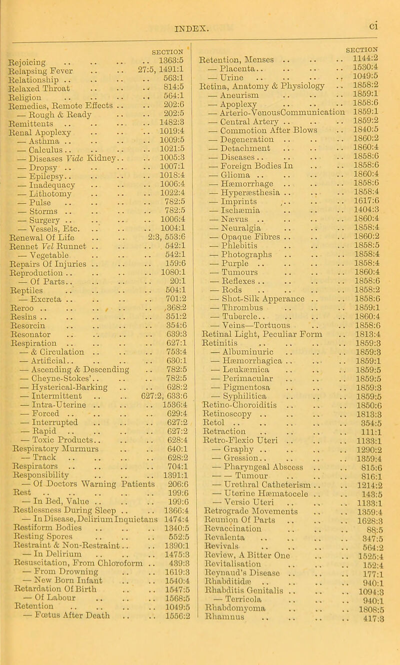 Cl Rejoicing SECTION .. 13G3:5 Relapsing Fever 27:5, 1491:1 Relationship .. 563:1 Relaxed Throat . v S14:5 Religion ., 564:1 Remedies, Remote Effects .. 202:6 — Rough & Ready 202:5 Remittents .. 1482:3 Renal Apoplexy .. 1019:4 — Asthma .. .. 1009:5 — Calculus .. .. 1021:5 — Diseases Vide Kidney.. .. 1005:3 — Dropsy .. .. 1007:1 — Epilepsy.. .. 1018:4 — Inadequacy .. 1006:4 — Lithotomy .. 1022:4 — Pulse 782:5 — Storms .. 782:5 — Surgery .. .. 1006:4 — Vessels, Etc. .. 1004:1 Renewal Of Life 2:3, 553:6 Rennet Vcl Runnet .. .. 542:1 — Vegetable 542:1 Repairs Of Injuries 159:6 Reproduction .. .. 1080:1 — Of Parts 20:1 Reptiles 504:1 — Excreta 701:2 Reroo .. .. .. , .. ,368:2 Resins 351:2 Resorcin 354:6 Resonator 639:3 Respiration .. .. 627:1 — & Circulation .. 753:4 — Artificial.. .. 630:1 — Ascending & Descending .. 782:5 — Cheyne-Stokes’.. .. 782:5 — Hysterical-Barking G28:2 — Intermittent 627:2, 633:6 — Intra-U terine .. .. 1536:4 — Forced .. 629:4 — Interrupted 627:2 — Rapid 627:2 — Toxic Products 628:4 Respiratory Murmurs 640:1 — Track .. 628:2 Respirators .. 704:1 Responsibility .. 1391:1 — Of Doctors Warning Patients 206:G Rest 199:6 — In Bed, Value .. 199:6 Restlessness During Sleep .. .. 1366:4 — In Disease, Delirium Inquietans 1474:4 Rostiform Bodies .. 1340:5 Resting Spores 552:5 Restraint & Non-Restraint.. .. 1390:1 — In Delirium .. 1475:3 Resuscitation, From Chloroform .. 439:3 — From Drowning .. 1619:3 — New Born Infant .. 1540:4 Retardation Of Birth .. 1547:5 — Of Labour .. 1568:5 Retention .. 1049:5 — Fcetus After Death .. 1556:2 Retention, Menses .. SECTION 1144:2 — Placenta.. 1530:4 — Urine .. .. • • •, 1049:5 Retina, Anatomy & Physiology 1858:2 — Aneurism 1859:1 — Apoplexy 1858:6 — Arterio-VenousCommunication 1859:1 — Central Artery .. 1859:2 — Commotion After Blows 1840:5 — Degeneration .. 1860:2 — Detachment 1860:4 — Diseases.. 1858:6 — Foreign Bodies In 1858:6 — Glioma .. 1860:4 — Haemorrhage 1858:6 — Hyperaesthesia .. .. 1858:4 — Imprints 1617:6 — Ischaemia 1404:3 — Naevus .. 1860:4 — Neuralgia 1858:4 — Opaque Fibres .. 1860:2 — Phlebitis 1S5S:5 — Photographs 1858:4 — Purple .. 1858:4 — Tumours 1S60:4 — Reflexes .. 1858:6 — Rods 1858:2 — Shot-Silk Apperance .. 1S58:6 — Thrombus 1859:1 — Tubercle.. 1860:4 — Veins—Tortuous 1S58:6 Retinal Light, Peculiar Form 1813:4 Retinitis 1859:3 — Albuminuric 1859:3 — Haemorrhagica .. 1859:1 — Leukaemica 1859:5 — Perimacular 1859:5 — Pigmentosa 1859:3 — Syphilitica 1859:5 Rctino-Choroiditis .. 1850:6 Retinoscopy 1813:3 Retol 354:5 Retraction 111:1 Retro-Flexio Uteri .. 1133:1 — Graphy 1290:2 — Gression.. 1859:4 — Pharyngeal Abscess 815:6 Tumour 816:1 — Urethral Catheterism .. . 1214:2 — Uterine HaEmatocele .. 143:5 — Versio Uteri . 1133:1 Retrograde Movements . 1359:4 Reunion Of Parts . 1628:3 Revaccination 88:5 Revalenta 347:5 Revivals 564:2 Review, A Bitter One . 1525:4 Revitalisation 152:4 Reynaud’s Disease .. . 177:1 Rhabditidae 940:1 Rhabditis Genitalis .. . 1094:3 — Terricola 940:1 Rhabdomyoma . 1808:5 Rhamuus • 417:3
