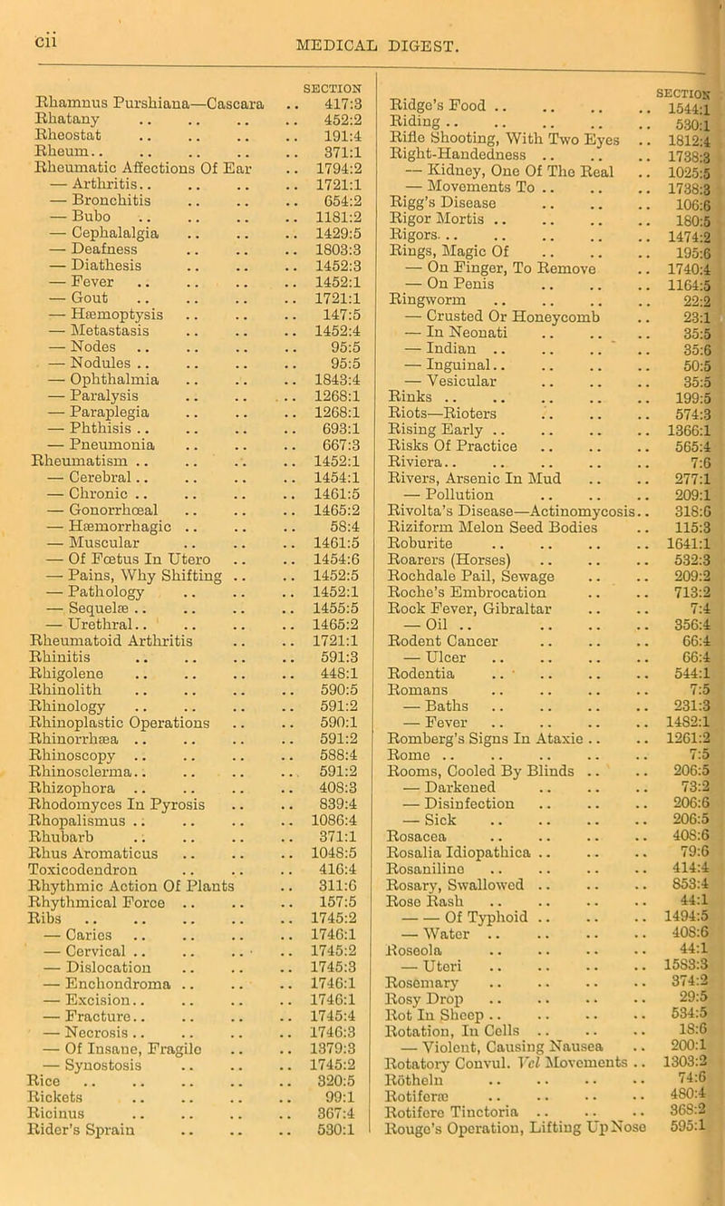 Cll Rhamnus Purshiana—Cascara SECTION 417:3 Rhatany . m 452:2 Rheostat 191:4 Rheum.. . . 371:1 Rheumatic Affections Of Ear . # 1794:2 — Arthritis.. 1721:1 — Bronchitis . , 654:2 — Bubo , . 1181:2 — Cephalalgia . . . . 1429:5 — Deafness . . 1803:3 — Diathesis . . 1452:3 — Fever . . . . 1452:1 — Gout . . . . 1721:1 — Haemoptysis . . 147:5 — Metastasis . . . . 1452:4 — Nodes . . , , 95:5 — Nodules .. . m . . 95:5 — Ophthalmia . . . . 1843:4 — Paralysis . . . . . 1268:1 — Paraplegia . . . . 1268:1 — Phthisis .. . . . . 693:1 — Pneumonia , . . . 667:3 Rheumatism .. . . . . 1452:1 — Cerebral.. . , , . 1454:1 — Chronic .. . . , , 1461:5 — Gonorrhoeal . # , . 1465:2 — Haemorrhagic .. . . . . 58:4 — Muscular . . . . 1461:5 — Of Fcetus In Utero . . . , 1454:6 — Pains, Why Shifting , , . , 1452:5 — Pathology . . . . 1452:1 — Sequelae .. . . . . 1455:5 — Urethral.. . . . . 1465:2 Rheumatoid Arthritis , , . , 1721:1 Rhinitis . . . . 591:3 Rhigolene . # 448:1 Rhinolith . . 590:5 Rhinology . . 591:2 Rhinoplastic Operations . . . . 590:1 Rhinorrhaea .. . . 591:2 Rhinoscopy . . 588:4 Rhinosclerma.. 591:2 Rhizophora . . . . 408:3 Rhodomyces In Pyrosis . . . . 839:4 Rhopalismus .. . . 1086:4 Rhubarb . . 371:1 Rhus Aromaticus . . 1048:5 Toxicodendron . . . , 416:4 Rhythmic Action Of Plants . . 311:6 Rhythmical Force .. . . . . 157:5 Ribs . . . . 1745:2 — Caries # 9 . . 1746:1 — Cervical .. . . 1745:2 — Dislocation . . 1745:3 — Encliondroma .. 1746:1 — Excision.. . # . . 1746:1 — Fracture.. 1745:4 — Necrosis.. , , 1746:3 — Of Insaue, Fragilo , . 1379:3 — Synostosis . . . . 1745:2 Rice . . . . 320:5 Rickets . , 99:1 Ricinus 367:4 Rider’s Sprain • . • . 530:1 Ridge’s Food SECTION 1544:1 Riding .. . . 530:1 Rifle Shooting, With Two Eyes # # 1812:4 Right-Handedness .. 1738:3 — Kidney, One Of The Real 1025:5 — Movements To .. 1738:3 Rigg’s Disease 106:6 Rigor Mortis 180:5 Rigors. .. 1474:2 Rings, Magic Of # . 195:6 — On Finger, To Remove . # 1740:4 — On Penis 1164:5 Ringworm 22:2 — Crusted Or Honeycomb . . 23:1 — In Neonati # 9 35:5 — Indian .. .. .. # m 35:6 — Inguinal.. # . 50:5 — Vesicular . # 35:5 Rinks # % 199:5 Riots—Rioters 574:3 Rising Early 1366:1 Risks Of Practice # m 565:4 Riviera 7:6 Rivers, Arsenic In Mud 277:1 — Pollution 209:1 Rivolta’s Disease—Actinomycosis.. 318:6 Riziform Melon Seed Bodies 115:3 Roburite 1641:1 Roarers (Horses) . . 532:3 Rochdale Pail, Sewage . . 209:2 Roche’s Embrocation . . 713:2 Rock Fever, Gibraltar 7:4 — Oil .. . . 356:4 Rodent Cancer 66:4 — Ulcer 66:4 Rodentia .. • 544:1 Romans . . 7:5 — Baths . # 231:3 — Fever . , 1482:1 Romberg’s Signs In Ataxic .. . . 1261:2 Rome .. 7:5 Rooms, Cooled By Blinds .. 206:5 — Darkened 73:2 — Disinfection 206:6 — Sick . . 206:5 Rosacea , . 40S:6 Rosalia Idiopathica .. • • 79:6 Rosaniline . . 414:4 Rosary, Swallowed .. . • 853:4 Rose Rash , . 44:1 Of Typhoid .. . • 1494:5 — Water .. . . 40S:6 Roseola . . 44:1 — Uteri 15SS:3 Rosemary 374:2 Rosy Drop • • 29:5 Rot In Sheep . • 534:5 Rotation, Iu Cells .. . . 18:6 — Violent, Causing Nausea • • 200:1 Rotatory Convul. Vcl Movements • • 1303:2 Rotheln . • 74:6 Rotiferm 480:4 Rotifore Tinctoria .. 36S:2 Rouge’s Operation, Lifting Up Nose 595:1