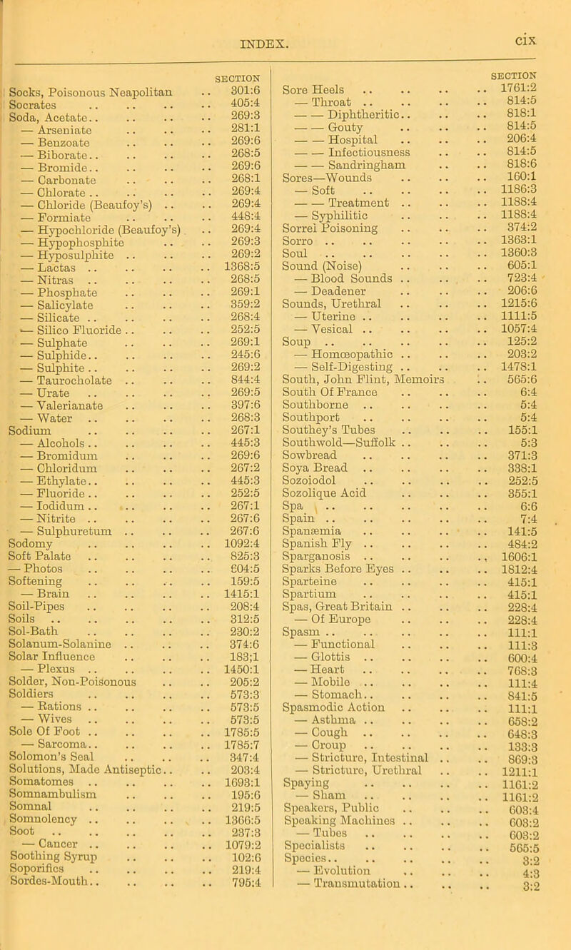 Socks, Poisonous Neapolitan SECTION 301:6 Socrates 405:4 Soda, Acetate.. 269:3 — Arsen iate 281:1 — Benzoate 269:6 — Biborate.. 26S:5 — Bromide.. 269:6 — Carbonate 268:1 — Chlorate .. 269:4 — Chloride (Beaufoy’s) .. 269:4 — Formiate 448:4 — Hypocliloride (Beaufoy’s) 269:4 — Hypophosphite 269:3 — Hyposulphite .. 269:2 — Lactas .. 1368:5 — Nitras 268:5 — Phosphate 269:1 — Salicylate 359:2 — Silicate 268:4 ■— Silico Fluoride .. 252:5 — Sulphate 269:1 — Sulphide.. 245:6 — Sulphite .. 269:2 — Taurocholate .. 844:4 — Urate 269:5 — Valerianate 397:6 — Water 268:3 Sodium 267:1 — Alcohols.. 445:3 — Bromidum 269:6 — Chloridum 267:2 — Ethylate.. 445:3 — Fluoride .. 252:5 — Iodidum.. 267:1 — Nitrite .. 267:6 — Sulphuretum 267:6 Sodomy 1092:4 Soft Palate 825:3 — Photos 604:5 Softening 159:5 — Brain 1415:1 Soil-Pipes 208:4 Soils 312:5 Sol-Bath 230:2 Solanum-Solanine 374:6 Solar Influence 183;1 — Plexus 1450:1 Solder, Non-PoiSonous 205:2 Soldiers 573:3 — Rations .. 573:5 — Wives 573:5 Sole Of Foot .. 1785:5 — Sarcoma 1785:7 Solomon’s Seal 347:4 Solutions, Made Antiseptic.. 203:4 Somatomes 1693:1 Somnambulism 195:6 Somnal 219:5 Somnolency 1366:5 Soot 237:3 — Cancer 1079:2 Soothing Syrup 102:6 Soporifics 219:4 Sordes-Mouth 795:4 Sore Heels SECTION 1761:2 — Throat .. 814:5 Diphtheritic.. 818:1 Gouty 814:5 Hospital 206:4 Infectiousness 814:5 Sandringham 818:6 Sores—Wounds 160:1 — Soft 1186:3 Treatment .. 1188:4 — Syphilitic 1188:4 Sorrel Poisoning 374:2 Sorro 1363:1 Soul 1360:3 Sound (Noise) 605:1 — Blood Sounds .. 723:4 — Deadener 206:6 Sounds, Urethral 1215:6 — Uterine .. 1111:5 — Vesical 1057:4 Soup .. 125:2 — Homoeopathic .. 203:2 — Self-Digesting 1478:1 South, John Flint, Memoirs 565:6 South Of France 6:4 Southborne 5:4 Southport Southey’s Tubes 5:4 155:1 Southwold—Suffolk 5:3 Sowbread 371:3 Soya Bread 33S:1 Sozoiodol 252:5 Sozolique Acid 355:1 Spa , .. 6:6 Spain .. 7:4 Spanasmia 141:5 Spanish Fly 484:2 Sparganosis • ? 1606:1 Sparks Before Eyes 1812:4 Sparteine 415:1 Spartium 415:1 Spas, Great Britain .. 228:4 — Of Europe 228:4 Spasm .. 111:1 — Functional 111:3 — Glottis .. 600:4 — Heart 76S:3 — Mobile .. 111:4 — Stomach.. 841:5 Spasmodic Action 111:1 — Asthma .. 658:2 — Cough .. 648:3 — Croup 133:3 — Stricture, Intestinal .. 869:3 — Stricture, Urethral 1211:1 Spaying 1161:2 — Sham 1161:2 Speakers, Public 603:4 Speaking Machines .. 603:2 — Tubes 603:2 Specialists 565:5 Species 3:2 — Evolution 4:3 — Transmutation.. • . 3:2
