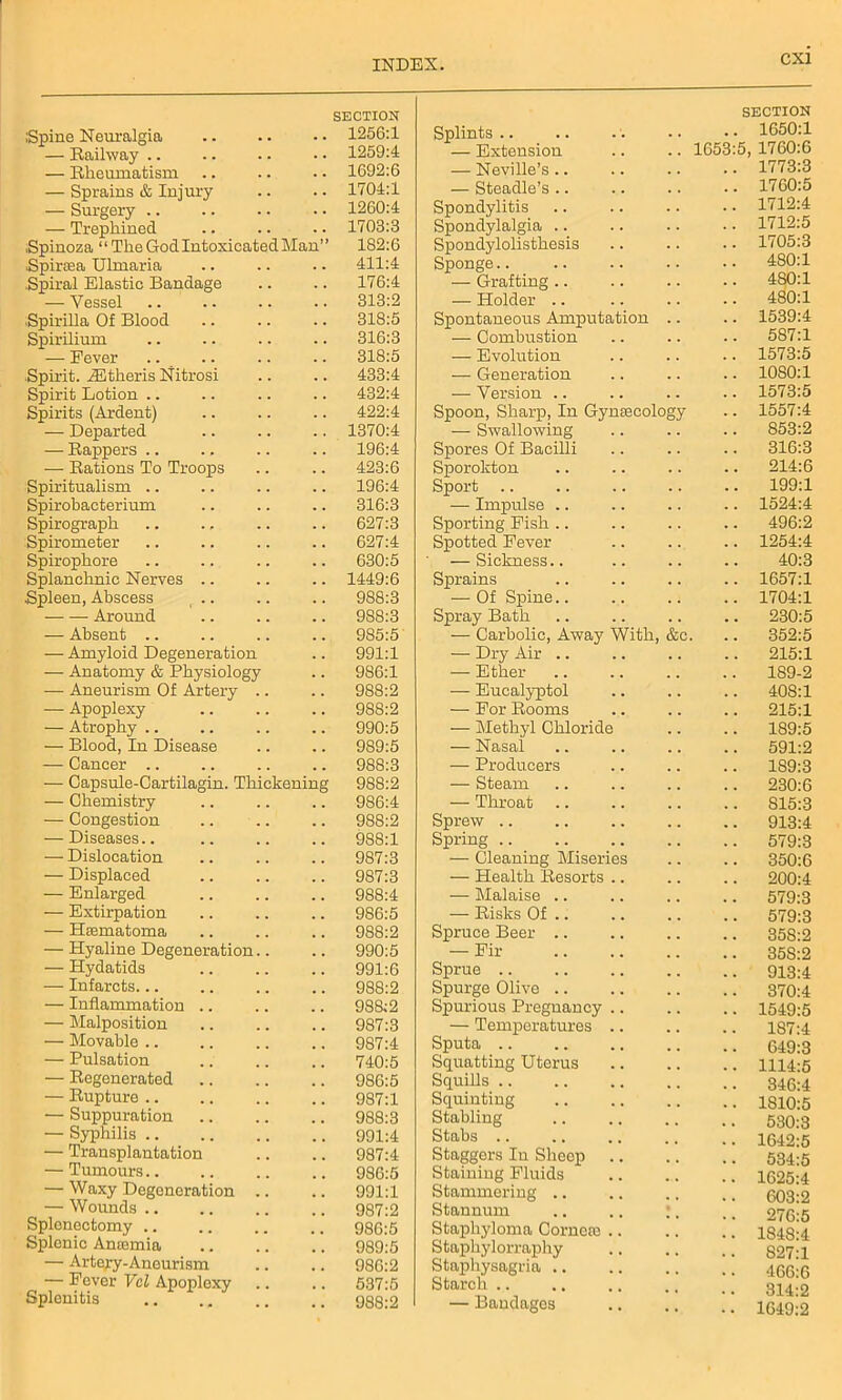 SECTION Spine Neuralgia 1256:1 — Railway .. 1259:4 — Rheumatism 1692:6 — Sprains & Injury 1704:1 — Surgery 1260:4 — Trephined 1703:3 .Spinoza ‘ ‘ The God Intoxicated Man” 182:6 Spircea Ulmaria 411:4 Spiral Elastic Bandage 176:4 — Vessel 313:2 Spirilla Of Blood 318:5 Spirilium 316:3 — Fever 318:5 Spirit. iEtheris Nitrosi 433:4 Spirit Lotion 432:4 Spirits (Ardent) 422:4 — Departed 1370:4 — Rappers .. 196:4 — Rations To Troops 423:6 Spiritualism 196:4 Spirobacterium 316:3 Spirograph 627:3 Spirometer 627:4 Spirophore 630:5 Splanchnic Nerves 1449:6 Spleen, Abscess r .. 988:3 Around 988:3 — Absent .. 985:5 — Amyloid Degeneration 991:1 — Anatomy & Physiology 986:1 — Aneurism Of Artery .. 988:2 — Apoplexy 988:2 — Atrophy .. 990:5 — Blood, In Disease 989:5 — Cancer .. 988:3 — Capsule-Cartilagin. Thickening 988:2 — Chemistry 986:4 — Congestion 988:2 — Diseases.. 988:1 — Dislocation 987:3 — Displaced 987:3 — Enlarged 988:4 — Extirpation 986:5 — Hsematoma 988:2 — Hyaline Degeneration.. 990:5 •— Hydatids 991:6 — Infarcts... 988:2 — Inflammation .. 988:2 — Malposition 987:3 — Movable .. 987:4 — Pulsation 740:5 — Regenerated 986:5 — Rupture .. 987:1 — Suppuration 988:3 — Syphilis 991:4 — Transplantation 987:4 — Tumours.. 986:5 — Waxy Degeneration .. 991:1 — Wounds .. 987:2 Splenectomy .. 986:5 Splenic Anaemia 989:5 — Artery-Aneurism 986:2 — Fever Vel Apoplexy Splenitis 537:5 9S8:2 Splints .. SECTION 1650:1 — Extension 1653:5, 1760:6 — Neville’s.. 1773:3 — Steadle’s .. 1760:5 Spondylitis 1712:4 Spondylalgia .. 1712:5 Spondylolisthesis 1705:3 Sponge.. 480:1 — Grafting 480:1 — Holder 480:1 Spontaneous Amputation .. 1539:4 -—- Combustion 587:1 — Evolution 1573:5 — Generation 1080:1 — Version .. 1573:5 Spoon, Sharp, In Gynaecology 1557:4 — Swallowing 853:2 Spores Of Bacilli 316:3 Sporokton 214:6 Sport 199:1 — Impulse 1524:4 Sporting Fish 496:2 Spotted Fever 1254:4 — Sickness 40:3 Sprains 1657:1 — Of Spine.. 1704:1 Spray Bath 230:5 — Carbolic, Away With, &c. 352:5 — Dry Air .. 215:1 — Ether 189-2 — Eucalyptol 408:1 — For Rooms 215:1 — Methyl Chloride 189:5 — Nasal 591:2 — Producers 189:3 — Steam 230:6 — Throat 815:3 Sprew 913:4 Spring .. 579:3 — Cleaning Miseries 350:6 — Health Resorts 200:4 — Malaise .. 579:3 — Risks Of .. 579:3 Spruce Beer .. 35S:2 — Fir 35S:2 Sprue .. 913:4 Spurge Olive .. 370:4 Spurious Pregnancy .. 1549:5 — Temperatures 187:4 Sputa 649:3 Squatting Uterus 1114:5 Squills 346:4 Squinting 1810:5 Stabling 530:3 Stabs 1642:5 Staggers In Sheep 534:5 Staining Fluids 1625:4 Stammering .. 603:2 Stannum 276:5 Staphyloma Corneie .. 1848:4 Stapkylorraphy 827:1 Staphysagria .. 466:6 Starch .. 314:2 — Bandages . . 1649:2