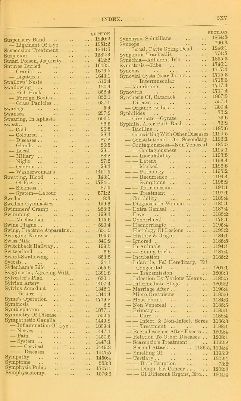CXY Suspensory Band — Ligament Of Eye Suspension Treatment Suspicion Sutari Poison, Jequirity Sutures Buried — Cranial .. — Ligatures Swallows’ Nests Swallowing — Fisli Hook — Foreign Bodies .. — Grass Panicles .. Swanage Swansea Swearing, In Aphasia Sweat — Cold — Coloured.. — Diseases ■ — Glands .. — Local — Miliary .. — Night — Odorous .. — Washerwoman’s Sweating, Blood — Of Feet .. — Sickness .. — System—Labour Sweden Swedish Gymnastics Swimmers’ Cramp .. Swimming — Mechanism Swine Plague Swing, Fracture Apparatus Swinging Exercise .. Swiss Milk Switchback Railway.. Switzerland Sword-Swallowing .. Sycosis Sydenham’s Life Sygginostic, Agreeing With Sylvester’s Plan Sylvian Artery Sylvius Aqueduct — Fissure .. Syme’s Operation Symbiosis .. .. Symblepharon Symmetry Of Disease Sympathetic Ganglia — Inflammation Of Eye — Nerves .. .. — Pain .. .... — System .. ... Cervical Diseases Sympathy Symptoms Symphysis Pubis Symphyseotomy SECTION 1230:2 Synchysis Scintillans SECTION .. 1864:5 1851:2 Syncope vuu:o- 1261:6 — Local, Parts Going Dead 1246:1 1382:3 Syngamus Trachealis Synechia—Adherent Iris .. Synostosis—Ribs 574:5 412:2 1855:3- 1643:1 1746:1 1676:5 Synovia 1717:4 1643:1 Synovial Cysts Near Joints.. 1715:3 512:4 Intermuscular 1715:3 120:4 — Membrane 1717:4 852:4 Synovitis 1717:4 852:1 Synthesis Of, Cataract ,.. 1867:3 637:5 — Disease .. 557:1 5:4 — Organic Bodies .. 309:4 297:2 Syphilides 73:2 606:5 — Circulate—Gyrate 73:6 26:5 Syphilis, After Bath Rash .. 73:2 26:5 — Bacillus .. 1185:6 28:4 — Co-existing With Other Diseases 1194:5 27:2 — Constitutional Or Secondary 1193:1 26:5 — Contagiousness—NonVenereal 1185:5 28:1 Contagiousness . . 1194:1 28:2 Inoculability . . 1193:5 27:2 — — Latent 1193:4 28:4 ■—■ — Masked , . 1186:6 1494:5 Pathology .. 1195:2. 143:1 Recurrence .. . . 1194:4 1784:1 Symptoms .. . . 1195:2: 27:5 Transmission 1194:1 571:2 Treatment .. 1197:1 8:3 — Curability ... . . 11SS:4 199:3 — Diagnosis In Women .. . . 1185:1 228:3 — Extra Genital ... , . 11S7:4 199:4 — Fever 1185:2 115:6 — Gonorrhoeal . . 1173:1 ■ 529:4 — Haemorrhagic .. 1195:4 1651:5 — Histology Of Lesions ... 1193:2 199:5 — History & Origin . . 1184:1 540:2 — Ignored .. . . 1185:5 199:5 — In Animals 1194:4 6:6 Young Girls.. . . 1187:4 853:5 — Incubation . . 1185:2 24:1 565:6 — Infantile, Vel Hereditary, Vcl Congenital .... 1207:1 1381:6 Transmission . . 1208:3 630:1 — Infection By Various Means.. 11S5:5 1407:4 — Intermediate Stage • i. 1202:2 1342:1 — Marriage After .. . . 1196:4 1344:4 — Micro-Organisms . . 1185:6 1779:2 — Moot Points . , 11S4:6 2:2 — Non Venereal .. , , 11S5:5 1877:1 — Primary .. . . 1185:1 552:5 Cure .. . , 1188:4 1449:2 Infect, ot Non-Infect. Sores 11S6:3 1839:4 Treatment .. . , 1188:1 1447:1 — Recrudescence After Excess .. 1202:4 1450:5 — Relation To Other Diseases .. 120S:1 1447:1 — Scaronzio’s Treatment , , 1192:2 1449:3 — Second Attack .. 11S6:5 1194:4 1447:5 — Smelling Of 1195:2 1450:4 — Tertiary .. . . 1202:1 553:3 Bath Eruption 73:2 1707:1 Diagn. Fr. Cancer .. 1202:6 1576:6 Of Different Organs, Etc... 1204:4