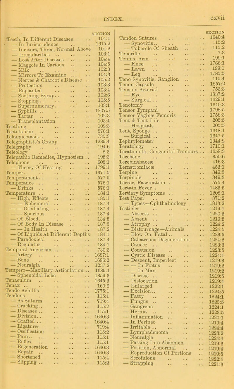 Teeth, In Different Diseases SECTION 104:1 — In Jurisprudence . . 1615:2 — Incisors. Three, Normal Above 104:2 — Irregularities .. 103:1 — Lost After Diseases 104:4 — Maggots In Carious 104:5 — Milk 102:3 — Mirrors To Examine .. 104:3 — Nerves & Charcot’s Disease 105:2 — Protection 103:3 — Replanted 103:4 — Soothing Syrup.. 102:6 — Stopping 105:5 — Supernumerary.. 103:1 — Syphilis .. 1207:5 — Tartar 102:3 — Transplantation 103:4 Teething 102:3 Teetotaiism 576:1 Telangiectasis.. 735:3 Telegraphists’s Cramp 1289:4 Telegraphy 194:6 Teleology 2:3 Telepathic Remedies, Hypnotism 195:3 Telephone 605:1 — Theory Of Hearing 1799:1 Temper.. 1371:5 Temperament.. 577:5 Temperance .. 576:1 — Drinks 576:1 Temperature .. 184:1 — High, Effects .. ,. 185:1 Ephemeral .. 187:4 Oscillating .. 187:4 Spurious 187:4 — Of Blood 134:5 — Of Body In Disease 187:3 In Health 187:2 — Of Liquids At Different Depths 184:1 — Paradoxical 187:4 — Regulator 184:1 Temporal Aneurism .. 730:3 — Artery 1687:1 — Bone 1686:2 — Neuralgia 1237:2 Tempero—Maxillary Articulation 1689:1 — Sphenoidal Lohe 1359:3 Tenaculum 1645:3 Tenax .. 160:6 Tendo Achillis 1775:1 Tendons 115:1 — As Sutures 719:4 — Cracking.. 115:2 — Diseases .. 115:1 — Division.. 1640:3 — Grafted .. 1640:4 — Ligatures 719:4 — Ossification 115:2 — Pain.. 115:1 — Reflex 115:1 — Regeneration .. 1640:3 — Repair .. 1640:3 — Shortened 115:4 — Slipping 115:2 Tendon Sutures SECTION . 1640:4 — Synovitis.. . 115:2 — Tubercle Of Sheath . 115:2 Teneriffe 7:3 Tennis, Arm .. . 199:1 — Knee . 1766:1 — Lawn . 199:1 — Leg . 1785:5 Teno-Synovitis, Ganglion .. 115:4 Tenon Capsule . 1857:2 Tension Arterial . 753:3 — Eye . 1837:2 — Surgical .. . 1629:1 Tenotomy . 1640:3 Tensor Tympani . 1798:5 Tensor Vagin® Eemoris . 1758:3 Tent & Tent Life . 205:5 — Hospitals 205:5 Tent, Sponge .. . 1648:1 — Surgical . 1647:5 Tephrylometer . 1344:2 Teratology . 1710:1 Teratomota, Congenital Tumours . 1658:3 Terebene 350:6 Terebinthacese . 416:3 Ternstromiacse 453:1 Terpine . 349:3 Terpinole . 349:3 Terror, Fascination .. . 575:4 Tertain Fever.. . 1483:5 Tertiary Symptoms . 1202:1 Test Paper . 371:2 — Types—Ophthalmology . 1813:2 Testicles . 1219:1 — Abscess .. . 1220:3 — Absent .. . 1219:5 — Atrophy .. . 1224:2 — Bistournage—Animals . 1224:5 — Blow On, Fatal.. . 1223:5 — Calcareous Degeneration . 1224:2 — Cancer .. . 1223:3 — Contusion . 1223:5 — Cystic Disease .. . 1224:1 — Descent, Imperfect . 1219:3 In Foetus . 1219:2 In Man . 1219:2 — Disease .. . 1219:5 — Dislocation . 1219:4 — Enlarged . 1222:1 — Excision.. . 1224:5 — Fatty . 1224:1 — Fungus .. . 1223:5 — Gangrene . 1224:1 — Hernia .. . 1223:5 — Inflammation .. . 1220:1 — In Perineo . 1219:4 — Irritable .. . 1224:4 — Lymphadenoma . 1223:2 — Neuralgia • 1224:4 — Passing Into Abdomen • 1219:3 — Position, Abnormal • 1219:4 — Reproduction Of Portions • 1219:5 — Scrofulous • 1222:4 — Strapping • 1221:3