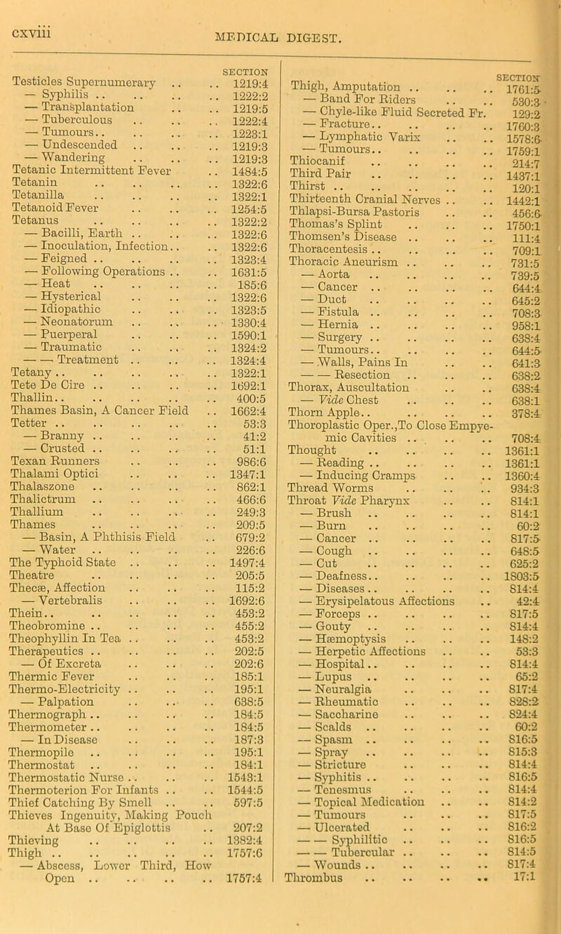 Testicles Supernumerary SECTION 1219:4 — Syphilis .. 1222:2 — Transplantation 1219:5 — Tuberculous 1222:4 — Tumours.. 1223:1 — Undescended. 1219:3 — Wandering 1219:3 Tetanic Intermittent Fever 1484:5 Tetanin 1322:6 Tetanilla 1322:1 Tetanoid Fever 1254:5 Tetanus 1322:2 — Bacilli, Earth .. 1322:6 — Inoculation, Infection.. 1322:6 — Feigned .. 1323:4 — Following Operations .. 1631:5 — Heat 185:6 — Hysterical 1322:6 — Idiopathic 1323:5 — Neonatorum 1330:4 — Puerperal 1590:1 — Traumatic 1324:2 Treatment 1324:4 Tetany .. 1322:1 Tete De Cire .. 1692:1 Thallin 400:5 Thames Basin, A Cancer Field 1662:4 Tetter .. 53:3 — Branny .. 41:2 — Crusted 51:1 Texan Runners 986:6 Thalami Optici 1347:1 Thalaszone 862:1 Thalictrum 466:6 Thallium 249:3 Thames 209:5 — Basin, A Phthisis Field 679:2 — Water 226:6 The Typhoid State 1497:4 Theatre 205:5 Thecae, Affection 115:2 — Yertebralis 1692:6 Them 453:2 Theobromine .. 455:2 Theophyllin In Tea 453:2 Therapeutics .. 202:5 — Of Excreta 202:6 Thermic Fever 185:1 Thermo-Electricity .. 195:1 — Palpation 638:5 Thermograph.. 184:5 Thermometer.. 184:5 — In Disease 187:3 Thermopile 195:1 Thermostat 184:1 Thermostatic Nurse .. 1543:1 Thermoterion For Infants .. 1544:5 Thief Catching By Smell .. 597:5 Thieves Ingenuity, Making Pouch At Base Of Epiglottis 207:2 Thieving 1382:4 Thigh 1757:6 — Abscess, Lower Third, How Open .. 1757:4 Thigh, Amputation .. SECTION 1761:5 — Band For Riders . . 530:3 — Chyle-like Fluid Secreted Fr. 129:2 — Fracture.. 1760:3 — Lymphatic Varix . . 1578:6- — Tumours.. 1759:1 Thiocanif 214:7 Third Pair 1437:1 Thirst .. 120:1 Thirteenth Cranial Nerv es .. 1442:1 Thlapsi-Bursa Pastoris Thomas’s Splint 456:6- # # .. 1750:1 Thomsen’s Disease .. 111:4 Thoracentesis 709:1 Thoracic Aneurism .. 731:5 — Aorta 739:5 — Cancer .. ,. # # 644:4 — Duct 645:2 — Fistula .. 708:3 — Hernia .. ,, 958:1 — Surgery .. 638:4 — Tumours.. .. 644:5 — Walls, Pains In 641:3 Resection 638:2 Thorax, Auscultation .. 638:4 — Vide Chest .. 638:1 Thorn Apple Thoroplastic Oper.,To Close Empye- 378:4 mic Cavities .. ., 708:4 Thought 1361:1 — Reading .. .. .. 1361:1 — Inducing Cramps .. .. 1360:4 Thread Worms 934:3 Throat Vide Pharynx .. S14:l — Brush .. 814:1 — Burn ., 60:2 — Cancer .. .. 817:5 — Cough .. .. 648:5 — Cut .. 625:2 — Deafness.. .. 1S03:5 — Diseases.. ,, S14:4 — Erysipelatous Affections .. 42:4 — Forceps .. .. S17:5 — Gouty .. S14:4 — Haemoptysis .. 14S:2 — Herpetic Affections 53:3 — Hospital.. .. S14:4 — Lupus .. .. 65:2 — Neuralgia .. S17:4 — Rheumatic .. S2S:2 — Saccharine .. .. S24:4 — Scalds .. 60:2 — Spasm .. S16:5 — Spray .. .. .. 815:3 — Stricture • • 814:4 — Syphitis .. .. 816:5 — Tenesmus .. .. 814:4 — Topical Medication . • .. S14:2 — Tumours #. . # S17:5 — Ulcerated .. .« S16:2 Syphilitic .. .. 816:5 Tubercular .. .. .. 814:5 — Wounds .. .. S17:4 Thrombus . • «• 17:1