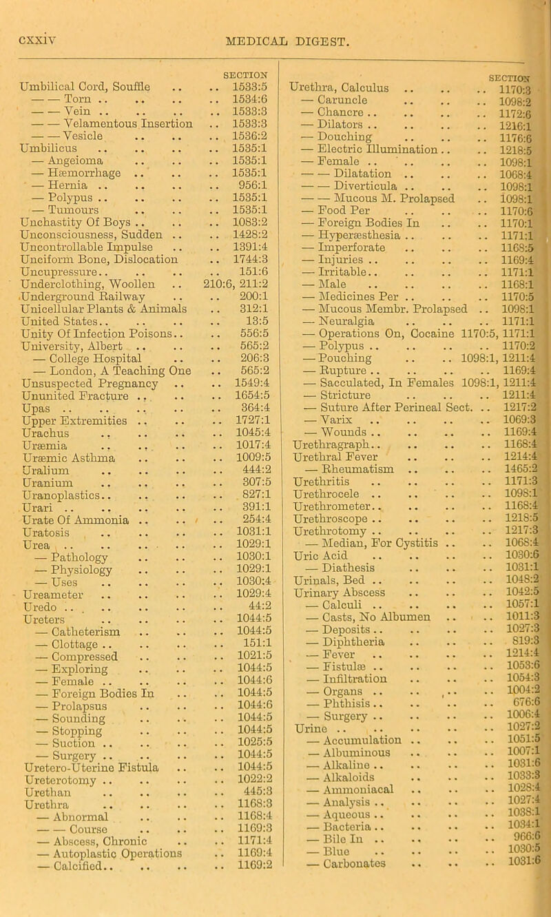 Umbilical Cord, Souffle Torn Vein .. Velamentous Insertion Vesicle Umbilicus — Angeioma — Haemorrhage .. — Hernia .. — Polypus .. — Tumours Unchastity Of Boys .. Unconsciousness, Sudden .. Uncontrollable Impulse Unciform Bone, Dislocation Uncupressure.. Underclothing, Woollen Underground Railway Unicellular Plants & Animals United States.. Unity Of Infection Poisons.. University, Albert .. — College Hospital — London, A Teaching One Unsuspected Pregnancy Ununited Fracture ., Upas .. Upper Extremities .. Urachus ., Uraemia .. ., Uraemic Asthma Uralium Uranium Uranoplasties.. Urari Urate Of Ammonia .. .. i Uratosis Urea .. .. — Pathology — Physiology — Uses Ureameter Uredo ... Ureters — Catheterism — Clottage .. — Compressed — Exploring — Female .. — Foreign Bodies In — Prolapsus — Sounding — Stopping — Suction .. — Surgery Uretero-Uterine Fistula Ureterotomy .. Urethan Urethra — Abnormal Course — Abscess, Chronic — Autoplastic Operations — Calcified.. SECTION SECTION . . 1533:5 Urethra, Calculus .. 1170:3 1534:6 — Caruncle 1098:2 . . 1533:3 — Chancre .. 1172:6 . . 1533:3 — Dilators .. 1216:1 . • 1536:2 — Douching # . 1176:6 . . 1535:1 — Electric Illumination 1218:5 . . 1535:1 — Female .. .. 1098:1 1535:1 Dilatation .. 1068:4 . . 956:1 Diverticula .. 1098:1 . . 1535:1 Mucous M. Prolapsed 1098:1 . . 1535:1 — Food Per . # 1170:6 . . 1083:2 — Foreign Bodies In . . 1170:1 . . 1428:2 — Hypersesthesia .. . . 1171:1 . . 1391:4 — Imperforate . . 1168:5 . . 1744:3 — Injuries .. . . 1169:4 151:6 — Irritable.. . # 1171:1 210:6, 211:2 — Male 116S:1 . . 200:1 — Medicines Per .. , , 1170:5 . . 312:1 — Mucous Membr. Prolapsed .. 1098:1 . . 13:5 — Neuralgia . . 1171:1 556:5 — Operations On, Cocaine 1170:5 1171:1 . . 565:2 — Polypus .. . . 1170:2 206:3 — Pouching 1098:1 1211:4 . . 565:2 — Rupture .. . . 1169:4 1549:4 — Sacculated, In Females 1098:1 1211:4 1654:5 — Stricture . , 1211:4 , , 364:4 — Suture After Perineal ect. .. 1217:2 1727:1 — Varix 1069:3 1045:4 — Wounds .. . . 1169:4 . . 1017:4 Urethragraph.. . . 1168:4 1009:5 Urethral Fever . . 1214:4 444:2 — Rheumatism .. . . 1465:2 307:5 Urethritis . . 1171:3 . . 827:1 Urethrocele .. . . 109S:1 . . 391:1 Urethrometer.. 1168:4 . . 254:4 Urethroscope .. . . 121S:5 . . 1031:1 Urethrotomy .. . . 1217:3 1029:1 — Median, For Cystitis • . 106S:4 1030:1 Uric Acid . . 1030:6 1029:1 — Diathesis . . 1031:1 1030:4 Urinals, Bed .. . . 1048:2 1029:4 Urinary Abscess . . 1042:5 44:2 — Calculi .. . . 1057:1 1044:5 — Casts, No Albumen • 1011:3 1044:5 — Deposits.. . . 1027:3 151:1 — Diphtheria . . S19:3 1021:5 — Fever . . 1214:4 1044:5 — Fistula! .. . . 1053:6 1044:6 — Infiltration . . 1054:3 1044:5 — Organs .. . . 1004:2 1044:6 — Phthisis.. . . 676:6 1044:5 — Surgery .. • . 1006:4 1044:5 Urine .. . . 1027:2 1025:5 — Accumulation .. . . 1051:5 1044:5 — Albuminous . . 1007:1 1044:5 — Alkaline .. . . 1031:6 1022:2 — Alkaloids • • 1033:3 445:3 — Ammoniacal . . 102S:4 1168:3 — Analysis .. • • 1027:4 1168:4 — Aqueous .. • • 103S:1 1169:3 — Bacteria.. • • 1034:1 1171:4 — Bile In .. • . 966:6 1169:4 — Blue • . 1030:5 1169:2 — Carbonates 1031:6