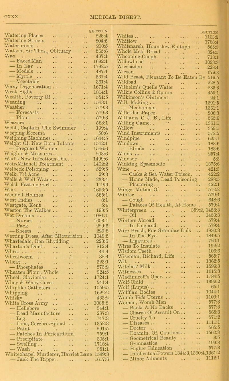 SECTION Watering-Places .. .. .. 228:4 Watering Streets 204:5 Waterproofs .. .. .. .. 210:5 Watson, Sir Thos., Obituary .. 565:6 Wax 487:1 — Faced Man 1692:1 — In Ear .. 1792:5 — Models .. .. .. .. 487:1 — Myrtle 361:4 — Vegetable 361:4 Waxy Degeneration .. .. .. 1671:4 Weak Sight .. .. .. .. 1814:1 Wealth, Poverty Of .. .. .. 551:5 Weaning 1543:1 Weather .. .. .. .. 579:3 — Forecasts .. .. .. 579:3 — Plant .. 579:3 Weavers .. .. .. .. 568:1 Webb, Captain, The Swimmer .. 199:4 Weeping Eczema .. .. .. 50:6 Weighing Machines .. .. .. 1644:5 Weight Of, New-Born Infants .. 1542:1 — Pregnant Women .. .. 1546:6 Weights & Measures.. .. .. 203:6 Weil’s New Infectious Dis... .. 1499:6 Weir-Mitchell Treatment .. .. 1402:2 Welbeck Poisoning .. .. .. 529:5 Welk, Vel Acne .. .. .. 29:3 Wells & Well Water 233:4 Welsh Fasting Girl .. .. .. 119:6 Wen .. .. 1696:5 Wendell Holmes .. .. .. 565:1 West Indies .. .. .. .. 8:1 Westgate, Kent .. .. .. 5:4 Weston The Walker .. .. .. 198:5 Wet Dreams .. .. .. .. 1081:1 — Nurses .. .. .. .. 1603:1 — Pack .. .. .. .. 229:6 — Sheets .. .. .. .. 229:6 Wetting Dress, After Micturition .. 1048:5 Wharfedale, Ben Rhydding .. 228:6 Wharton’s Duct .. .. .. 812:4 Wheal .. .. .. .. .. 44:4 Whealworm .. .. .'. .. 32:4 Wheat 323:1 — Phosphates ... .. .. 273:2 Wheaten Flour, Whole .. .. 324:5 Wheel, Clavicular .. .. .. 1724:1 Whey & Whey Cures .. .. 541:4 Whiplike Catheters .. .. .. 1050:5 Whipping .. .. .. .. 1622:2 Whisky .. .. .. .. 433:2 White Cross Army .. .. .. 1085:2 — Hellebore 344:1 — Lead Manufacture .. .. 287:3 — Leg 747:3 — Line, Ccrebro-Spinal .. .. 1352:3 — Paint .. .. .. .. 291:5 — Patches In Pericardium .. 759:1 — Precipitate .. .. .. 305:1 — Swelling .. .. .. .. 1718:4 — Wash 351:1 Whitechapel Murderer, Harriet Lane 1549:3 — Jack The Ripper .. .. 1617:6 Whites.. SECTION .. 1103:5 Whitlow 1788:4 Whitmarsh, Hounslow Epitaph 565:3 Whole-Meal Bread .. 324:5 Whooping Cough 713:1 Widowhood 1093:3 Wiesbaden 228:4 Wiesen 679:3 Wild Beast, Pleasant To Be Eaten Bv 519:5 Wildbad 228:5 Wilhelm’s Quelle Water 233:3 Wilkie Collins & Opium 459:1 Wilkinson’s Ointment 24:1 Will, Making .. 1391:5 —- Mechanism 1361:1 Willesden Paper 206:3 Williams, C. J. B., Life 565:6 Willing Game.. 1361:1 Willow 359:1 Wind Instruments .. 572:5 Windpipe 625:1 Windows 183:6 — Blinds .. .. . .. 183:6 Winds .. . .. 257:4 Windsor 5:3 Winking, Spasmodic 1875:6 Wine ... 421:3 — Casks & Sea Water Poison. 422:2 — Home Made, Lead Poisoning 288:5 — Plastering 422:1 Wings, Motion Of ' 512:2 Winter 579:4 — Cough .. .. • .. 648:6 — Palaces Of Health, At Home.. 579:4 Wintergreen .. .. .. 359:2 1458:3 — Oil .. .. ' 145S:3 Winters Abroad 579:4 — In England 579:4 Wire Brush, For Granular Lids 1830:3 — In The Eye 1S49:5 — Ligatures 720:1 Wires To Insulate .. 192:2 Wisdom Teeth 106:6 Wiseman, Richard, Life 565:7 Wit 1362:5 Witches’ Milk 1599:3 Witnesses 1615:3 Wladimirofi’s Oper. .. 17S4:5 Wolf-Child 1392:2 Wolf (Lupus) Wolffian Bodies 65:1 1044:1 Womb Vide Uterus .. 1109:1 Women, Womb-Men 577:3 — Backs & No Backs 577:3 — Charge Of Assault On.. 565:3 — Cruelty To 571:2 — Diseases .. 1111:1 — Doctor .. 565:5 — Examin. Of, Cautions.. 1560:3 — Geometrical Beauty .. 3:5 — Gymnastics 199:3 — Higher Education 577:3 — IntellcctualPowers 1344:3,1360:4,1361:2 — Minor Ailments • • 1112:1